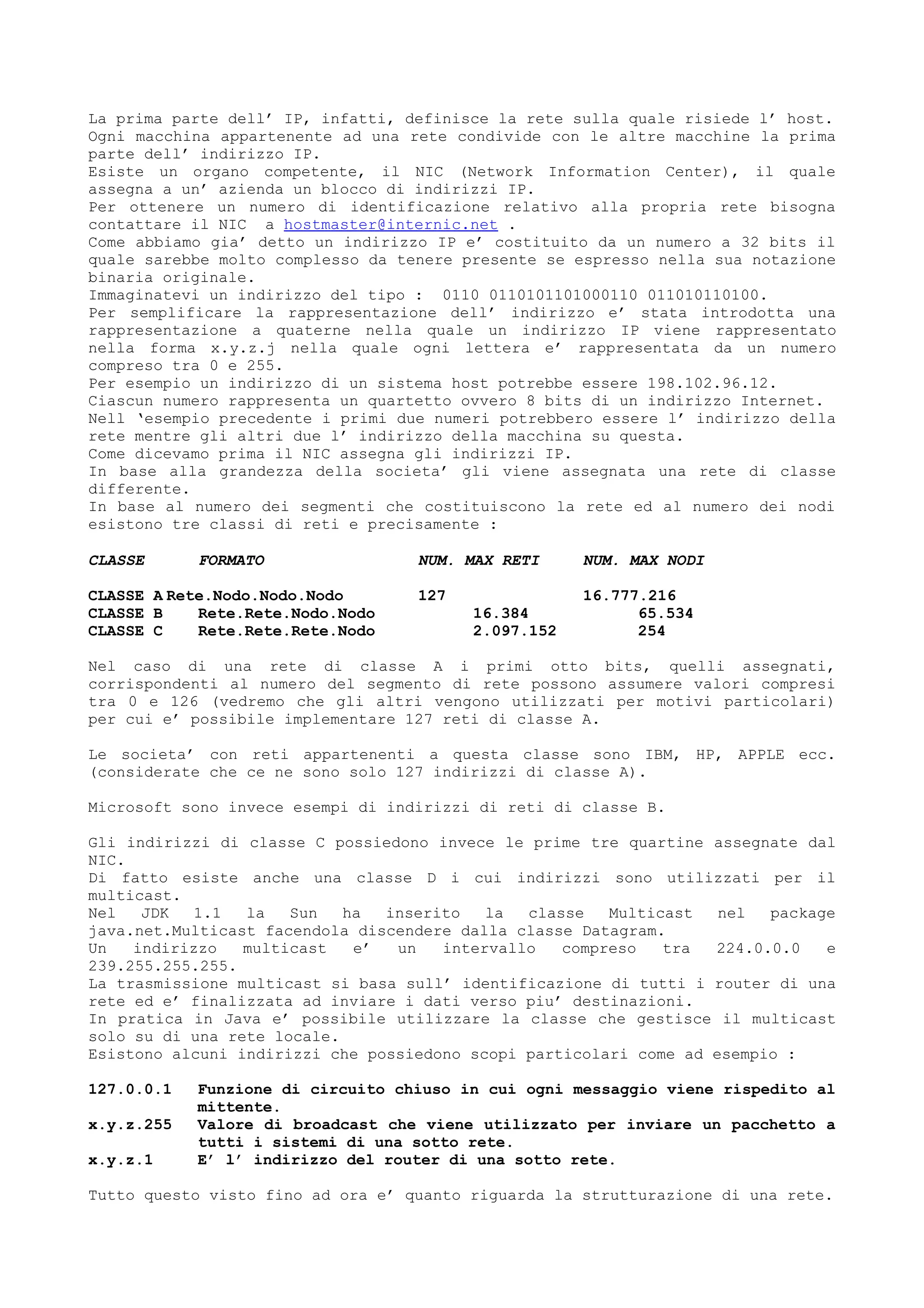 La prima parte dell’ IP, infatti, definisce la rete sulla quale risiede l’ host.
Ogni macchina appartenente ad una rete condivide con le altre macchine la prima
parte dell’ indirizzo IP.
Esiste un organo competente, il NIC (Network Information Center), il quale
assegna a un’ azienda un blocco di indirizzi IP.
Per ottenere un numero di identificazione relativo alla propria rete bisogna
contattare il NIC a hostmaster@internic.net .
Come abbiamo gia’ detto un indirizzo IP e’ costituito da un numero a 32 bits il
quale sarebbe molto complesso da tenere presente se espresso nella sua notazione
binaria originale.
Immaginatevi un indirizzo del tipo : 0110 0110101101000110 011010110100.
Per semplificare la rappresentazione dell’ indirizzo e’ stata introdotta una
rappresentazione a quaterne nella quale un indirizzo IP viene rappresentato
nella forma x.y.z.j nella quale ogni lettera e’ rappresentata da un numero
compreso tra 0 e 255.
Per esempio un indirizzo di un sistema host potrebbe essere 198.102.96.12.
Ciascun numero rappresenta un quartetto ovvero 8 bits di un indirizzo Internet.
Nell ‘esempio precedente i primi due numeri potrebbero essere l’ indirizzo della
rete mentre gli altri due l’ indirizzo della macchina su questa.
Come dicevamo prima il NIC assegna gli indirizzi IP.
In base alla grandezza della societa’ gli viene assegnata una rete di classe
differente.
In base al numero dei segmenti che costituiscono la rete ed al numero dei nodi
esistono tre classi di reti e precisamente :
CLASSE FORMATO NUM. MAX RETI NUM. MAX NODI
CLASSE A Rete.Nodo.Nodo.Nodo 127 16.777.216
CLASSE B Rete.Rete.Nodo.Nodo 16.384 65.534
CLASSE C Rete.Rete.Rete.Nodo 2.097.152 254
Nel caso di una rete di classe A i primi otto bits, quelli assegnati,
corrispondenti al numero del segmento di rete possono assumere valori compresi
tra 0 e 126 (vedremo che gli altri vengono utilizzati per motivi particolari)
per cui e’ possibile implementare 127 reti di classe A.
Le societa’ con reti appartenenti a questa classe sono IBM, HP, APPLE ecc.
(considerate che ce ne sono solo 127 indirizzi di classe A).
Microsoft sono invece esempi di indirizzi di reti di classe B.
Gli indirizzi di classe C possiedono invece le prime tre quartine assegnate dal
NIC.
Di fatto esiste anche una classe D i cui indirizzi sono utilizzati per il
multicast.
Nel JDK 1.1 la Sun ha inserito la classe Multicast nel package
java.net.Multicast facendola discendere dalla classe Datagram.
Un indirizzo multicast e’ un intervallo compreso tra 224.0.0.0 e
239.255.255.255.
La trasmissione multicast si basa sull’ identificazione di tutti i router di una
rete ed e’ finalizzata ad inviare i dati verso piu’ destinazioni.
In pratica in Java e’ possibile utilizzare la classe che gestisce il multicast
solo su di una rete locale.
Esistono alcuni indirizzi che possiedono scopi particolari come ad esempio :
127.0.0.1 Funzione di circuito chiuso in cui ogni messaggio viene rispedito al
mittente.
x.y.z.255 Valore di broadcast che viene utilizzato per inviare un pacchetto a
tutti i sistemi di una sotto rete.
x.y.z.1 E’ l’ indirizzo del router di una sotto rete.
Tutto questo visto fino ad ora e’ quanto riguarda la strutturazione di una rete.
 