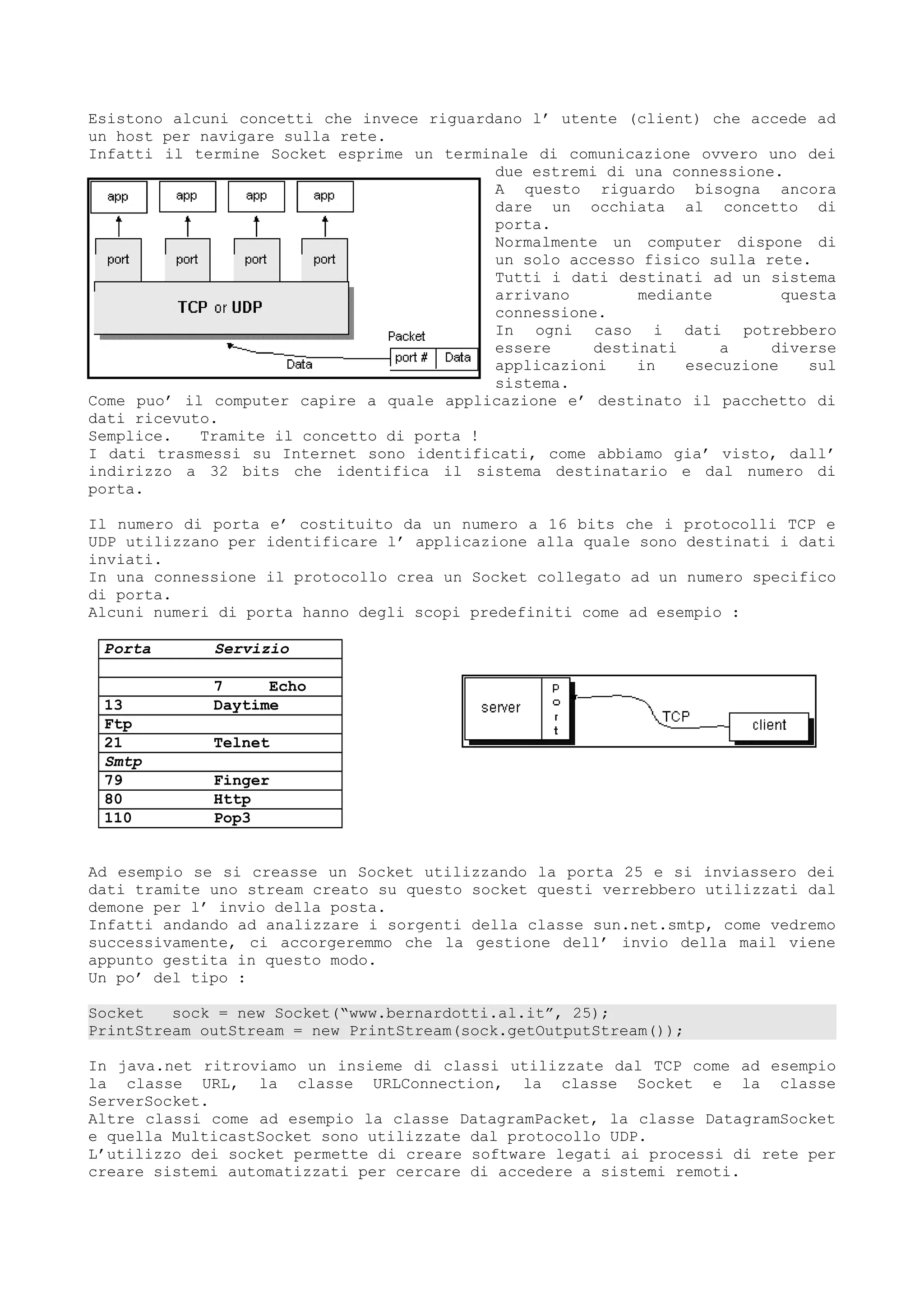 Esistono alcuni concetti che invece riguardano l’ utente (client) che accede ad
un host per navigare sulla rete.
Infatti il termine Socket esprime un terminale di comunicazione ovvero uno dei
due estremi di una connessione.
A questo riguardo bisogna ancora
dare un occhiata al concetto di
porta.
Normalmente un computer dispone di
un solo accesso fisico sulla rete.
Tutti i dati destinati ad un sistema
arrivano mediante questa
connessione.
In ogni caso i dati potrebbero
essere destinati a diverse
applicazioni in esecuzione sul
sistema.
Come puo’ il computer capire a quale applicazione e’ destinato il pacchetto di
dati ricevuto.
Semplice. Tramite il concetto di porta !
I dati trasmessi su Internet sono identificati, come abbiamo gia’ visto, dall’
indirizzo a 32 bits che identifica il sistema destinatario e dal numero di
porta.
Il numero di porta e’ costituito da un numero a 16 bits che i protocolli TCP e
UDP utilizzano per identificare l’ applicazione alla quale sono destinati i dati
inviati.
In una connessione il protocollo crea un Socket collegato ad un numero specifico
di porta.
Alcuni numeri di porta hanno degli scopi predefiniti come ad esempio :
Porta Servizio
7 Echo
13 Daytime
Ftp
21 Telnet
Smtp
79 Finger
80 Http
110 Pop3
Ad esempio se si creasse un Socket utilizzando la porta 25 e si inviassero dei
dati tramite uno stream creato su questo socket questi verrebbero utilizzati dal
demone per l’ invio della posta.
Infatti andando ad analizzare i sorgenti della classe sun.net.smtp, come vedremo
successivamente, ci accorgeremmo che la gestione dell’ invio della mail viene
appunto gestita in questo modo.
Un po’ del tipo :
Socket sock = new Socket(“www.bernardotti.al.it”, 25);
PrintStream outStream = new PrintStream(sock.getOutputStream());
In java.net ritroviamo un insieme di classi utilizzate dal TCP come ad esempio
la classe URL, la classe URLConnection, la classe Socket e la classe
ServerSocket.
Altre classi come ad esempio la classe DatagramPacket, la classe DatagramSocket
e quella MulticastSocket sono utilizzate dal protocollo UDP.
L’utilizzo dei socket permette di creare software legati ai processi di rete per
creare sistemi automatizzati per cercare di accedere a sistemi remoti.
 