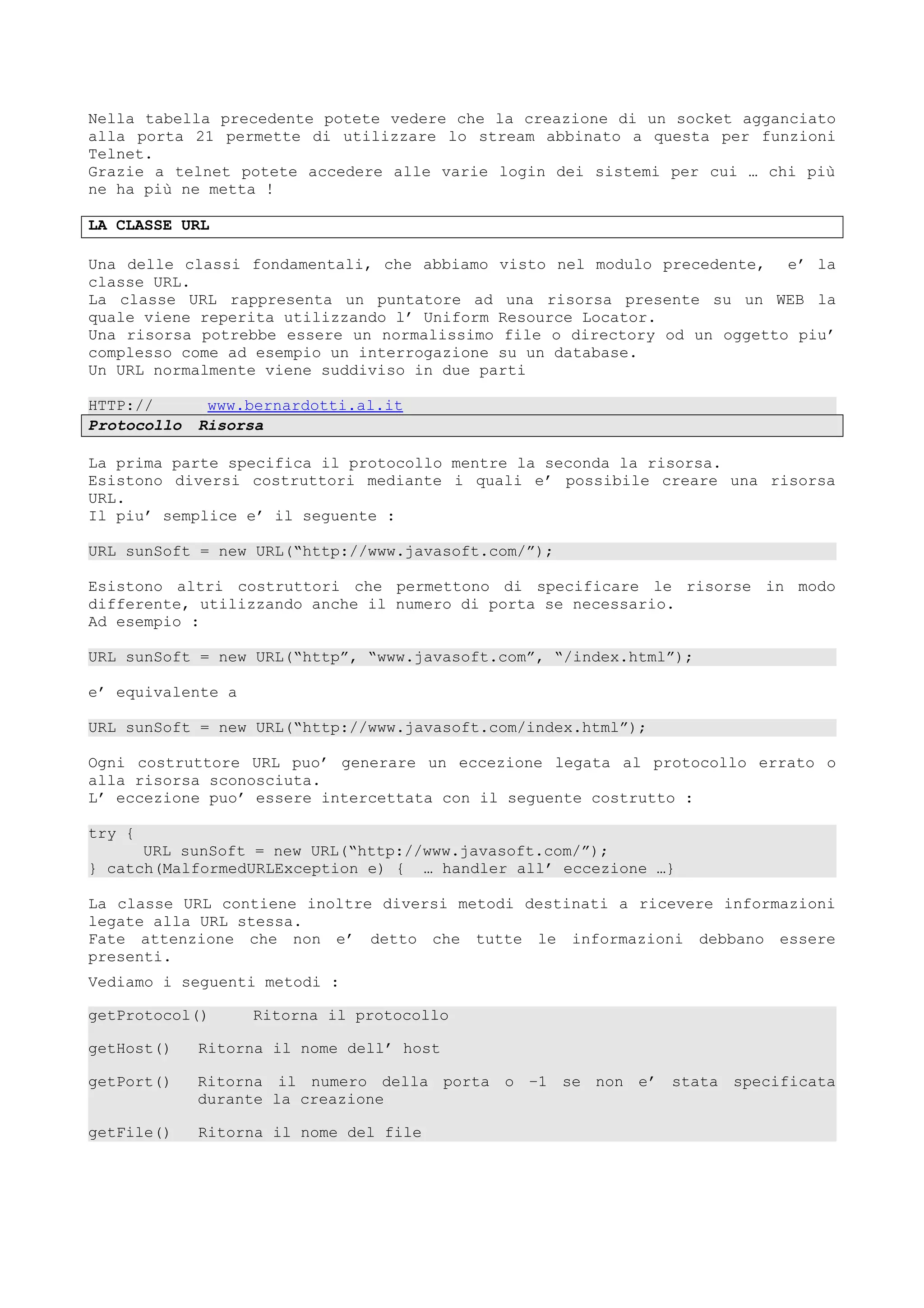 Nella tabella precedente potete vedere che la creazione di un socket agganciato
alla porta 21 permette di utilizzare lo stream abbinato a questa per funzioni
Telnet.
Grazie a telnet potete accedere alle varie login dei sistemi per cui … chi più
ne ha più ne metta !
LA CLASSE URL
Una delle classi fondamentali, che abbiamo visto nel modulo precedente, e’ la
classe URL.
La classe URL rappresenta un puntatore ad una risorsa presente su un WEB la
quale viene reperita utilizzando l’ Uniform Resource Locator.
Una risorsa potrebbe essere un normalissimo file o directory od un oggetto piu’
complesso come ad esempio un interrogazione su un database.
Un URL normalmente viene suddiviso in due parti
HTTP:// www.bernardotti.al.it
Protocollo Risorsa
La prima parte specifica il protocollo mentre la seconda la risorsa.
Esistono diversi costruttori mediante i quali e’ possibile creare una risorsa
URL.
Il piu’ semplice e’ il seguente :
URL sunSoft = new URL(“http://www.javasoft.com/”);
Esistono altri costruttori che permettono di specificare le risorse in modo
differente, utilizzando anche il numero di porta se necessario.
Ad esempio :
URL sunSoft = new URL(“http”, “www.javasoft.com”, “/index.html”);
e’ equivalente a
URL sunSoft = new URL(“http://www.javasoft.com/index.html”);
Ogni costruttore URL puo’ generare un eccezione legata al protocollo errato o
alla risorsa sconosciuta.
L’ eccezione puo’ essere intercettata con il seguente costrutto :
try {
URL sunSoft = new URL(“http://www.javasoft.com/”);
} catch(MalformedURLException e) { … handler all’ eccezione …}
La classe URL contiene inoltre diversi metodi destinati a ricevere informazioni
legate alla URL stessa.
Fate attenzione che non e’ detto che tutte le informazioni debbano essere
presenti.
Vediamo i seguenti metodi :
getProtocol() Ritorna il protocollo
getHost() Ritorna il nome dell’ host
getPort() Ritorna il numero della porta o –1 se non e’ stata specificata
durante la creazione
getFile() Ritorna il nome del file
 
