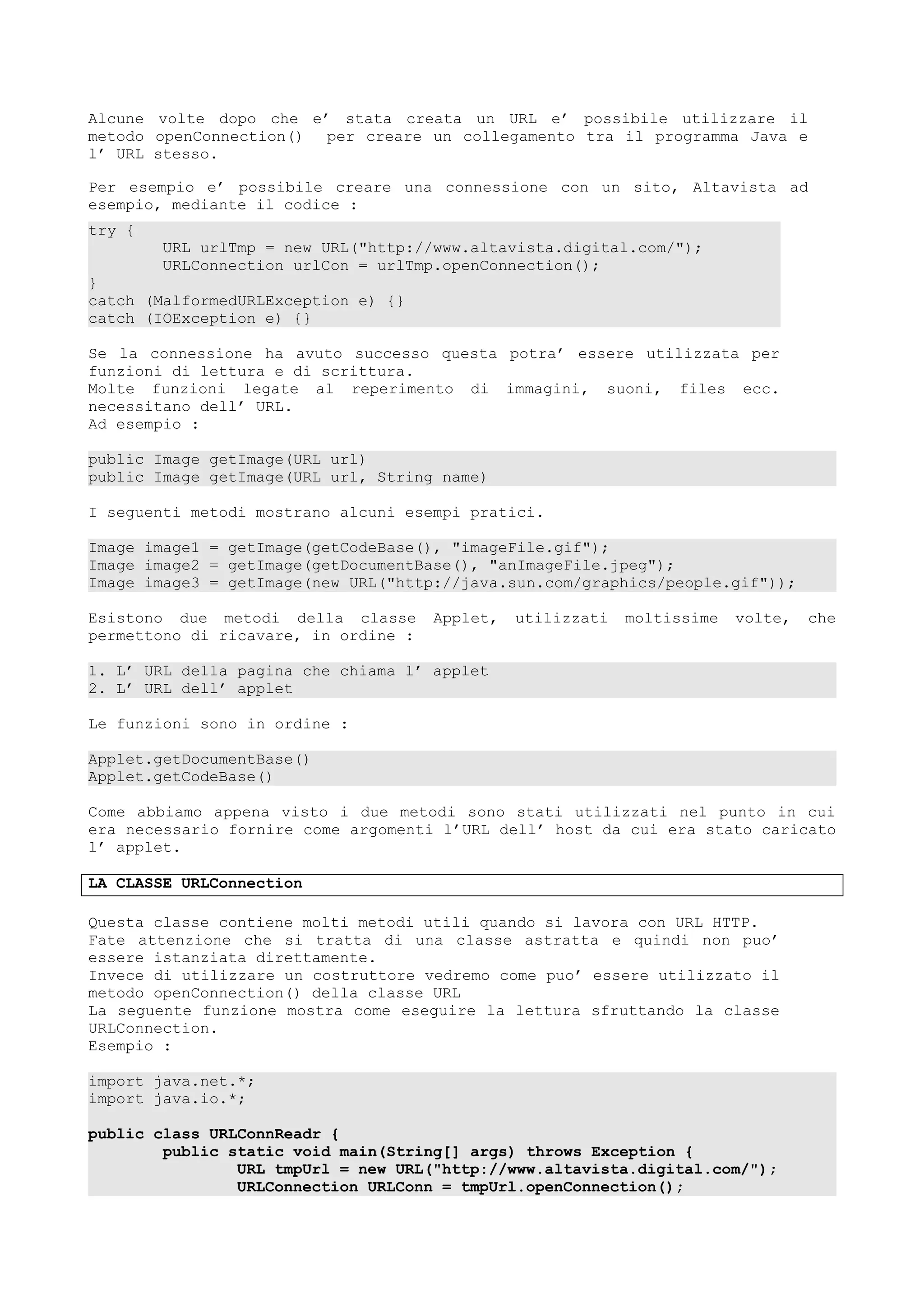 Alcune volte dopo che e’ stata creata un URL e’ possibile utilizzare il
metodo openConnection() per creare un collegamento tra il programma Java e
l’ URL stesso.
Per esempio e’ possibile creare una connessione con un sito, Altavista ad
esempio, mediante il codice :
try {
URL urlTmp = new URL("http://www.altavista.digital.com/");
URLConnection urlCon = urlTmp.openConnection();
}
catch (MalformedURLException e) {}
catch (IOException e) {}
Se la connessione ha avuto successo questa potra’ essere utilizzata per
funzioni di lettura e di scrittura.
Molte funzioni legate al reperimento di immagini, suoni, files ecc.
necessitano dell’ URL.
Ad esempio :
public Image getImage(URL url)
public Image getImage(URL url, String name)
I seguenti metodi mostrano alcuni esempi pratici.
Image image1 = getImage(getCodeBase(), "imageFile.gif");
Image image2 = getImage(getDocumentBase(), "anImageFile.jpeg");
Image image3 = getImage(new URL("http://java.sun.com/graphics/people.gif"));
Esistono due metodi della classe Applet, utilizzati moltissime volte, che
permettono di ricavare, in ordine :
1. L’ URL della pagina che chiama l’ applet
2. L’ URL dell’ applet
Le funzioni sono in ordine :
Applet.getDocumentBase()
Applet.getCodeBase()
Come abbiamo appena visto i due metodi sono stati utilizzati nel punto in cui
era necessario fornire come argomenti l’URL dell’ host da cui era stato caricato
l’ applet.
LA CLASSE URLConnection
Questa classe contiene molti metodi utili quando si lavora con URL HTTP.
Fate attenzione che si tratta di una classe astratta e quindi non puo’
essere istanziata direttamente.
Invece di utilizzare un costruttore vedremo come puo’ essere utilizzato il
metodo openConnection() della classe URL
La seguente funzione mostra come eseguire la lettura sfruttando la classe
URLConnection.
Esempio :
import java.net.*;
import java.io.*;
public class URLConnReadr {
public static void main(String[] args) throws Exception {
URL tmpUrl = new URL("http://www.altavista.digital.com/");
URLConnection URLConn = tmpUrl.openConnection();
 