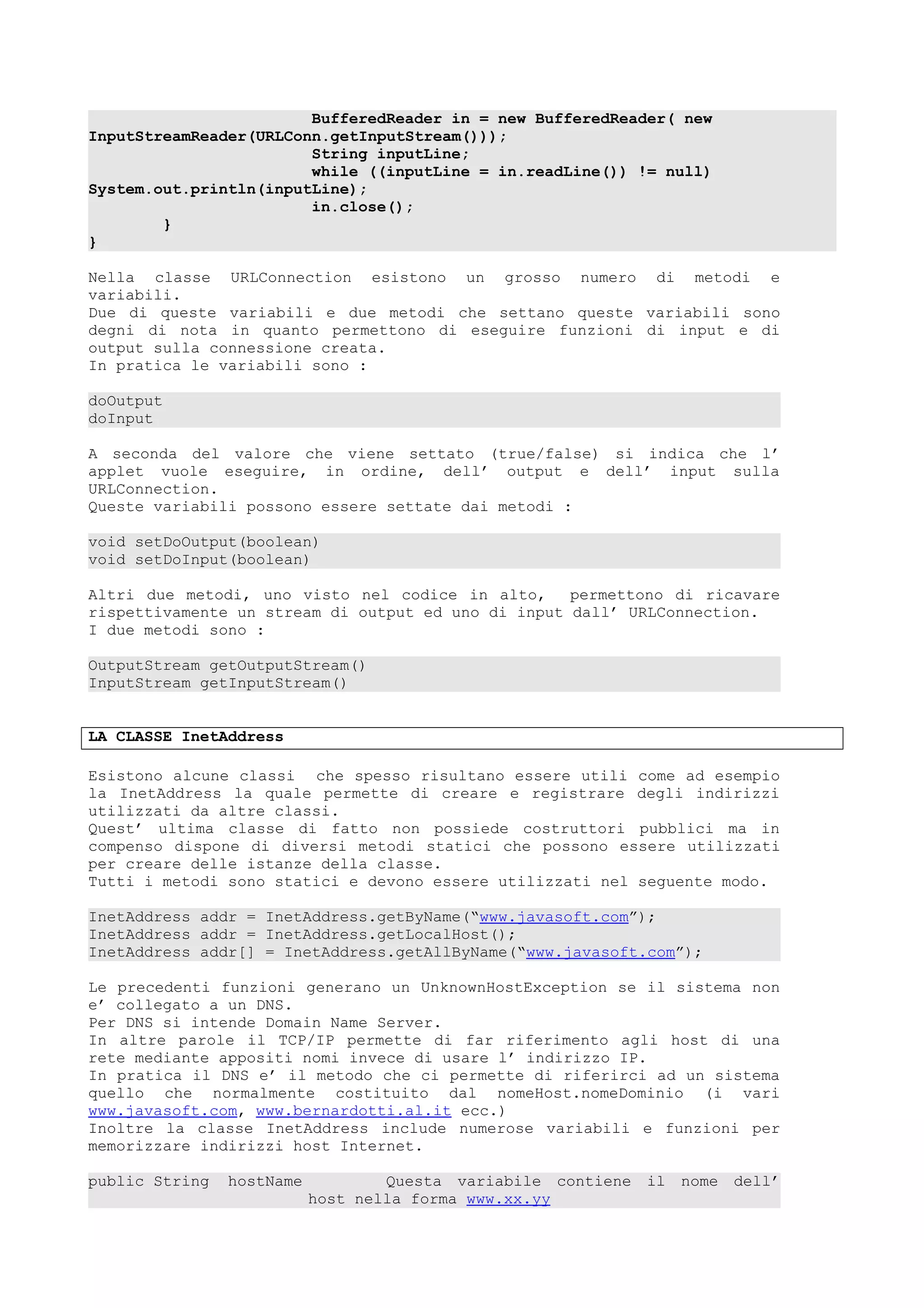 BufferedReader in = new BufferedReader( new
InputStreamReader(URLConn.getInputStream()));
String inputLine;
while ((inputLine = in.readLine()) != null)
System.out.println(inputLine);
in.close();
}
}
Nella classe URLConnection esistono un grosso numero di metodi e
variabili.
Due di queste variabili e due metodi che settano queste variabili sono
degni di nota in quanto permettono di eseguire funzioni di input e di
output sulla connessione creata.
In pratica le variabili sono :
doOutput
doInput
A seconda del valore che viene settato (true/false) si indica che l’
applet vuole eseguire, in ordine, dell’ output e dell’ input sulla
URLConnection.
Queste variabili possono essere settate dai metodi :
void setDoOutput(boolean)
void setDoInput(boolean)
Altri due metodi, uno visto nel codice in alto, permettono di ricavare
rispettivamente un stream di output ed uno di input dall’ URLConnection.
I due metodi sono :
OutputStream getOutputStream()
InputStream getInputStream()
LA CLASSE InetAddress
Esistono alcune classi che spesso risultano essere utili come ad esempio
la InetAddress la quale permette di creare e registrare degli indirizzi
utilizzati da altre classi.
Quest’ ultima classe di fatto non possiede costruttori pubblici ma in
compenso dispone di diversi metodi statici che possono essere utilizzati
per creare delle istanze della classe.
Tutti i metodi sono statici e devono essere utilizzati nel seguente modo.
InetAddress addr = InetAddress.getByName(“www.javasoft.com”);
InetAddress addr = InetAddress.getLocalHost();
InetAddress addr[] = InetAddress.getAllByName(“www.javasoft.com”);
Le precedenti funzioni generano un UnknownHostException se il sistema non
e’ collegato a un DNS.
Per DNS si intende Domain Name Server.
In altre parole il TCP/IP permette di far riferimento agli host di una
rete mediante appositi nomi invece di usare l’ indirizzo IP.
In pratica il DNS e’ il metodo che ci permette di riferirci ad un sistema
quello che normalmente costituito dal nomeHost.nomeDominio (i vari
www.javasoft.com, www.bernardotti.al.it ecc.)
Inoltre la classe InetAddress include numerose variabili e funzioni per
memorizzare indirizzi host Internet.
public String hostName Questa variabile contiene il nome dell’
host nella forma www.xx.yy
 