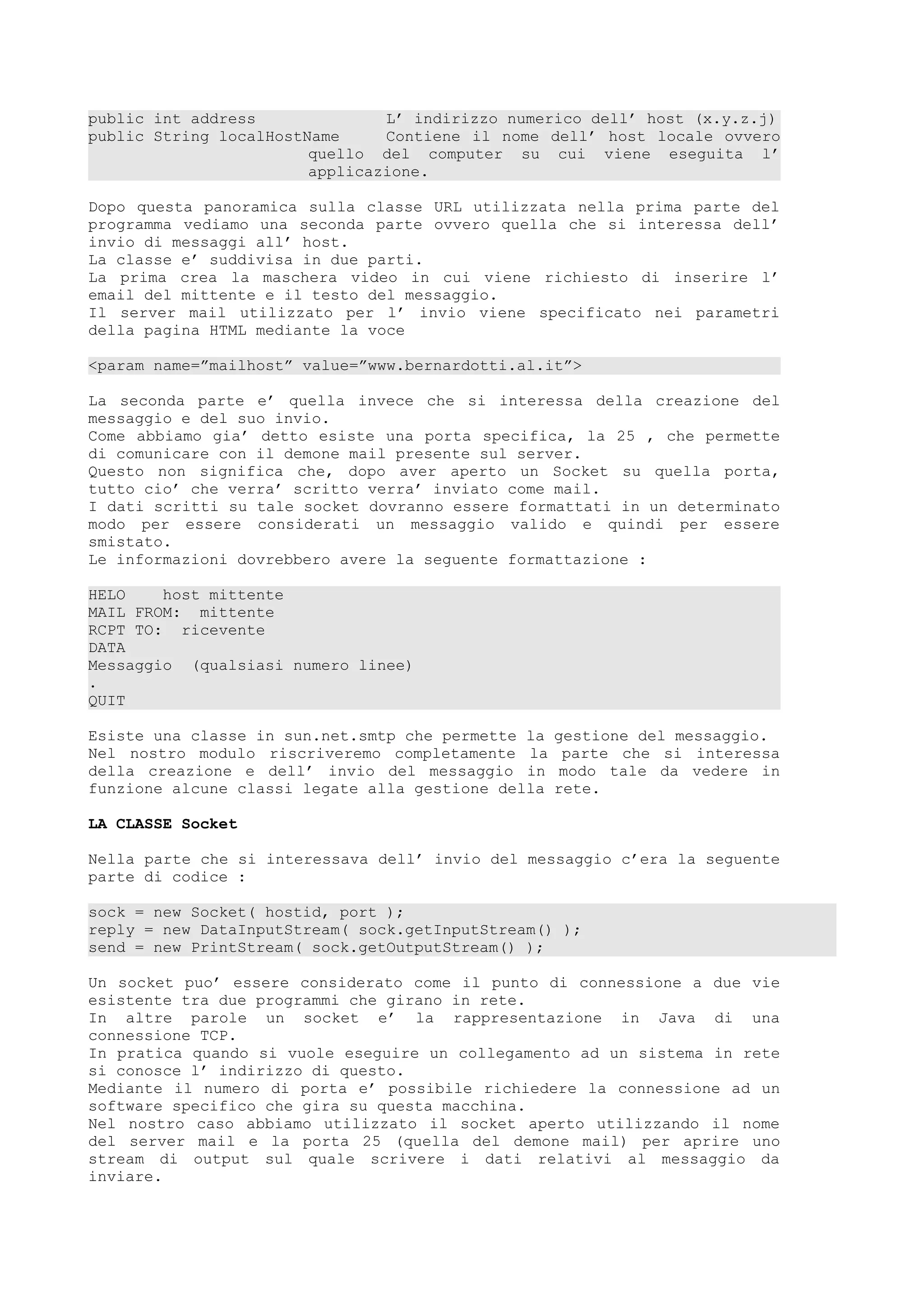 public int address L’ indirizzo numerico dell’ host (x.y.z.j)
public String localHostName Contiene il nome dell’ host locale ovvero
quello del computer su cui viene eseguita l’
applicazione.
Dopo questa panoramica sulla classe URL utilizzata nella prima parte del
programma vediamo una seconda parte ovvero quella che si interessa dell’
invio di messaggi all’ host.
La classe e’ suddivisa in due parti.
La prima crea la maschera video in cui viene richiesto di inserire l’
email del mittente e il testo del messaggio.
Il server mail utilizzato per l’ invio viene specificato nei parametri
della pagina HTML mediante la voce
<param name=”mailhost” value=”www.bernardotti.al.it”>
La seconda parte e’ quella invece che si interessa della creazione del
messaggio e del suo invio.
Come abbiamo gia’ detto esiste una porta specifica, la 25 , che permette
di comunicare con il demone mail presente sul server.
Questo non significa che, dopo aver aperto un Socket su quella porta,
tutto cio’ che verra’ scritto verra’ inviato come mail.
I dati scritti su tale socket dovranno essere formattati in un determinato
modo per essere considerati un messaggio valido e quindi per essere
smistato.
Le informazioni dovrebbero avere la seguente formattazione :
HELO host mittente
MAIL FROM: mittente
RCPT TO: ricevente
DATA
Messaggio (qualsiasi numero linee)
.
QUIT
Esiste una classe in sun.net.smtp che permette la gestione del messaggio.
Nel nostro modulo riscriveremo completamente la parte che si interessa
della creazione e dell’ invio del messaggio in modo tale da vedere in
funzione alcune classi legate alla gestione della rete.
LA CLASSE Socket
Nella parte che si interessava dell’ invio del messaggio c’era la seguente
parte di codice :
sock = new Socket( hostid, port );
reply = new DataInputStream( sock.getInputStream() );
send = new PrintStream( sock.getOutputStream() );
Un socket puo’ essere considerato come il punto di connessione a due vie
esistente tra due programmi che girano in rete.
In altre parole un socket e’ la rappresentazione in Java di una
connessione TCP.
In pratica quando si vuole eseguire un collegamento ad un sistema in rete
si conosce l’ indirizzo di questo.
Mediante il numero di porta e’ possibile richiedere la connessione ad un
software specifico che gira su questa macchina.
Nel nostro caso abbiamo utilizzato il socket aperto utilizzando il nome
del server mail e la porta 25 (quella del demone mail) per aprire uno
stream di output sul quale scrivere i dati relativi al messaggio da
inviare.
 