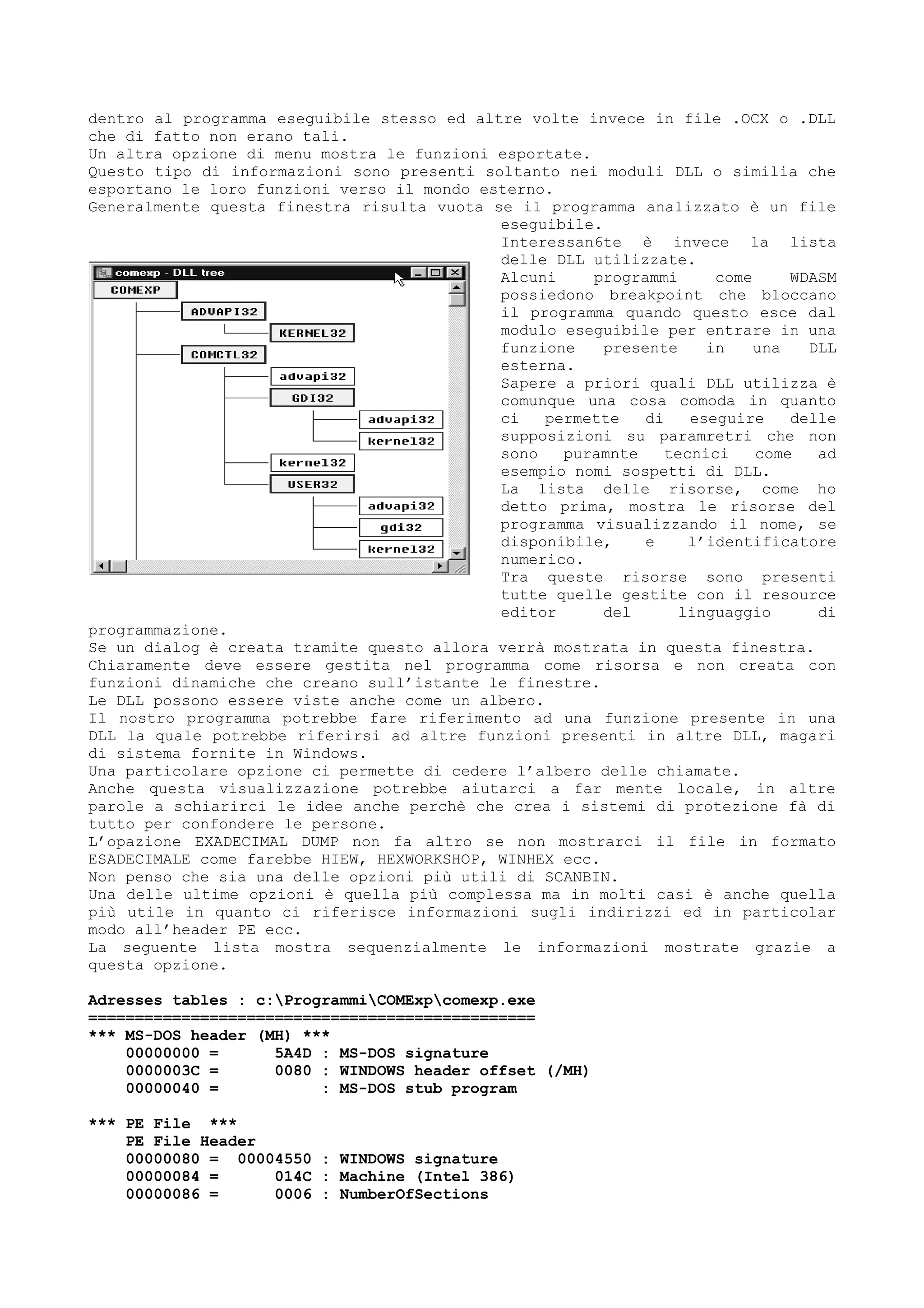 dentro al programma eseguibile stesso ed altre volte invece in file .OCX o .DLL
che di fatto non erano tali.
Un altra opzione di menu mostra le funzioni esportate.
Questo tipo di informazioni sono presenti soltanto nei moduli DLL o similia che
esportano le loro funzioni verso il mondo esterno.
Generalmente questa finestra risulta vuota se il programma analizzato è un file
eseguibile.
Interessan6te è invece la lista
delle DLL utilizzate.
Alcuni programmi come WDASM
possiedono breakpoint che bloccano
il programma quando questo esce dal
modulo eseguibile per entrare in una
funzione presente in una DLL
esterna.
Sapere a priori quali DLL utilizza è
comunque una cosa comoda in quanto
ci permette di eseguire delle
supposizioni su paramretri che non
sono puramnte tecnici come ad
esempio nomi sospetti di DLL.
La lista delle risorse, come ho
detto prima, mostra le risorse del
programma visualizzando il nome, se
disponibile, e l’identificatore
numerico.
Tra queste risorse sono presenti
tutte quelle gestite con il resource
editor del linguaggio di
programmazione.
Se un dialog è creata tramite questo allora verrà mostrata in questa finestra.
Chiaramente deve essere gestita nel programma come risorsa e non creata con
funzioni dinamiche che creano sull’istante le finestre.
Le DLL possono essere viste anche come un albero.
Il nostro programma potrebbe fare riferimento ad una funzione presente in una
DLL la quale potrebbe riferirsi ad altre funzioni presenti in altre DLL, magari
di sistema fornite in Windows.
Una particolare opzione ci permette di cedere l’albero delle chiamate.
Anche questa visualizzazione potrebbe aiutarci a far mente locale, in altre
parole a schiarirci le idee anche perchè che crea i sistemi di protezione fà di
tutto per confondere le persone.
L’opazione EXADECIMAL DUMP non fa altro se non mostrarci il file in formato
ESADECIMALE come farebbe HIEW, HEXWORKSHOP, WINHEX ecc.
Non penso che sia una delle opzioni più utili di SCANBIN.
Una delle ultime opzioni è quella più complessa ma in molti casi è anche quella
più utile in quanto ci riferisce informazioni sugli indirizzi ed in particolar
modo all’header PE ecc.
La seguente lista mostra sequenzialmente le informazioni mostrate grazie a
questa opzione.
Adresses tables : c:ProgrammiCOMExpcomexp.exe
================================================
*** MS-DOS header (MH) ***
00000000 = 5A4D : MS-DOS signature
0000003C = 0080 : WINDOWS header offset (/MH)
00000040 = : MS-DOS stub program
*** PE File ***
PE File Header
00000080 = 00004550 : WINDOWS signature
00000084 = 014C : Machine (Intel 386)
00000086 = 0006 : NumberOfSections
 