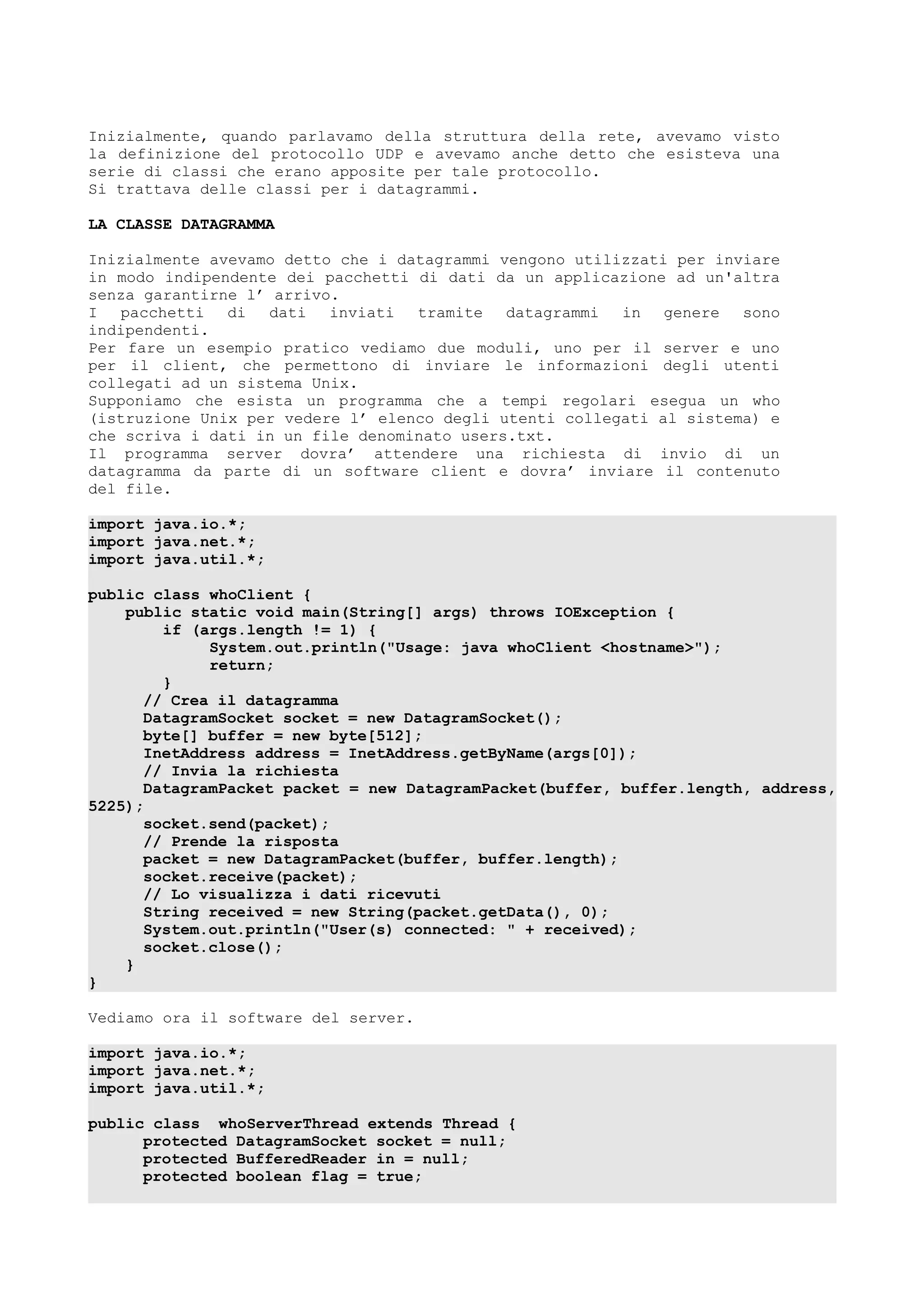 Inizialmente, quando parlavamo della struttura della rete, avevamo visto
la definizione del protocollo UDP e avevamo anche detto che esisteva una
serie di classi che erano apposite per tale protocollo.
Si trattava delle classi per i datagrammi.
LA CLASSE DATAGRAMMA
Inizialmente avevamo detto che i datagrammi vengono utilizzati per inviare
in modo indipendente dei pacchetti di dati da un applicazione ad un'altra
senza garantirne l’ arrivo.
I pacchetti di dati inviati tramite datagrammi in genere sono
indipendenti.
Per fare un esempio pratico vediamo due moduli, uno per il server e uno
per il client, che permettono di inviare le informazioni degli utenti
collegati ad un sistema Unix.
Supponiamo che esista un programma che a tempi regolari esegua un who
(istruzione Unix per vedere l’ elenco degli utenti collegati al sistema) e
che scriva i dati in un file denominato users.txt.
Il programma server dovra’ attendere una richiesta di invio di un
datagramma da parte di un software client e dovra’ inviare il contenuto
del file.
import java.io.*;
import java.net.*;
import java.util.*;
public class whoClient {
public static void main(String[] args) throws IOException {
if (args.length != 1) {
System.out.println("Usage: java whoClient <hostname>");
return;
}
// Crea il datagramma
DatagramSocket socket = new DatagramSocket();
byte[] buffer = new byte[512];
InetAddress address = InetAddress.getByName(args[0]);
// Invia la richiesta
DatagramPacket packet = new DatagramPacket(buffer, buffer.length, address,
5225);
socket.send(packet);
// Prende la risposta
packet = new DatagramPacket(buffer, buffer.length);
socket.receive(packet);
// Lo visualizza i dati ricevuti
String received = new String(packet.getData(), 0);
System.out.println("User(s) connected: " + received);
socket.close();
}
}
Vediamo ora il software del server.
import java.io.*;
import java.net.*;
import java.util.*;
public class whoServerThread extends Thread {
protected DatagramSocket socket = null;
protected BufferedReader in = null;
protected boolean flag = true;
 