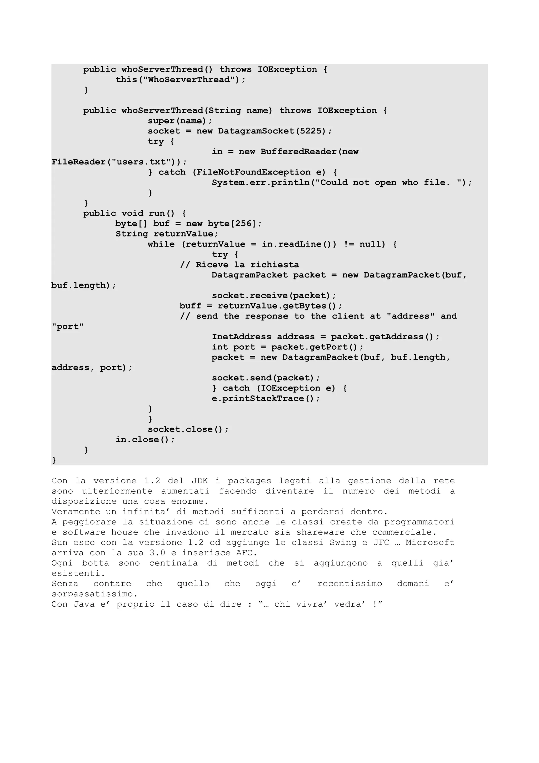 public whoServerThread() throws IOException {
this("WhoServerThread");
}
public whoServerThread(String name) throws IOException {
super(name);
socket = new DatagramSocket(5225);
try {
in = new BufferedReader(new
FileReader("users.txt"));
} catch (FileNotFoundException e) {
System.err.println("Could not open who file. ");
}
}
public void run() {
byte[] buf = new byte[256];
String returnValue;
while (returnValue = in.readLine()) != null) {
try {
// Riceve la richiesta
DatagramPacket packet = new DatagramPacket(buf,
buf.length);
socket.receive(packet);
buff = returnValue.getBytes();
// send the response to the client at "address" and
"port"
InetAddress address = packet.getAddress();
int port = packet.getPort();
packet = new DatagramPacket(buf, buf.length,
address, port);
socket.send(packet);
} catch (IOException e) {
e.printStackTrace();
}
}
socket.close();
in.close();
}
}
Con la versione 1.2 del JDK i packages legati alla gestione della rete
sono ulteriormente aumentati facendo diventare il numero dei metodi a
disposizione una cosa enorme.
Veramente un infinita’ di metodi sufficenti a perdersi dentro.
A peggiorare la situazione ci sono anche le classi create da programmatori
e software house che invadono il mercato sia shareware che commerciale.
Sun esce con la versione 1.2 ed aggiunge le classi Swing e JFC … Microsoft
arriva con la sua 3.0 e inserisce AFC.
Ogni botta sono centinaia di metodi che si aggiungono a quelli gia’
esistenti.
Senza contare che quello che oggi e’ recentissimo domani e’
sorpassatissimo.
Con Java e’ proprio il caso di dire : “… chi vivra’ vedra’ !”
 
