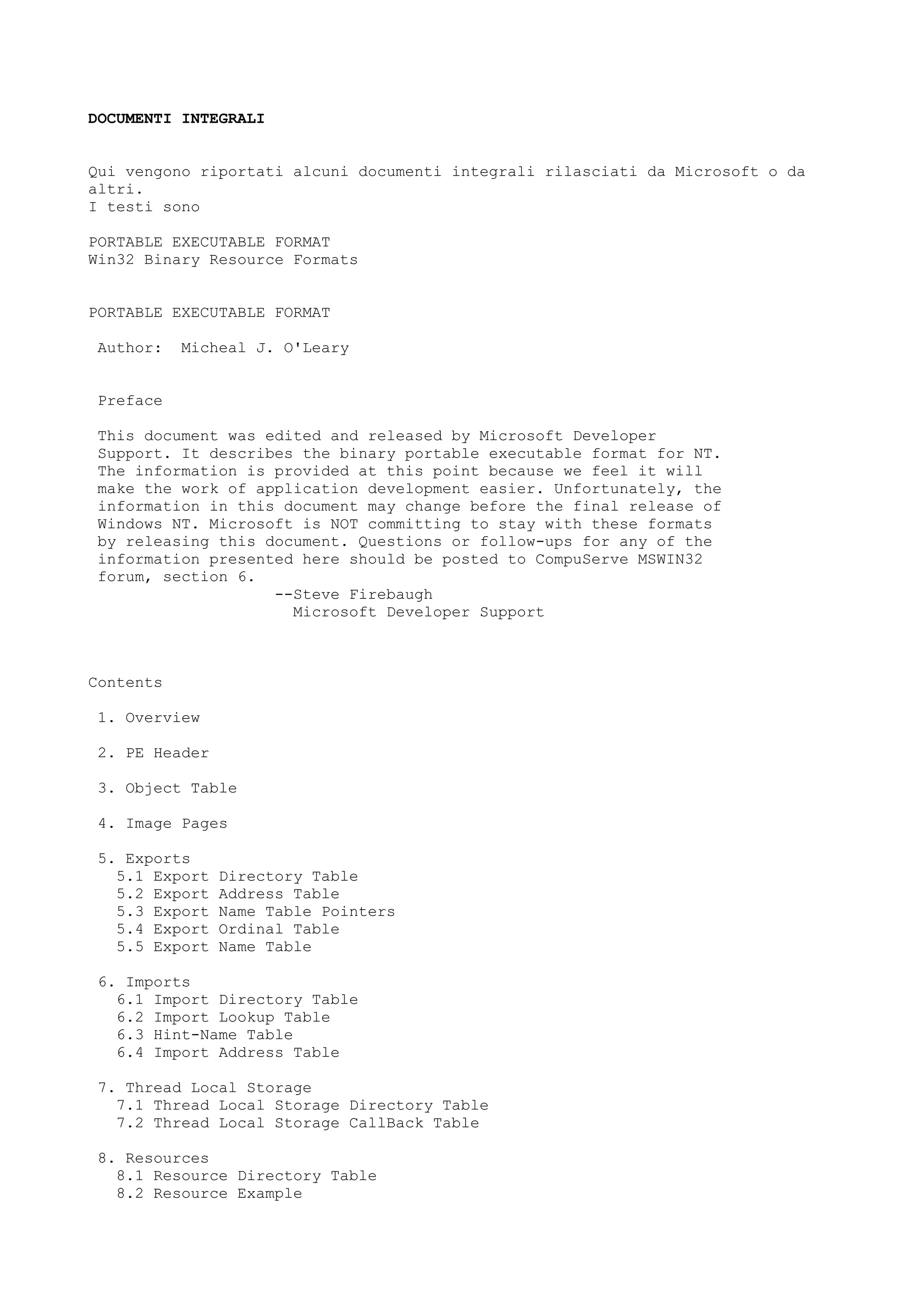 DOCUMENTI INTEGRALI
Qui vengono riportati alcuni documenti integrali rilasciati da Microsoft o da
altri.
I testi sono
PORTABLE EXECUTABLE FORMAT
Win32 Binary Resource Formats
PORTABLE EXECUTABLE FORMAT
Author: Micheal J. O'Leary
Preface
This document was edited and released by Microsoft Developer
Support. It describes the binary portable executable format for NT.
The information is provided at this point because we feel it will
make the work of application development easier. Unfortunately, the
information in this document may change before the final release of
Windows NT. Microsoft is NOT committing to stay with these formats
by releasing this document. Questions or follow-ups for any of the
information presented here should be posted to CompuServe MSWIN32
forum, section 6.
--Steve Firebaugh
Microsoft Developer Support
Contents
1. Overview
2. PE Header
3. Object Table
4. Image Pages
5. Exports
5.1 Export Directory Table
5.2 Export Address Table
5.3 Export Name Table Pointers
5.4 Export Ordinal Table
5.5 Export Name Table
6. Imports
6.1 Import Directory Table
6.2 Import Lookup Table
6.3 Hint-Name Table
6.4 Import Address Table
7. Thread Local Storage
7.1 Thread Local Storage Directory Table
7.2 Thread Local Storage CallBack Table
8. Resources
8.1 Resource Directory Table
8.2 Resource Example
 