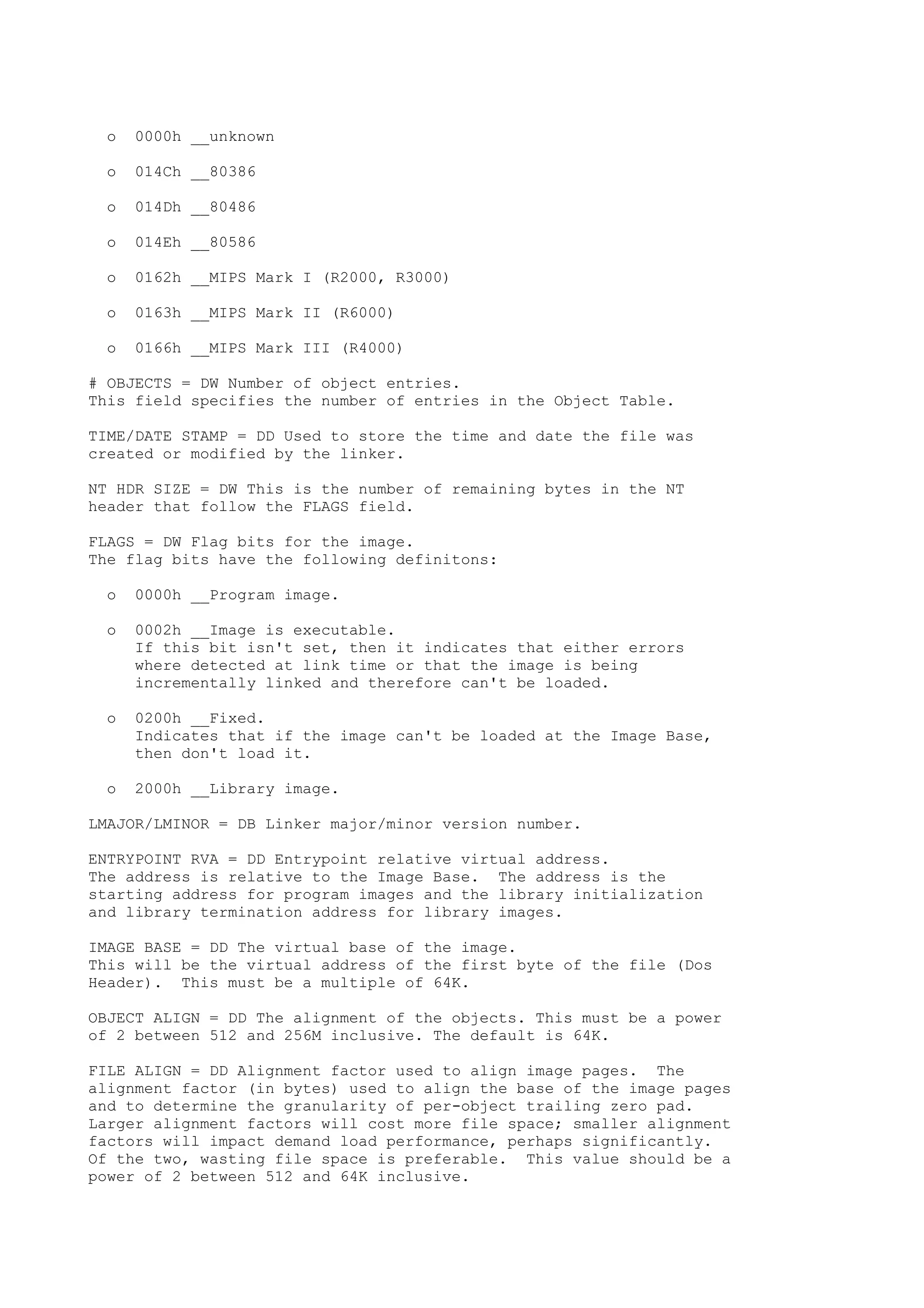 o 0000h __unknown
o 014Ch __80386
o 014Dh __80486
o 014Eh __80586
o 0162h __MIPS Mark I (R2000, R3000)
o 0163h __MIPS Mark II (R6000)
o 0166h __MIPS Mark III (R4000)
# OBJECTS = DW Number of object entries.
This field specifies the number of entries in the Object Table.
TIME/DATE STAMP = DD Used to store the time and date the file was
created or modified by the linker.
NT HDR SIZE = DW This is the number of remaining bytes in the NT
header that follow the FLAGS field.
FLAGS = DW Flag bits for the image.
The flag bits have the following definitons:
o 0000h __Program image.
o 0002h __Image is executable.
If this bit isn't set, then it indicates that either errors
where detected at link time or that the image is being
incrementally linked and therefore can't be loaded.
o 0200h __Fixed.
Indicates that if the image can't be loaded at the Image Base,
then don't load it.
o 2000h __Library image.
LMAJOR/LMINOR = DB Linker major/minor version number.
ENTRYPOINT RVA = DD Entrypoint relative virtual address.
The address is relative to the Image Base. The address is the
starting address for program images and the library initialization
and library termination address for library images.
IMAGE BASE = DD The virtual base of the image.
This will be the virtual address of the first byte of the file (Dos
Header). This must be a multiple of 64K.
OBJECT ALIGN = DD The alignment of the objects. This must be a power
of 2 between 512 and 256M inclusive. The default is 64K.
FILE ALIGN = DD Alignment factor used to align image pages. The
alignment factor (in bytes) used to align the base of the image pages
and to determine the granularity of per-object trailing zero pad.
Larger alignment factors will cost more file space; smaller alignment
factors will impact demand load performance, perhaps significantly.
Of the two, wasting file space is preferable. This value should be a
power of 2 between 512 and 64K inclusive.
 