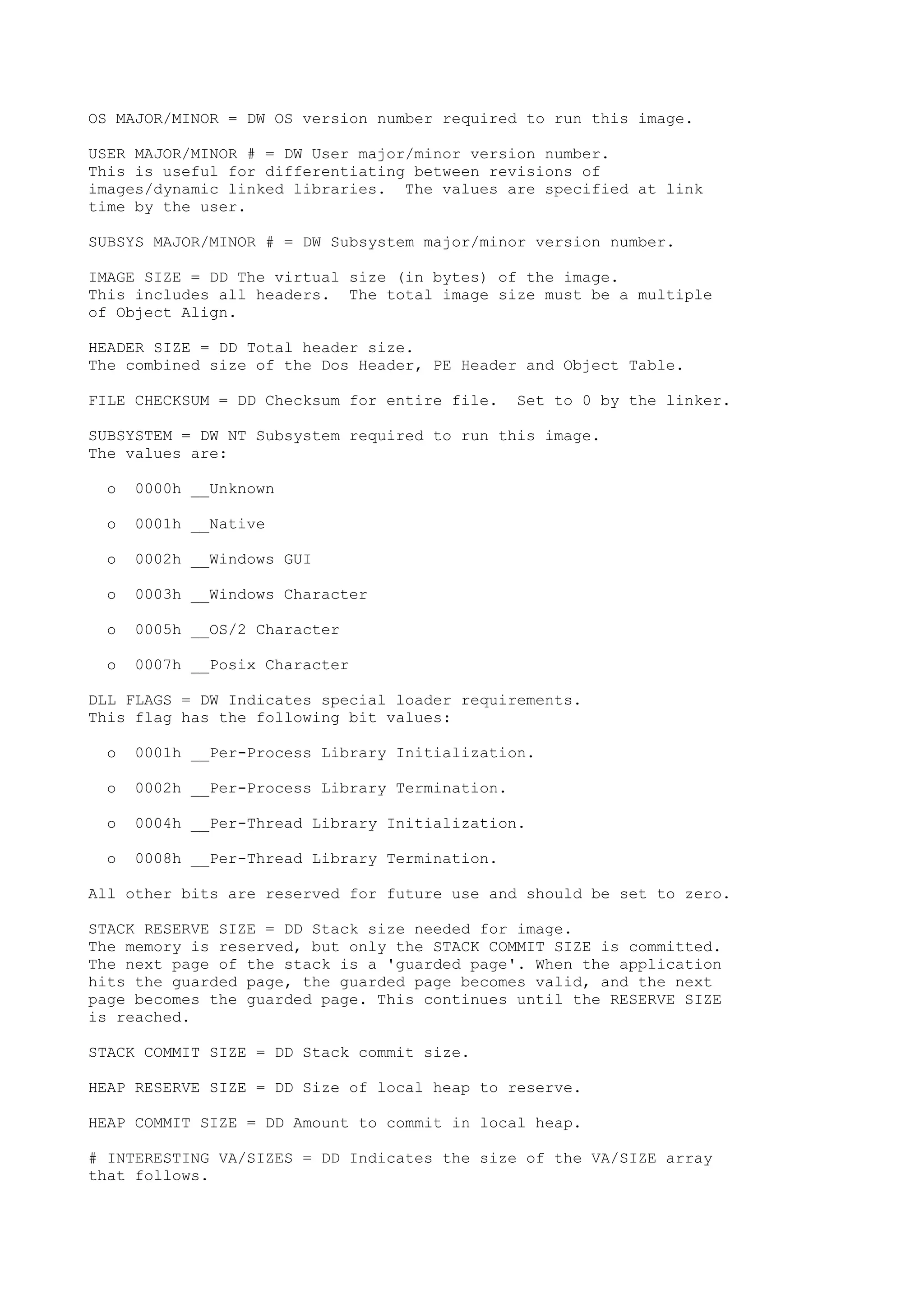 OS MAJOR/MINOR = DW OS version number required to run this image.
USER MAJOR/MINOR # = DW User major/minor version number.
This is useful for differentiating between revisions of
images/dynamic linked libraries. The values are specified at link
time by the user.
SUBSYS MAJOR/MINOR # = DW Subsystem major/minor version number.
IMAGE SIZE = DD The virtual size (in bytes) of the image.
This includes all headers. The total image size must be a multiple
of Object Align.
HEADER SIZE = DD Total header size.
The combined size of the Dos Header, PE Header and Object Table.
FILE CHECKSUM = DD Checksum for entire file. Set to 0 by the linker.
SUBSYSTEM = DW NT Subsystem required to run this image.
The values are:
o 0000h __Unknown
o 0001h __Native
o 0002h __Windows GUI
o 0003h __Windows Character
o 0005h __OS/2 Character
o 0007h __Posix Character
DLL FLAGS = DW Indicates special loader requirements.
This flag has the following bit values:
o 0001h __Per-Process Library Initialization.
o 0002h __Per-Process Library Termination.
o 0004h __Per-Thread Library Initialization.
o 0008h __Per-Thread Library Termination.
All other bits are reserved for future use and should be set to zero.
STACK RESERVE SIZE = DD Stack size needed for image.
The memory is reserved, but only the STACK COMMIT SIZE is committed.
The next page of the stack is a 'guarded page'. When the application
hits the guarded page, the guarded page becomes valid, and the next
page becomes the guarded page. This continues until the RESERVE SIZE
is reached.
STACK COMMIT SIZE = DD Stack commit size.
HEAP RESERVE SIZE = DD Size of local heap to reserve.
HEAP COMMIT SIZE = DD Amount to commit in local heap.
# INTERESTING VA/SIZES = DD Indicates the size of the VA/SIZE array
that follows.
 