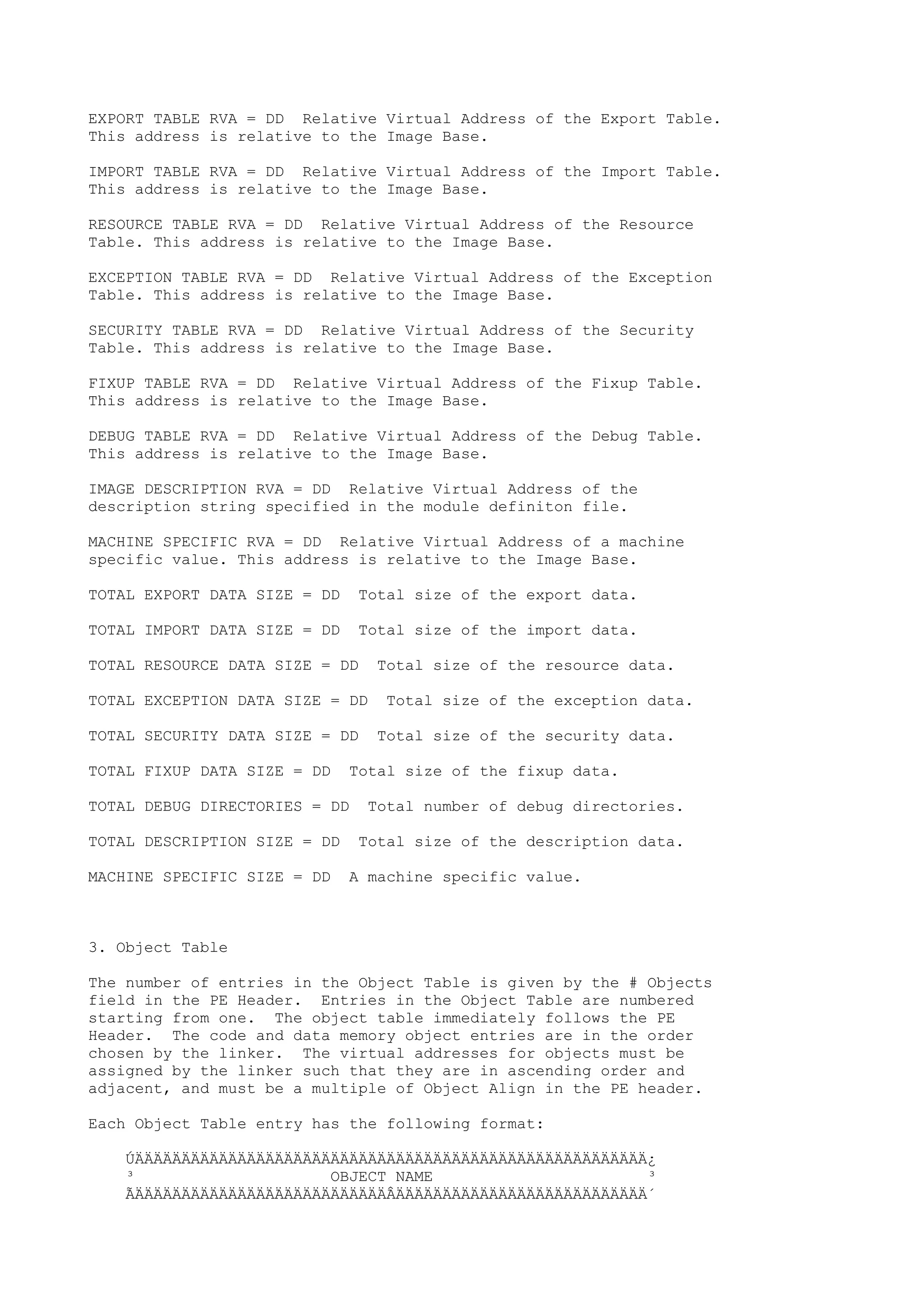 EXPORT TABLE RVA = DD Relative Virtual Address of the Export Table.
This address is relative to the Image Base.
IMPORT TABLE RVA = DD Relative Virtual Address of the Import Table.
This address is relative to the Image Base.
RESOURCE TABLE RVA = DD Relative Virtual Address of the Resource
Table. This address is relative to the Image Base.
EXCEPTION TABLE RVA = DD Relative Virtual Address of the Exception
Table. This address is relative to the Image Base.
SECURITY TABLE RVA = DD Relative Virtual Address of the Security
Table. This address is relative to the Image Base.
FIXUP TABLE RVA = DD Relative Virtual Address of the Fixup Table.
This address is relative to the Image Base.
DEBUG TABLE RVA = DD Relative Virtual Address of the Debug Table.
This address is relative to the Image Base.
IMAGE DESCRIPTION RVA = DD Relative Virtual Address of the
description string specified in the module definiton file.
MACHINE SPECIFIC RVA = DD Relative Virtual Address of a machine
specific value. This address is relative to the Image Base.
TOTAL EXPORT DATA SIZE = DD Total size of the export data.
TOTAL IMPORT DATA SIZE = DD Total size of the import data.
TOTAL RESOURCE DATA SIZE = DD Total size of the resource data.
TOTAL EXCEPTION DATA SIZE = DD Total size of the exception data.
TOTAL SECURITY DATA SIZE = DD Total size of the security data.
TOTAL FIXUP DATA SIZE = DD Total size of the fixup data.
TOTAL DEBUG DIRECTORIES = DD Total number of debug directories.
TOTAL DESCRIPTION SIZE = DD Total size of the description data.
MACHINE SPECIFIC SIZE = DD A machine specific value.
3. Object Table
The number of entries in the Object Table is given by the # Objects
field in the PE Header. Entries in the Object Table are numbered
starting from one. The object table immediately follows the PE
Header. The code and data memory object entries are in the order
chosen by the linker. The virtual addresses for objects must be
assigned by the linker such that they are in ascending order and
adjacent, and must be a multiple of Object Align in the PE header.
Each Object Table entry has the following format:
ÚÄÄÄÄÄÄÄÄÄÄÄÄÄÄÄÄÄÄÄÄÄÄÄÄÄÄÄÄÄÄÄÄÄÄÄÄÄÄÄÄÄÄÄÄÄÄÄÄÄÄÄÄÄÄÄ¿
³ OBJECT NAME ³
ÃÄÄÄÄÄÄÄÄÄÄÄÄÄÄÄÄÄÄÄÄÄÄÄÄÄÄÄÂÄÄÄÄÄÄÄÄÄÄÄÄÄÄÄÄÄÄÄÄÄÄÄÄÄÄÄ´
 