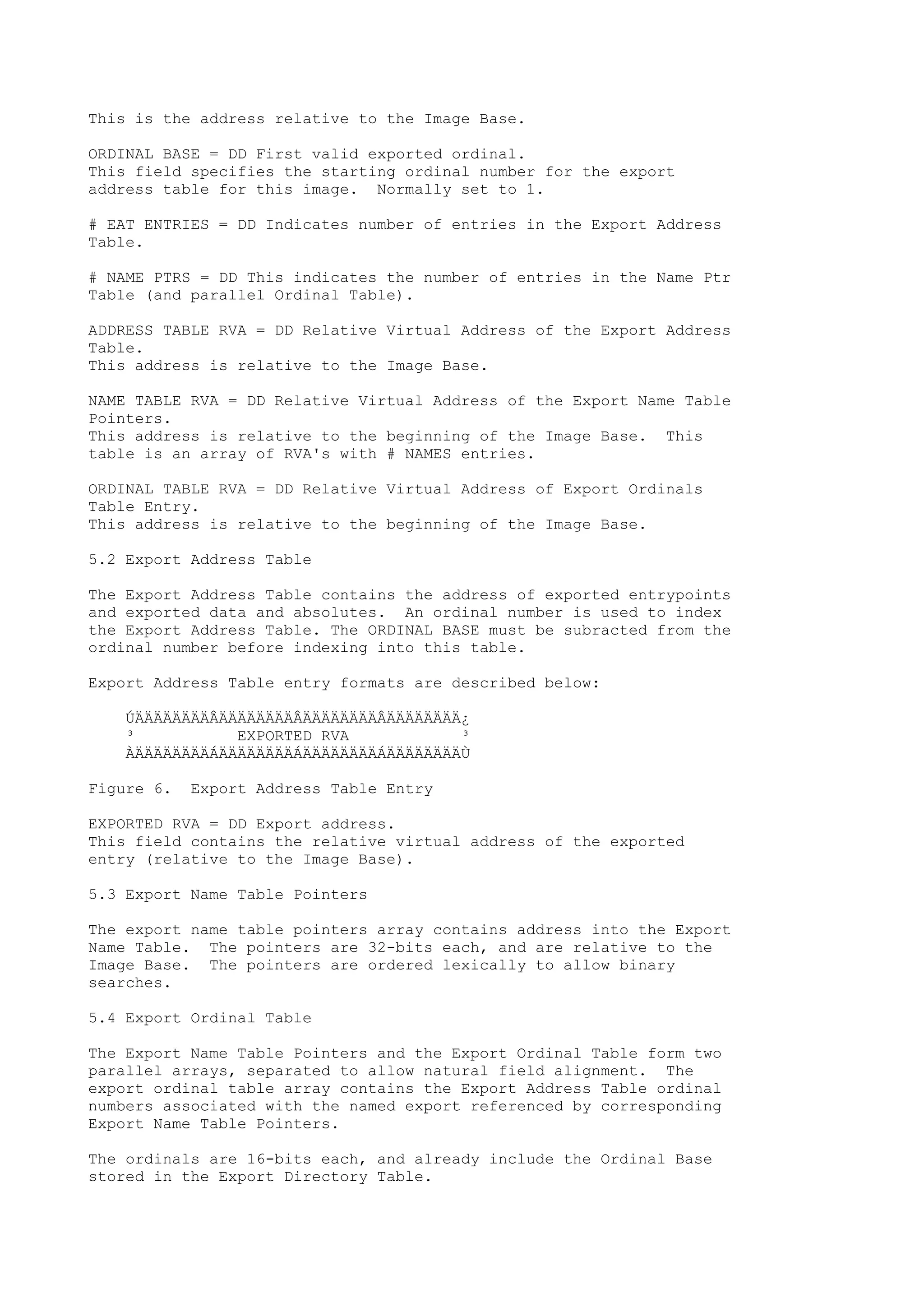 This is the address relative to the Image Base.
ORDINAL BASE = DD First valid exported ordinal.
This field specifies the starting ordinal number for the export
address table for this image. Normally set to 1.
# EAT ENTRIES = DD Indicates number of entries in the Export Address
Table.
# NAME PTRS = DD This indicates the number of entries in the Name Ptr
Table (and parallel Ordinal Table).
ADDRESS TABLE RVA = DD Relative Virtual Address of the Export Address
Table.
This address is relative to the Image Base.
NAME TABLE RVA = DD Relative Virtual Address of the Export Name Table
Pointers.
This address is relative to the beginning of the Image Base. This
table is an array of RVA's with # NAMES entries.
ORDINAL TABLE RVA = DD Relative Virtual Address of Export Ordinals
Table Entry.
This address is relative to the beginning of the Image Base.
5.2 Export Address Table
The Export Address Table contains the address of exported entrypoints
and exported data and absolutes. An ordinal number is used to index
the Export Address Table. The ORDINAL BASE must be subracted from the
ordinal number before indexing into this table.
Export Address Table entry formats are described below:
ÚÄÄÄÄÄÄÄÄÂÄÄÄÄÄÄÄÄÂÄÄÄÄÄÄÄÄÂÄÄÄÄÄÄÄÄ¿
³ EXPORTED RVA ³
ÀÄÄÄÄÄÄÄÄÁÄÄÄÄÄÄÄÄÁÄÄÄÄÄÄÄÄÁÄÄÄÄÄÄÄÄÙ
Figure 6. Export Address Table Entry
EXPORTED RVA = DD Export address.
This field contains the relative virtual address of the exported
entry (relative to the Image Base).
5.3 Export Name Table Pointers
The export name table pointers array contains address into the Export
Name Table. The pointers are 32-bits each, and are relative to the
Image Base. The pointers are ordered lexically to allow binary
searches.
5.4 Export Ordinal Table
The Export Name Table Pointers and the Export Ordinal Table form two
parallel arrays, separated to allow natural field alignment. The
export ordinal table array contains the Export Address Table ordinal
numbers associated with the named export referenced by corresponding
Export Name Table Pointers.
The ordinals are 16-bits each, and already include the Ordinal Base
stored in the Export Directory Table.
 