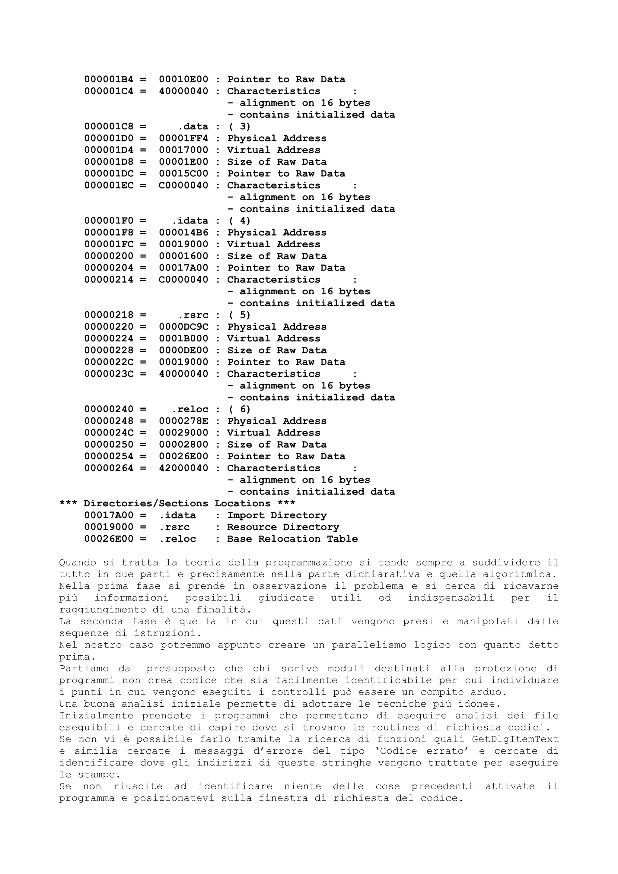 000001B4 = 00010E00 : Pointer to Raw Data
000001C4 = 40000040 : Characteristics :
- alignment on 16 bytes
- contains initialized data
000001C8 = .data : ( 3)
000001D0 = 00001FF4 : Physical Address
000001D4 = 00017000 : Virtual Address
000001D8 = 00001E00 : Size of Raw Data
000001DC = 00015C00 : Pointer to Raw Data
000001EC = C0000040 : Characteristics :
- alignment on 16 bytes
- contains initialized data
000001F0 = .idata : ( 4)
000001F8 = 000014B6 : Physical Address
000001FC = 00019000 : Virtual Address
00000200 = 00001600 : Size of Raw Data
00000204 = 00017A00 : Pointer to Raw Data
00000214 = C0000040 : Characteristics :
- alignment on 16 bytes
- contains initialized data
00000218 = .rsrc : ( 5)
00000220 = 0000DC9C : Physical Address
00000224 = 0001B000 : Virtual Address
00000228 = 0000DE00 : Size of Raw Data
0000022C = 00019000 : Pointer to Raw Data
0000023C = 40000040 : Characteristics :
- alignment on 16 bytes
- contains initialized data
00000240 = .reloc : ( 6)
00000248 = 0000278E : Physical Address
0000024C = 00029000 : Virtual Address
00000250 = 00002800 : Size of Raw Data
00000254 = 00026E00 : Pointer to Raw Data
00000264 = 42000040 : Characteristics :
- alignment on 16 bytes
- contains initialized data
*** Directories/Sections Locations ***
00017A00 = .idata : Import Directory
00019000 = .rsrc : Resource Directory
00026E00 = .reloc : Base Relocation Table
Quando si tratta la teoria della programmazione si tende sempre a suddividere il
tutto in due parti e precisamente nella parte dichiarativa e quella algoritmica.
Nella prima fase si prende in osservazione il problema e si cerca di ricavarne
più informazioni possibili giudicate utili od indispensabili per il
raggiungimento di una finalità.
La seconda fase è quella in cui questi dati vengono presi e manipolati dalle
sequenze di istruzioni.
Nel nostro caso potremmo appunto creare un parallelismo logico con quanto detto
prima.
Partiamo dal presupposto che chi scrive moduli destinati alla protezione di
programmi non crea codice che sia facilmente identificabile per cui individuare
i punti in cui vengono eseguiti i controlli può essere un compito arduo.
Una buona analisi iniziale permette di adottare le tecniche più idonee.
Inizialmente prendete i programmi che permettano di eseguire analisi dei file
eseguibili e cercate di capire dove si trovano le routines di richiesta codici.
Se non vi è possibile farlo tramite la ricerca di funzioni quali GetDlgItemText
e similia cercate i messaggi d’errore del tipo ‘Codice errato’ e cercate di
identificare dove gli indirizzi di queste stringhe vengono trattate per eseguire
le stampe.
Se non riuscite ad identificare niente delle cose precedenti attivate il
programma e posizionatevi sulla finestra di richiesta del codice.
 