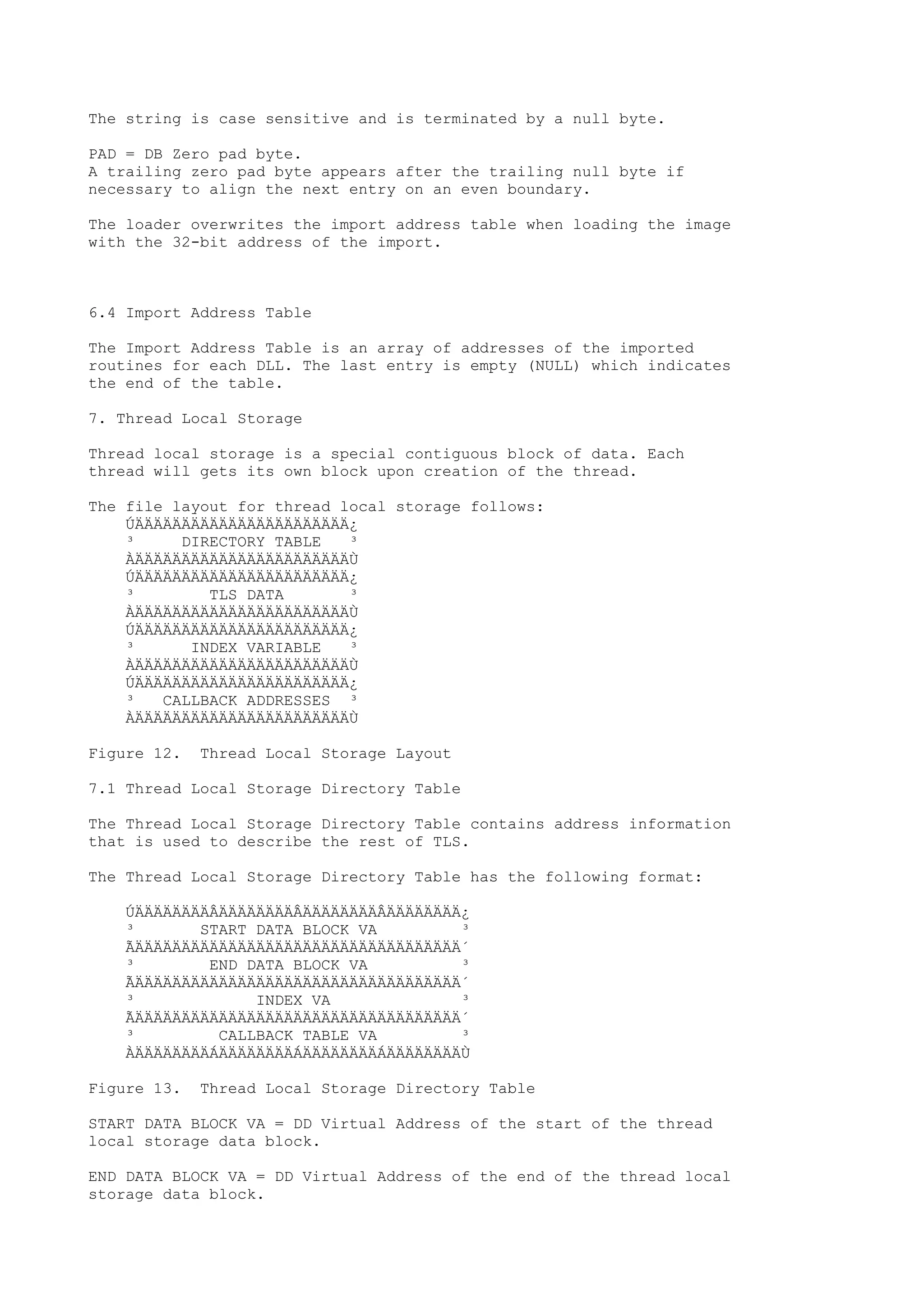 The string is case sensitive and is terminated by a null byte.
PAD = DB Zero pad byte.
A trailing zero pad byte appears after the trailing null byte if
necessary to align the next entry on an even boundary.
The loader overwrites the import address table when loading the image
with the 32-bit address of the import.
6.4 Import Address Table
The Import Address Table is an array of addresses of the imported
routines for each DLL. The last entry is empty (NULL) which indicates
the end of the table.
7. Thread Local Storage
Thread local storage is a special contiguous block of data. Each
thread will gets its own block upon creation of the thread.
The file layout for thread local storage follows:
ÚÄÄÄÄÄÄÄÄÄÄÄÄÄÄÄÄÄÄÄÄÄÄÄ¿
³ DIRECTORY TABLE ³
ÀÄÄÄÄÄÄÄÄÄÄÄÄÄÄÄÄÄÄÄÄÄÄÄÙ
ÚÄÄÄÄÄÄÄÄÄÄÄÄÄÄÄÄÄÄÄÄÄÄÄ¿
³ TLS DATA ³
ÀÄÄÄÄÄÄÄÄÄÄÄÄÄÄÄÄÄÄÄÄÄÄÄÙ
ÚÄÄÄÄÄÄÄÄÄÄÄÄÄÄÄÄÄÄÄÄÄÄÄ¿
³ INDEX VARIABLE ³
ÀÄÄÄÄÄÄÄÄÄÄÄÄÄÄÄÄÄÄÄÄÄÄÄÙ
ÚÄÄÄÄÄÄÄÄÄÄÄÄÄÄÄÄÄÄÄÄÄÄÄ¿
³ CALLBACK ADDRESSES ³
ÀÄÄÄÄÄÄÄÄÄÄÄÄÄÄÄÄÄÄÄÄÄÄÄÙ
Figure 12. Thread Local Storage Layout
7.1 Thread Local Storage Directory Table
The Thread Local Storage Directory Table contains address information
that is used to describe the rest of TLS.
The Thread Local Storage Directory Table has the following format:
ÚÄÄÄÄÄÄÄÄÂÄÄÄÄÄÄÄÄÂÄÄÄÄÄÄÄÄÂÄÄÄÄÄÄÄÄ¿
³ START DATA BLOCK VA ³
ÃÄÄÄÄÄÄÄÄÄÄÄÄÄÄÄÄÄÄÄÄÄÄÄÄÄÄÄÄÄÄÄÄÄÄÄ´
³ END DATA BLOCK VA ³
ÃÄÄÄÄÄÄÄÄÄÄÄÄÄÄÄÄÄÄÄÄÄÄÄÄÄÄÄÄÄÄÄÄÄÄÄ´
³ INDEX VA ³
ÃÄÄÄÄÄÄÄÄÄÄÄÄÄÄÄÄÄÄÄÄÄÄÄÄÄÄÄÄÄÄÄÄÄÄÄ´
³ CALLBACK TABLE VA ³
ÀÄÄÄÄÄÄÄÄÁÄÄÄÄÄÄÄÄÁÄÄÄÄÄÄÄÄÁÄÄÄÄÄÄÄÄÙ
Figure 13. Thread Local Storage Directory Table
START DATA BLOCK VA = DD Virtual Address of the start of the thread
local storage data block.
END DATA BLOCK VA = DD Virtual Address of the end of the thread local
storage data block.
 