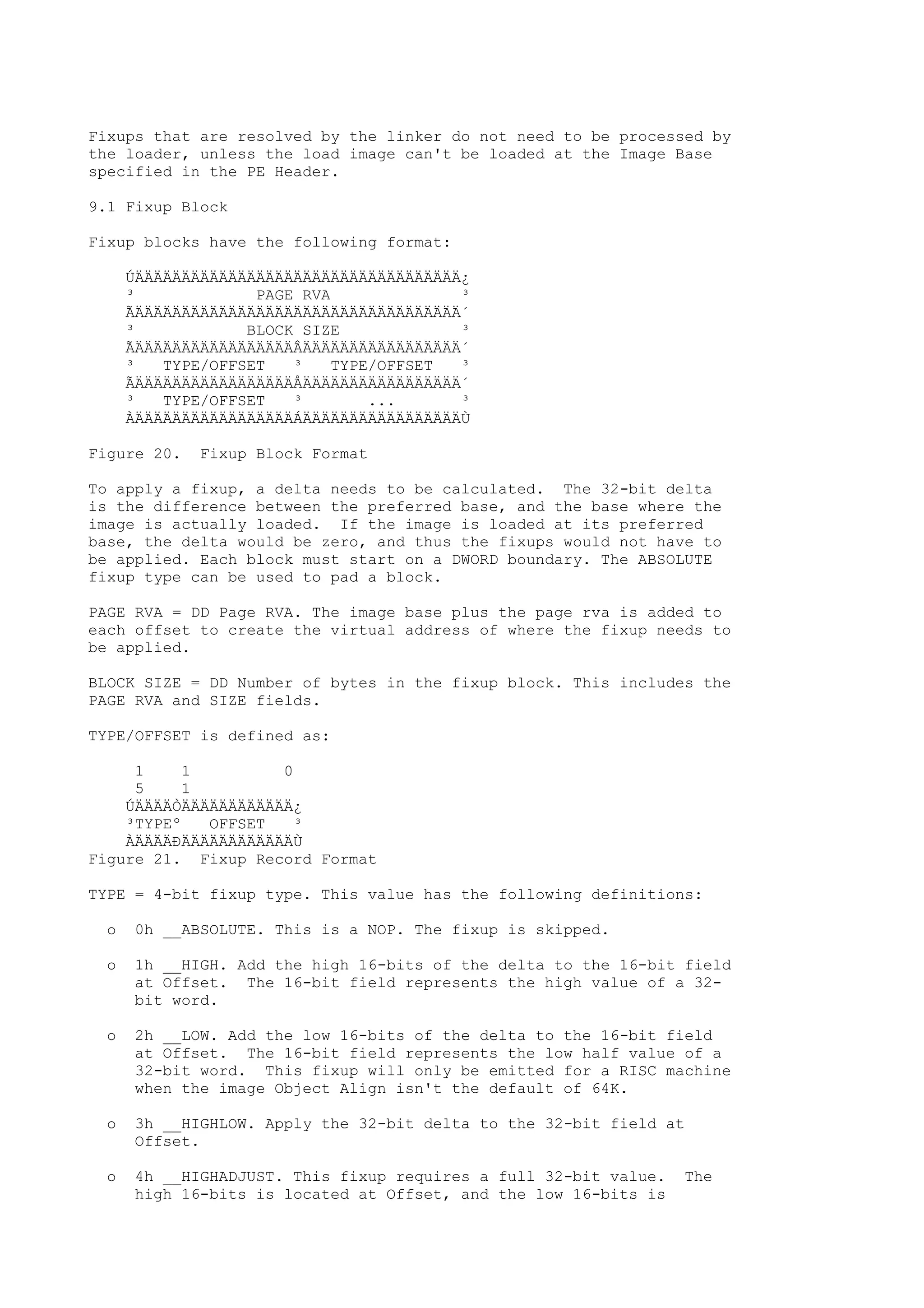 Fixups that are resolved by the linker do not need to be processed by
the loader, unless the load image can't be loaded at the Image Base
specified in the PE Header.
9.1 Fixup Block
Fixup blocks have the following format:
ÚÄÄÄÄÄÄÄÄÄÄÄÄÄÄÄÄÄÄÄÄÄÄÄÄÄÄÄÄÄÄÄÄÄÄÄ¿
³ PAGE RVA ³
ÃÄÄÄÄÄÄÄÄÄÄÄÄÄÄÄÄÄÄÄÄÄÄÄÄÄÄÄÄÄÄÄÄÄÄÄ´
³ BLOCK SIZE ³
ÃÄÄÄÄÄÄÄÄÄÄÄÄÄÄÄÄÄÂÄÄÄÄÄÄÄÄÄÄÄÄÄÄÄÄÄ´
³ TYPE/OFFSET ³ TYPE/OFFSET ³
ÃÄÄÄÄÄÄÄÄÄÄÄÄÄÄÄÄÄÅÄÄÄÄÄÄÄÄÄÄÄÄÄÄÄÄÄ´
³ TYPE/OFFSET ³ ... ³
ÀÄÄÄÄÄÄÄÄÄÄÄÄÄÄÄÄÄÁÄÄÄÄÄÄÄÄÄÄÄÄÄÄÄÄÄÙ
Figure 20. Fixup Block Format
To apply a fixup, a delta needs to be calculated. The 32-bit delta
is the difference between the preferred base, and the base where the
image is actually loaded. If the image is loaded at its preferred
base, the delta would be zero, and thus the fixups would not have to
be applied. Each block must start on a DWORD boundary. The ABSOLUTE
fixup type can be used to pad a block.
PAGE RVA = DD Page RVA. The image base plus the page rva is added to
each offset to create the virtual address of where the fixup needs to
be applied.
BLOCK SIZE = DD Number of bytes in the fixup block. This includes the
PAGE RVA and SIZE fields.
TYPE/OFFSET is defined as:
1 1 0
5 1
ÚÄÄÄÄÒÄÄÄÄÄÄÄÄÄÄÄÄ¿
³TYPEº OFFSET ³
ÀÄÄÄÄÐÄÄÄÄÄÄÄÄÄÄÄÄÙ
Figure 21. Fixup Record Format
TYPE = 4-bit fixup type. This value has the following definitions:
o 0h __ABSOLUTE. This is a NOP. The fixup is skipped.
o 1h __HIGH. Add the high 16-bits of the delta to the 16-bit field
at Offset. The 16-bit field represents the high value of a 32-
bit word.
o 2h __LOW. Add the low 16-bits of the delta to the 16-bit field
at Offset. The 16-bit field represents the low half value of a
32-bit word. This fixup will only be emitted for a RISC machine
when the image Object Align isn't the default of 64K.
o 3h __HIGHLOW. Apply the 32-bit delta to the 32-bit field at
Offset.
o 4h __HIGHADJUST. This fixup requires a full 32-bit value. The
high 16-bits is located at Offset, and the low 16-bits is
 