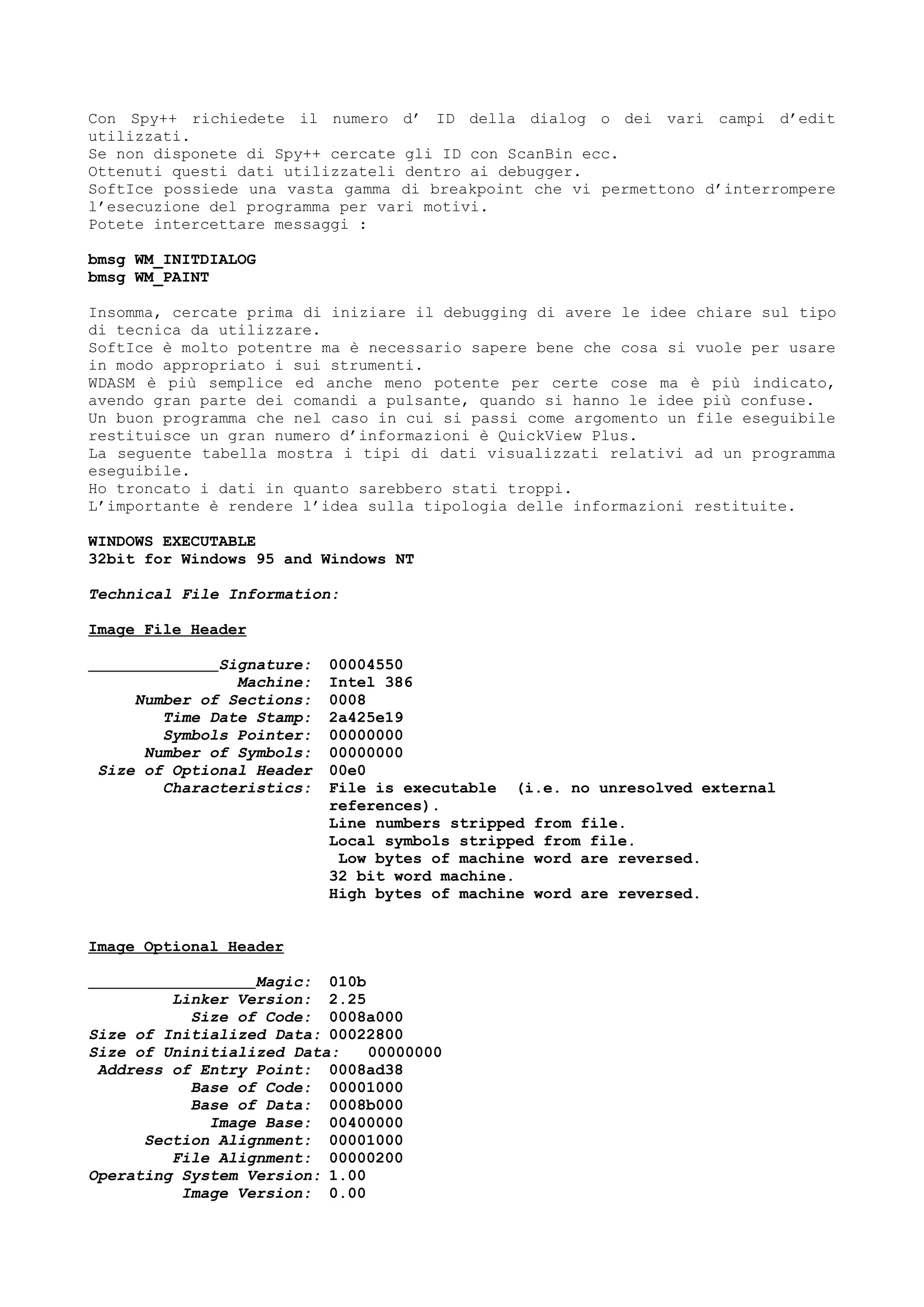 Con Spy++ richiedete il numero d’ ID della dialog o dei vari campi d’edit
utilizzati.
Se non disponete di Spy++ cercate gli ID con ScanBin ecc.
Ottenuti questi dati utilizzateli dentro ai debugger.
SoftIce possiede una vasta gamma di breakpoint che vi permettono d’interrompere
l’esecuzione del programma per vari motivi.
Potete intercettare messaggi :
bmsg WM_INITDIALOG
bmsg WM_PAINT
Insomma, cercate prima di iniziare il debugging di avere le idee chiare sul tipo
di tecnica da utilizzare.
SoftIce è molto potentre ma è necessario sapere bene che cosa si vuole per usare
in modo appropriato i sui strumenti.
WDASM è più semplice ed anche meno potente per certe cose ma è più indicato,
avendo gran parte dei comandi a pulsante, quando si hanno le idee più confuse.
Un buon programma che nel caso in cui si passi come argomento un file eseguibile
restituisce un gran numero d’informazioni è QuickView Plus.
La seguente tabella mostra i tipi di dati visualizzati relativi ad un programma
eseguibile.
Ho troncato i dati in quanto sarebbero stati troppi.
L’importante è rendere l’idea sulla tipologia delle informazioni restituite.
WINDOWS EXECUTABLE
32bit for Windows 95 and Windows NT
Technical File Information:
Image File Header
Signature: 00004550
Machine: Intel 386
Number of Sections: 0008
Time Date Stamp: 2a425e19
Symbols Pointer: 00000000
Number of Symbols: 00000000
Size of Optional Header 00e0
Characteristics: File is executable (i.e. no unresolved external
references).
Line numbers stripped from file.
Local symbols stripped from file.
Low bytes of machine word are reversed.
32 bit word machine.
High bytes of machine word are reversed.
Image Optional Header
Magic: 010b
Linker Version: 2.25
Size of Code: 0008a000
Size of Initialized Data: 00022800
Size of Uninitialized Data: 00000000
Address of Entry Point: 0008ad38
Base of Code: 00001000
Base of Data: 0008b000
Image Base: 00400000
Section Alignment: 00001000
File Alignment: 00000200
Operating System Version: 1.00
Image Version: 0.00
 