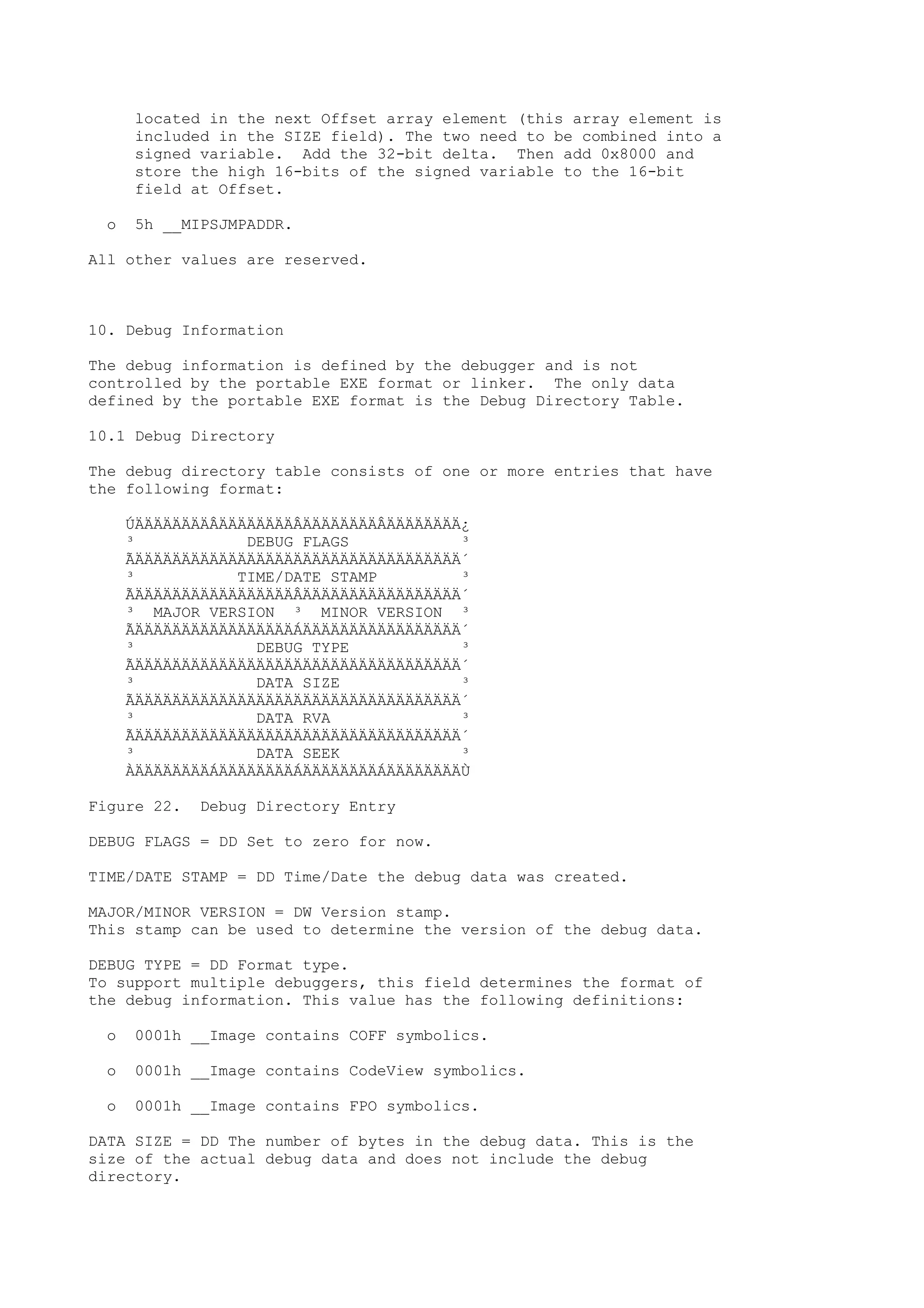 located in the next Offset array element (this array element is
included in the SIZE field). The two need to be combined into a
signed variable. Add the 32-bit delta. Then add 0x8000 and
store the high 16-bits of the signed variable to the 16-bit
field at Offset.
o 5h __MIPSJMPADDR.
All other values are reserved.
10. Debug Information
The debug information is defined by the debugger and is not
controlled by the portable EXE format or linker. The only data
defined by the portable EXE format is the Debug Directory Table.
10.1 Debug Directory
The debug directory table consists of one or more entries that have
the following format:
ÚÄÄÄÄÄÄÄÄÂÄÄÄÄÄÄÄÄÂÄÄÄÄÄÄÄÄÂÄÄÄÄÄÄÄÄ¿
³ DEBUG FLAGS ³
ÃÄÄÄÄÄÄÄÄÄÄÄÄÄÄÄÄÄÄÄÄÄÄÄÄÄÄÄÄÄÄÄÄÄÄÄ´
³ TIME/DATE STAMP ³
ÃÄÄÄÄÄÄÄÄÄÄÄÄÄÄÄÄÄÂÄÄÄÄÄÄÄÄÄÄÄÄÄÄÄÄÄ´
³ MAJOR VERSION ³ MINOR VERSION ³
ÃÄÄÄÄÄÄÄÄÄÄÄÄÄÄÄÄÄÁÄÄÄÄÄÄÄÄÄÄÄÄÄÄÄÄÄ´
³ DEBUG TYPE ³
ÃÄÄÄÄÄÄÄÄÄÄÄÄÄÄÄÄÄÄÄÄÄÄÄÄÄÄÄÄÄÄÄÄÄÄÄ´
³ DATA SIZE ³
ÃÄÄÄÄÄÄÄÄÄÄÄÄÄÄÄÄÄÄÄÄÄÄÄÄÄÄÄÄÄÄÄÄÄÄÄ´
³ DATA RVA ³
ÃÄÄÄÄÄÄÄÄÄÄÄÄÄÄÄÄÄÄÄÄÄÄÄÄÄÄÄÄÄÄÄÄÄÄÄ´
³ DATA SEEK ³
ÀÄÄÄÄÄÄÄÄÁÄÄÄÄÄÄÄÄÁÄÄÄÄÄÄÄÄÁÄÄÄÄÄÄÄÄÙ
Figure 22. Debug Directory Entry
DEBUG FLAGS = DD Set to zero for now.
TIME/DATE STAMP = DD Time/Date the debug data was created.
MAJOR/MINOR VERSION = DW Version stamp.
This stamp can be used to determine the version of the debug data.
DEBUG TYPE = DD Format type.
To support multiple debuggers, this field determines the format of
the debug information. This value has the following definitions:
o 0001h __Image contains COFF symbolics.
o 0001h __Image contains CodeView symbolics.
o 0001h __Image contains FPO symbolics.
DATA SIZE = DD The number of bytes in the debug data. This is the
size of the actual debug data and does not include the debug
directory.
 