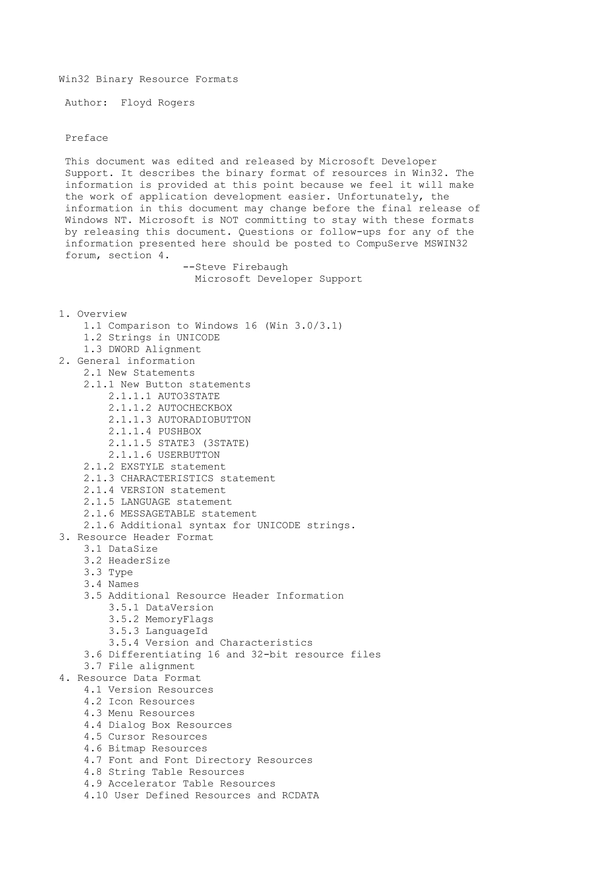 Win32 Binary Resource Formats
Author: Floyd Rogers
Preface
This document was edited and released by Microsoft Developer
Support. It describes the binary format of resources in Win32. The
information is provided at this point because we feel it will make
the work of application development easier. Unfortunately, the
information in this document may change before the final release of
Windows NT. Microsoft is NOT committing to stay with these formats
by releasing this document. Questions or follow-ups for any of the
information presented here should be posted to CompuServe MSWIN32
forum, section 4.
--Steve Firebaugh
Microsoft Developer Support
1. Overview
1.1 Comparison to Windows 16 (Win 3.0/3.1)
1.2 Strings in UNICODE
1.3 DWORD Alignment
2. General information
2.1 New Statements
2.1.1 New Button statements
2.1.1.1 AUTO3STATE
2.1.1.2 AUTOCHECKBOX
2.1.1.3 AUTORADIOBUTTON
2.1.1.4 PUSHBOX
2.1.1.5 STATE3 (3STATE)
2.1.1.6 USERBUTTON
2.1.2 EXSTYLE statement
2.1.3 CHARACTERISTICS statement
2.1.4 VERSION statement
2.1.5 LANGUAGE statement
2.1.6 MESSAGETABLE statement
2.1.6 Additional syntax for UNICODE strings.
3. Resource Header Format
3.1 DataSize
3.2 HeaderSize
3.3 Type
3.4 Names
3.5 Additional Resource Header Information
3.5.1 DataVersion
3.5.2 MemoryFlags
3.5.3 LanguageId
3.5.4 Version and Characteristics
3.6 Differentiating 16 and 32-bit resource files
3.7 File alignment
4. Resource Data Format
4.1 Version Resources
4.2 Icon Resources
4.3 Menu Resources
4.4 Dialog Box Resources
4.5 Cursor Resources
4.6 Bitmap Resources
4.7 Font and Font Directory Resources
4.8 String Table Resources
4.9 Accelerator Table Resources
4.10 User Defined Resources and RCDATA
 