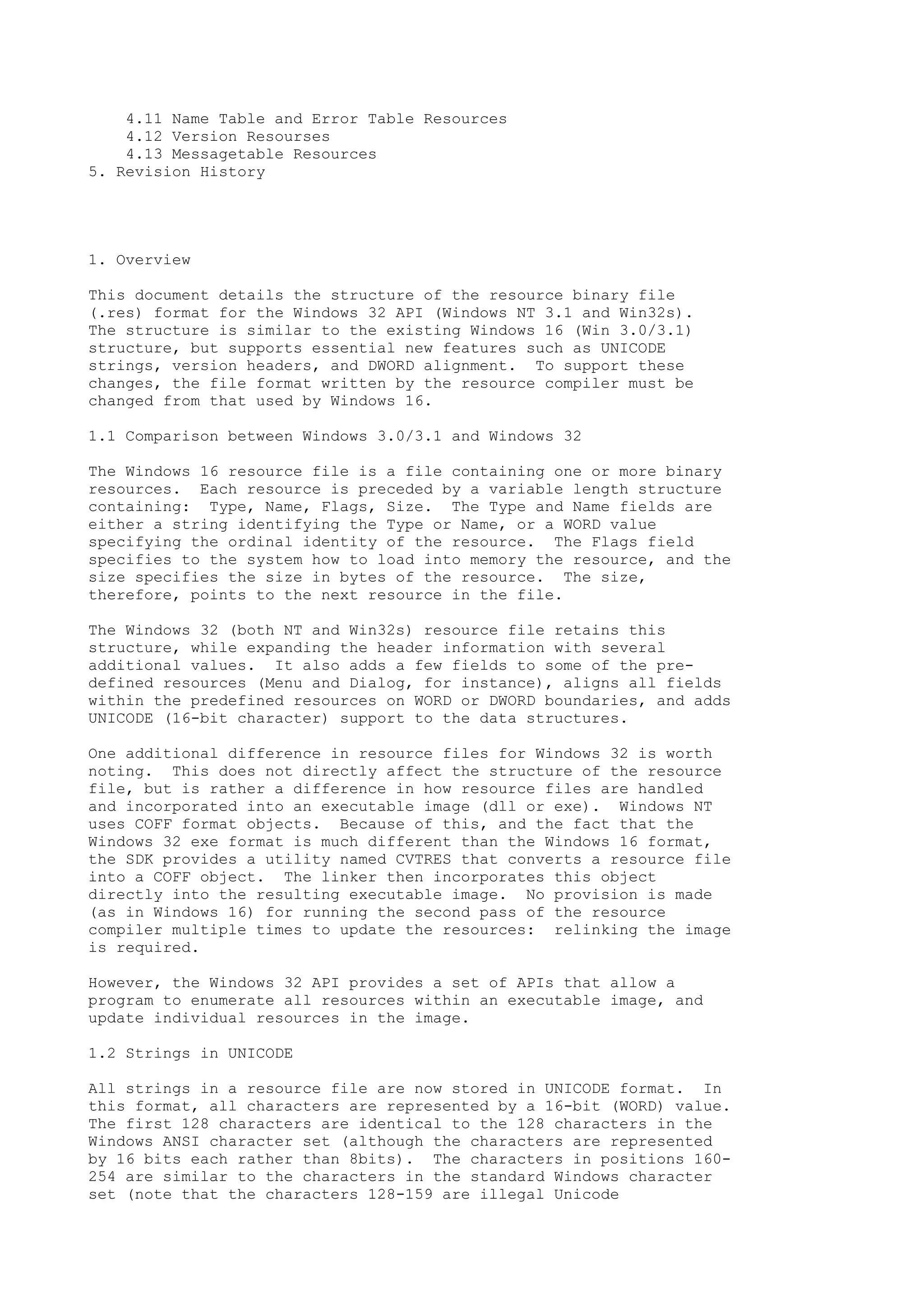 4.11 Name Table and Error Table Resources
4.12 Version Resourses
4.13 Messagetable Resources
5. Revision History
1. Overview
This document details the structure of the resource binary file
(.res) format for the Windows 32 API (Windows NT 3.1 and Win32s).
The structure is similar to the existing Windows 16 (Win 3.0/3.1)
structure, but supports essential new features such as UNICODE
strings, version headers, and DWORD alignment. To support these
changes, the file format written by the resource compiler must be
changed from that used by Windows 16.
1.1 Comparison between Windows 3.0/3.1 and Windows 32
The Windows 16 resource file is a file containing one or more binary
resources. Each resource is preceded by a variable length structure
containing: Type, Name, Flags, Size. The Type and Name fields are
either a string identifying the Type or Name, or a WORD value
specifying the ordinal identity of the resource. The Flags field
specifies to the system how to load into memory the resource, and the
size specifies the size in bytes of the resource. The size,
therefore, points to the next resource in the file.
The Windows 32 (both NT and Win32s) resource file retains this
structure, while expanding the header information with several
additional values. It also adds a few fields to some of the pre-
defined resources (Menu and Dialog, for instance), aligns all fields
within the predefined resources on WORD or DWORD boundaries, and adds
UNICODE (16-bit character) support to the data structures.
One additional difference in resource files for Windows 32 is worth
noting. This does not directly affect the structure of the resource
file, but is rather a difference in how resource files are handled
and incorporated into an executable image (dll or exe). Windows NT
uses COFF format objects. Because of this, and the fact that the
Windows 32 exe format is much different than the Windows 16 format,
the SDK provides a utility named CVTRES that converts a resource file
into a COFF object. The linker then incorporates this object
directly into the resulting executable image. No provision is made
(as in Windows 16) for running the second pass of the resource
compiler multiple times to update the resources: relinking the image
is required.
However, the Windows 32 API provides a set of APIs that allow a
program to enumerate all resources within an executable image, and
update individual resources in the image.
1.2 Strings in UNICODE
All strings in a resource file are now stored in UNICODE format. In
this format, all characters are represented by a 16-bit (WORD) value.
The first 128 characters are identical to the 128 characters in the
Windows ANSI character set (although the characters are represented
by 16 bits each rather than 8bits). The characters in positions 160-
254 are similar to the characters in the standard Windows character
set (note that the characters 128-159 are illegal Unicode
 