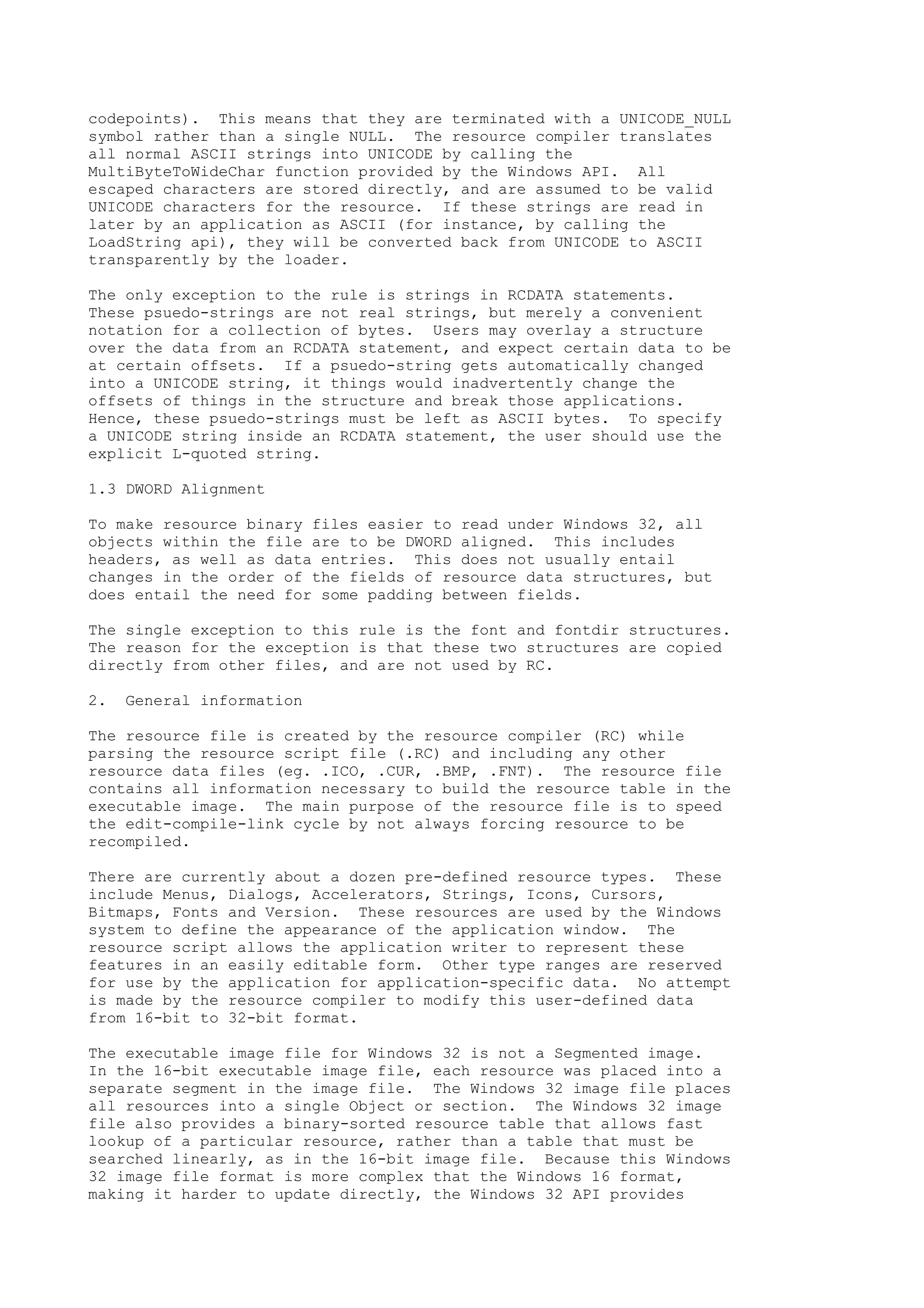 codepoints). This means that they are terminated with a UNICODE_NULL
symbol rather than a single NULL. The resource compiler translates
all normal ASCII strings into UNICODE by calling the
MultiByteToWideChar function provided by the Windows API. All
escaped characters are stored directly, and are assumed to be valid
UNICODE characters for the resource. If these strings are read in
later by an application as ASCII (for instance, by calling the
LoadString api), they will be converted back from UNICODE to ASCII
transparently by the loader.
The only exception to the rule is strings in RCDATA statements.
These psuedo-strings are not real strings, but merely a convenient
notation for a collection of bytes. Users may overlay a structure
over the data from an RCDATA statement, and expect certain data to be
at certain offsets. If a psuedo-string gets automatically changed
into a UNICODE string, it things would inadvertently change the
offsets of things in the structure and break those applications.
Hence, these psuedo-strings must be left as ASCII bytes. To specify
a UNICODE string inside an RCDATA statement, the user should use the
explicit L-quoted string.
1.3 DWORD Alignment
To make resource binary files easier to read under Windows 32, all
objects within the file are to be DWORD aligned. This includes
headers, as well as data entries. This does not usually entail
changes in the order of the fields of resource data structures, but
does entail the need for some padding between fields.
The single exception to this rule is the font and fontdir structures.
The reason for the exception is that these two structures are copied
directly from other files, and are not used by RC.
2. General information
The resource file is created by the resource compiler (RC) while
parsing the resource script file (.RC) and including any other
resource data files (eg. .ICO, .CUR, .BMP, .FNT). The resource file
contains all information necessary to build the resource table in the
executable image. The main purpose of the resource file is to speed
the edit-compile-link cycle by not always forcing resource to be
recompiled.
There are currently about a dozen pre-defined resource types. These
include Menus, Dialogs, Accelerators, Strings, Icons, Cursors,
Bitmaps, Fonts and Version. These resources are used by the Windows
system to define the appearance of the application window. The
resource script allows the application writer to represent these
features in an easily editable form. Other type ranges are reserved
for use by the application for application-specific data. No attempt
is made by the resource compiler to modify this user-defined data
from 16-bit to 32-bit format.
The executable image file for Windows 32 is not a Segmented image.
In the 16-bit executable image file, each resource was placed into a
separate segment in the image file. The Windows 32 image file places
all resources into a single Object or section. The Windows 32 image
file also provides a binary-sorted resource table that allows fast
lookup of a particular resource, rather than a table that must be
searched linearly, as in the 16-bit image file. Because this Windows
32 image file format is more complex that the Windows 16 format,
making it harder to update directly, the Windows 32 API provides
 