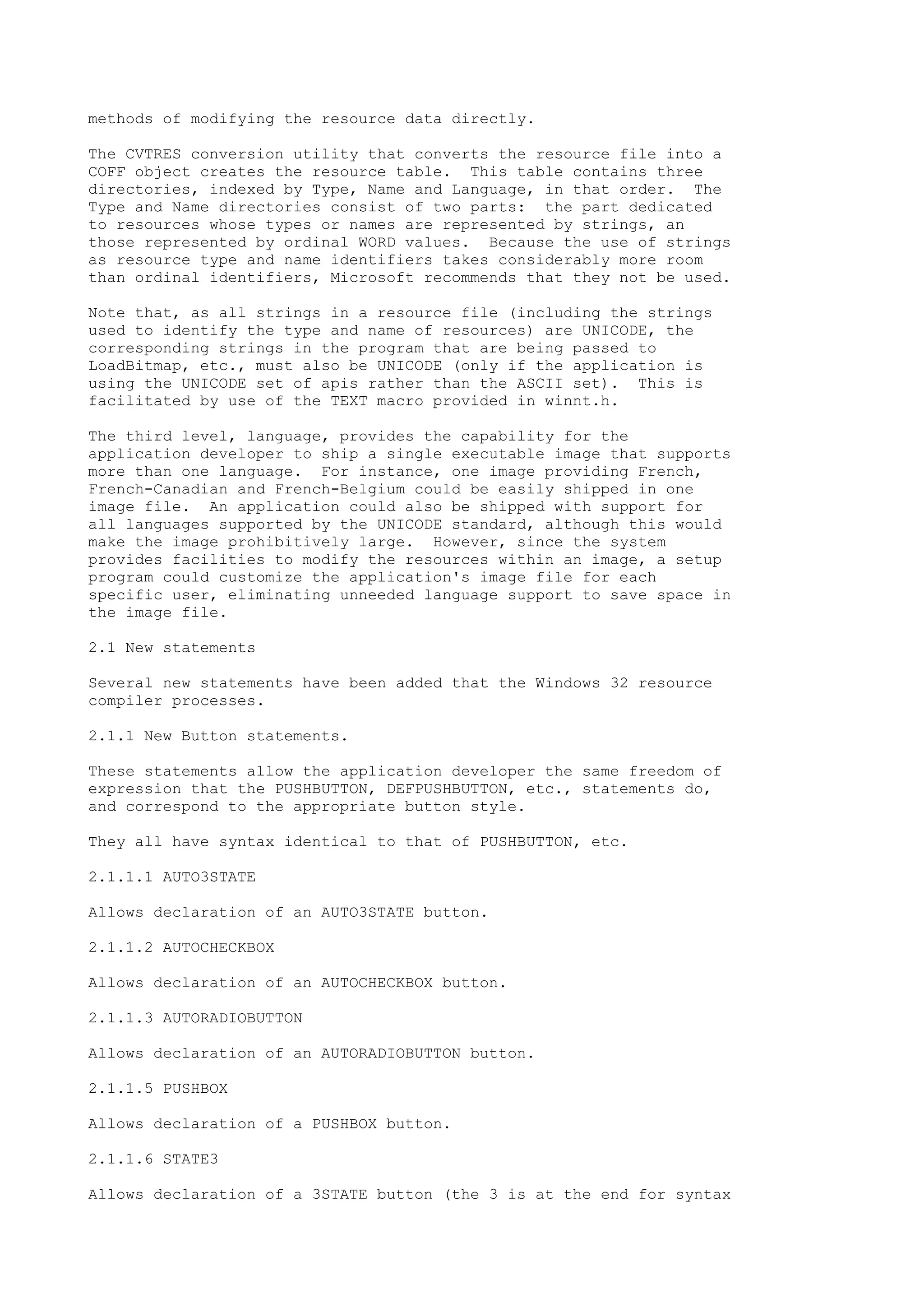 methods of modifying the resource data directly.
The CVTRES conversion utility that converts the resource file into a
COFF object creates the resource table. This table contains three
directories, indexed by Type, Name and Language, in that order. The
Type and Name directories consist of two parts: the part dedicated
to resources whose types or names are represented by strings, an
those represented by ordinal WORD values. Because the use of strings
as resource type and name identifiers takes considerably more room
than ordinal identifiers, Microsoft recommends that they not be used.
Note that, as all strings in a resource file (including the strings
used to identify the type and name of resources) are UNICODE, the
corresponding strings in the program that are being passed to
LoadBitmap, etc., must also be UNICODE (only if the application is
using the UNICODE set of apis rather than the ASCII set). This is
facilitated by use of the TEXT macro provided in winnt.h.
The third level, language, provides the capability for the
application developer to ship a single executable image that supports
more than one language. For instance, one image providing French,
French-Canadian and French-Belgium could be easily shipped in one
image file. An application could also be shipped with support for
all languages supported by the UNICODE standard, although this would
make the image prohibitively large. However, since the system
provides facilities to modify the resources within an image, a setup
program could customize the application's image file for each
specific user, eliminating unneeded language support to save space in
the image file.
2.1 New statements
Several new statements have been added that the Windows 32 resource
compiler processes.
2.1.1 New Button statements.
These statements allow the application developer the same freedom of
expression that the PUSHBUTTON, DEFPUSHBUTTON, etc., statements do,
and correspond to the appropriate button style.
They all have syntax identical to that of PUSHBUTTON, etc.
2.1.1.1 AUTO3STATE
Allows declaration of an AUTO3STATE button.
2.1.1.2 AUTOCHECKBOX
Allows declaration of an AUTOCHECKBOX button.
2.1.1.3 AUTORADIOBUTTON
Allows declaration of an AUTORADIOBUTTON button.
2.1.1.5 PUSHBOX
Allows declaration of a PUSHBOX button.
2.1.1.6 STATE3
Allows declaration of a 3STATE button (the 3 is at the end for syntax
 