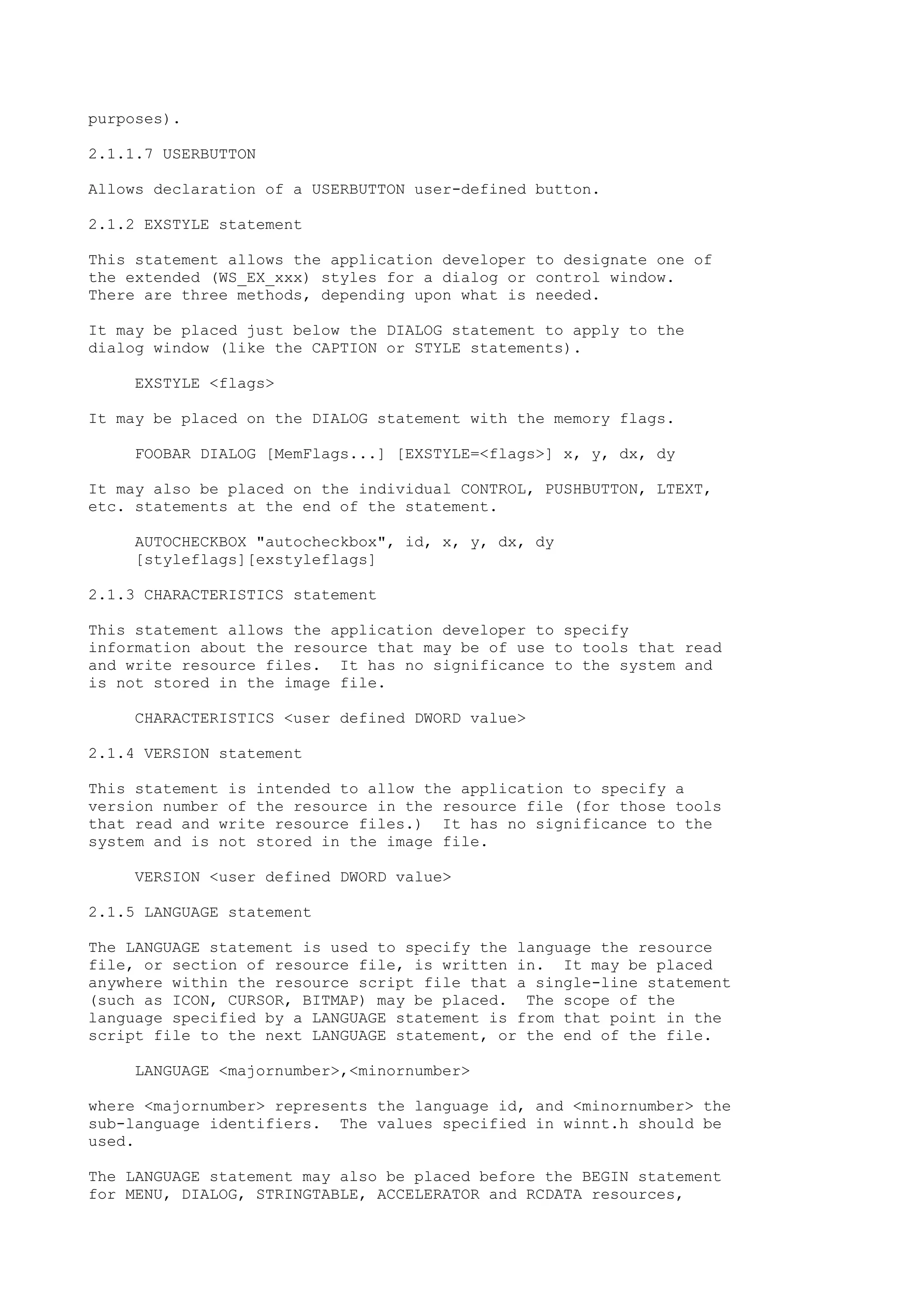 purposes).
2.1.1.7 USERBUTTON
Allows declaration of a USERBUTTON user-defined button.
2.1.2 EXSTYLE statement
This statement allows the application developer to designate one of
the extended (WS_EX_xxx) styles for a dialog or control window.
There are three methods, depending upon what is needed.
It may be placed just below the DIALOG statement to apply to the
dialog window (like the CAPTION or STYLE statements).
EXSTYLE <flags>
It may be placed on the DIALOG statement with the memory flags.
FOOBAR DIALOG [MemFlags...] [EXSTYLE=<flags>] x, y, dx, dy
It may also be placed on the individual CONTROL, PUSHBUTTON, LTEXT,
etc. statements at the end of the statement.
AUTOCHECKBOX "autocheckbox", id, x, y, dx, dy
[styleflags][exstyleflags]
2.1.3 CHARACTERISTICS statement
This statement allows the application developer to specify
information about the resource that may be of use to tools that read
and write resource files. It has no significance to the system and
is not stored in the image file.
CHARACTERISTICS <user defined DWORD value>
2.1.4 VERSION statement
This statement is intended to allow the application to specify a
version number of the resource in the resource file (for those tools
that read and write resource files.) It has no significance to the
system and is not stored in the image file.
VERSION <user defined DWORD value>
2.1.5 LANGUAGE statement
The LANGUAGE statement is used to specify the language the resource
file, or section of resource file, is written in. It may be placed
anywhere within the resource script file that a single-line statement
(such as ICON, CURSOR, BITMAP) may be placed. The scope of the
language specified by a LANGUAGE statement is from that point in the
script file to the next LANGUAGE statement, or the end of the file.
LANGUAGE <majornumber>,<minornumber>
where <majornumber> represents the language id, and <minornumber> the
sub-language identifiers. The values specified in winnt.h should be
used.
The LANGUAGE statement may also be placed before the BEGIN statement
for MENU, DIALOG, STRINGTABLE, ACCELERATOR and RCDATA resources,
 