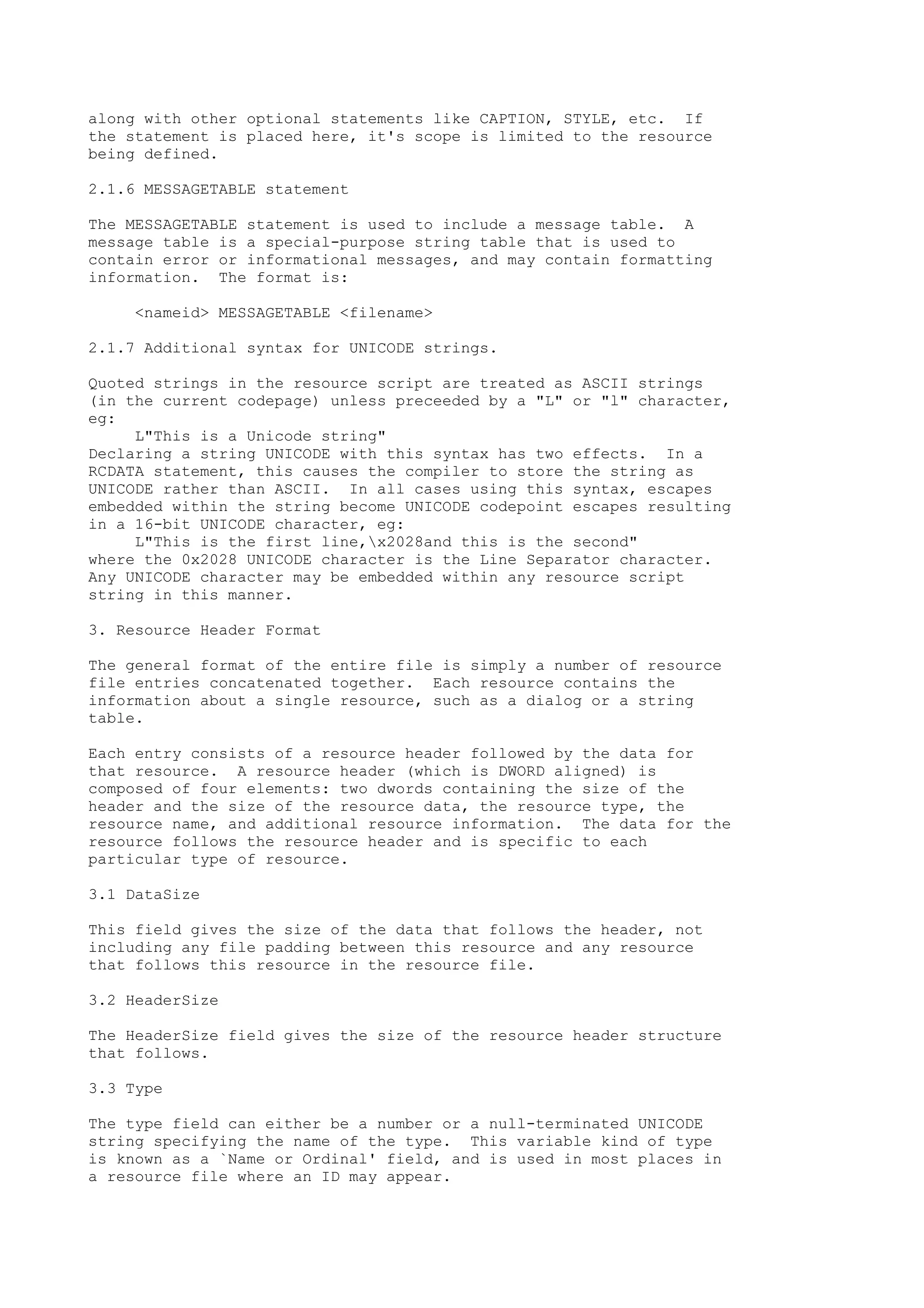 along with other optional statements like CAPTION, STYLE, etc. If
the statement is placed here, it's scope is limited to the resource
being defined.
2.1.6 MESSAGETABLE statement
The MESSAGETABLE statement is used to include a message table. A
message table is a special-purpose string table that is used to
contain error or informational messages, and may contain formatting
information. The format is:
<nameid> MESSAGETABLE <filename>
2.1.7 Additional syntax for UNICODE strings.
Quoted strings in the resource script are treated as ASCII strings
(in the current codepage) unless preceeded by a "L" or "l" character,
eg:
L"This is a Unicode string"
Declaring a string UNICODE with this syntax has two effects. In a
RCDATA statement, this causes the compiler to store the string as
UNICODE rather than ASCII. In all cases using this syntax, escapes
embedded within the string become UNICODE codepoint escapes resulting
in a 16-bit UNICODE character, eg:
L"This is the first line,x2028and this is the second"
where the 0x2028 UNICODE character is the Line Separator character.
Any UNICODE character may be embedded within any resource script
string in this manner.
3. Resource Header Format
The general format of the entire file is simply a number of resource
file entries concatenated together. Each resource contains the
information about a single resource, such as a dialog or a string
table.
Each entry consists of a resource header followed by the data for
that resource. A resource header (which is DWORD aligned) is
composed of four elements: two dwords containing the size of the
header and the size of the resource data, the resource type, the
resource name, and additional resource information. The data for the
resource follows the resource header and is specific to each
particular type of resource.
3.1 DataSize
This field gives the size of the data that follows the header, not
including any file padding between this resource and any resource
that follows this resource in the resource file.
3.2 HeaderSize
The HeaderSize field gives the size of the resource header structure
that follows.
3.3 Type
The type field can either be a number or a null-terminated UNICODE
string specifying the name of the type. This variable kind of type
is known as a `Name or Ordinal' field, and is used in most places in
a resource file where an ID may appear.
 