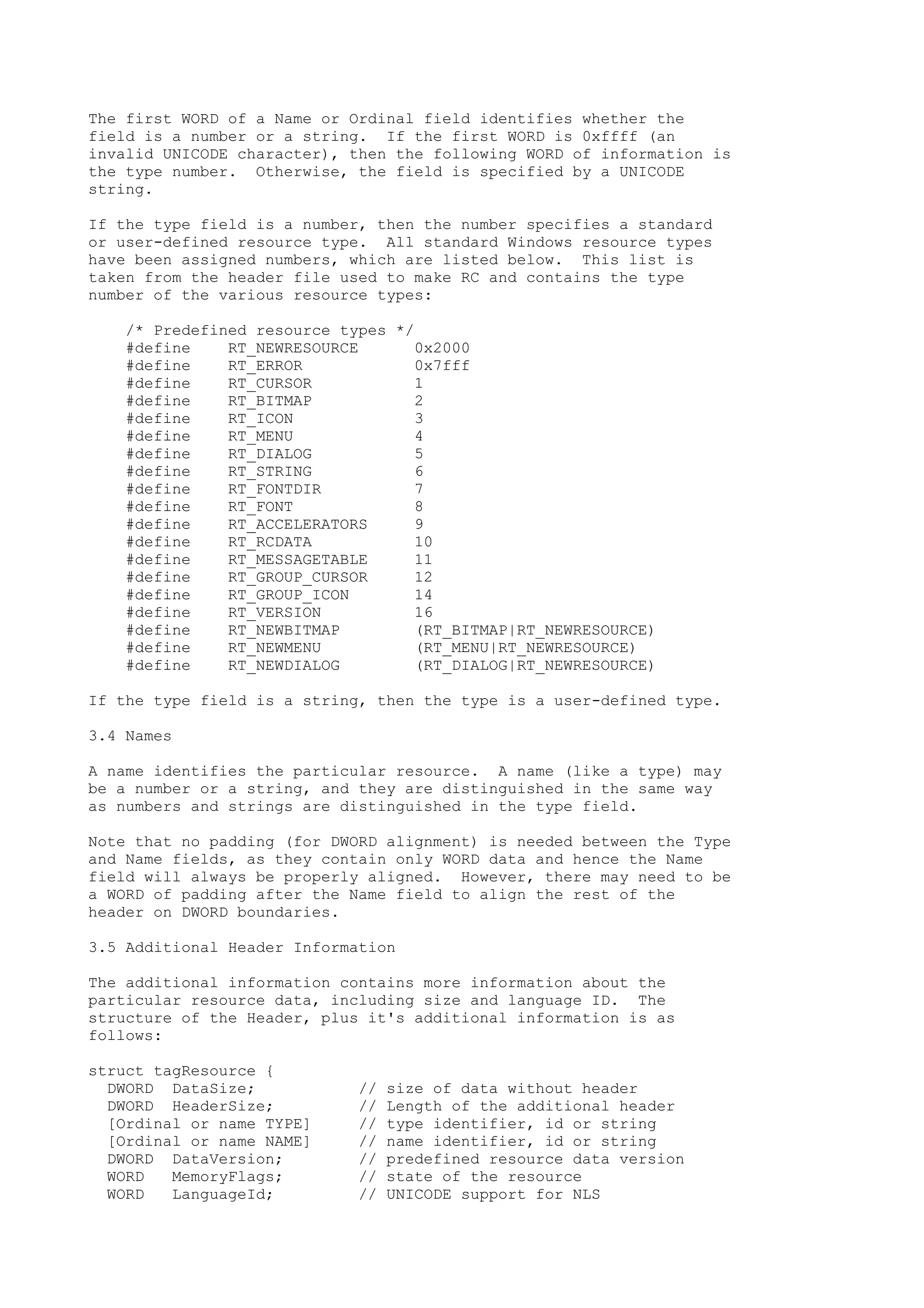 The first WORD of a Name or Ordinal field identifies whether the
field is a number or a string. If the first WORD is 0xffff (an
invalid UNICODE character), then the following WORD of information is
the type number. Otherwise, the field is specified by a UNICODE
string.
If the type field is a number, then the number specifies a standard
or user-defined resource type. All standard Windows resource types
have been assigned numbers, which are listed below. This list is
taken from the header file used to make RC and contains the type
number of the various resource types:
/* Predefined resource types */
#define RT_NEWRESOURCE 0x2000
#define RT_ERROR 0x7fff
#define RT_CURSOR 1
#define RT_BITMAP 2
#define RT_ICON 3
#define RT_MENU 4
#define RT_DIALOG 5
#define RT_STRING 6
#define RT_FONTDIR 7
#define RT_FONT 8
#define RT_ACCELERATORS 9
#define RT_RCDATA 10
#define RT_MESSAGETABLE 11
#define RT_GROUP_CURSOR 12
#define RT_GROUP_ICON 14
#define RT_VERSION 16
#define RT_NEWBITMAP (RT_BITMAP|RT_NEWRESOURCE)
#define RT_NEWMENU (RT_MENU|RT_NEWRESOURCE)
#define RT_NEWDIALOG (RT_DIALOG|RT_NEWRESOURCE)
If the type field is a string, then the type is a user-defined type.
3.4 Names
A name identifies the particular resource. A name (like a type) may
be a number or a string, and they are distinguished in the same way
as numbers and strings are distinguished in the type field.
Note that no padding (for DWORD alignment) is needed between the Type
and Name fields, as they contain only WORD data and hence the Name
field will always be properly aligned. However, there may need to be
a WORD of padding after the Name field to align the rest of the
header on DWORD boundaries.
3.5 Additional Header Information
The additional information contains more information about the
particular resource data, including size and language ID. The
structure of the Header, plus it's additional information is as
follows:
struct tagResource {
DWORD DataSize; // size of data without header
DWORD HeaderSize; // Length of the additional header
[Ordinal or name TYPE] // type identifier, id or string
[Ordinal or name NAME] // name identifier, id or string
DWORD DataVersion; // predefined resource data version
WORD MemoryFlags; // state of the resource
WORD LanguageId; // UNICODE support for NLS
 