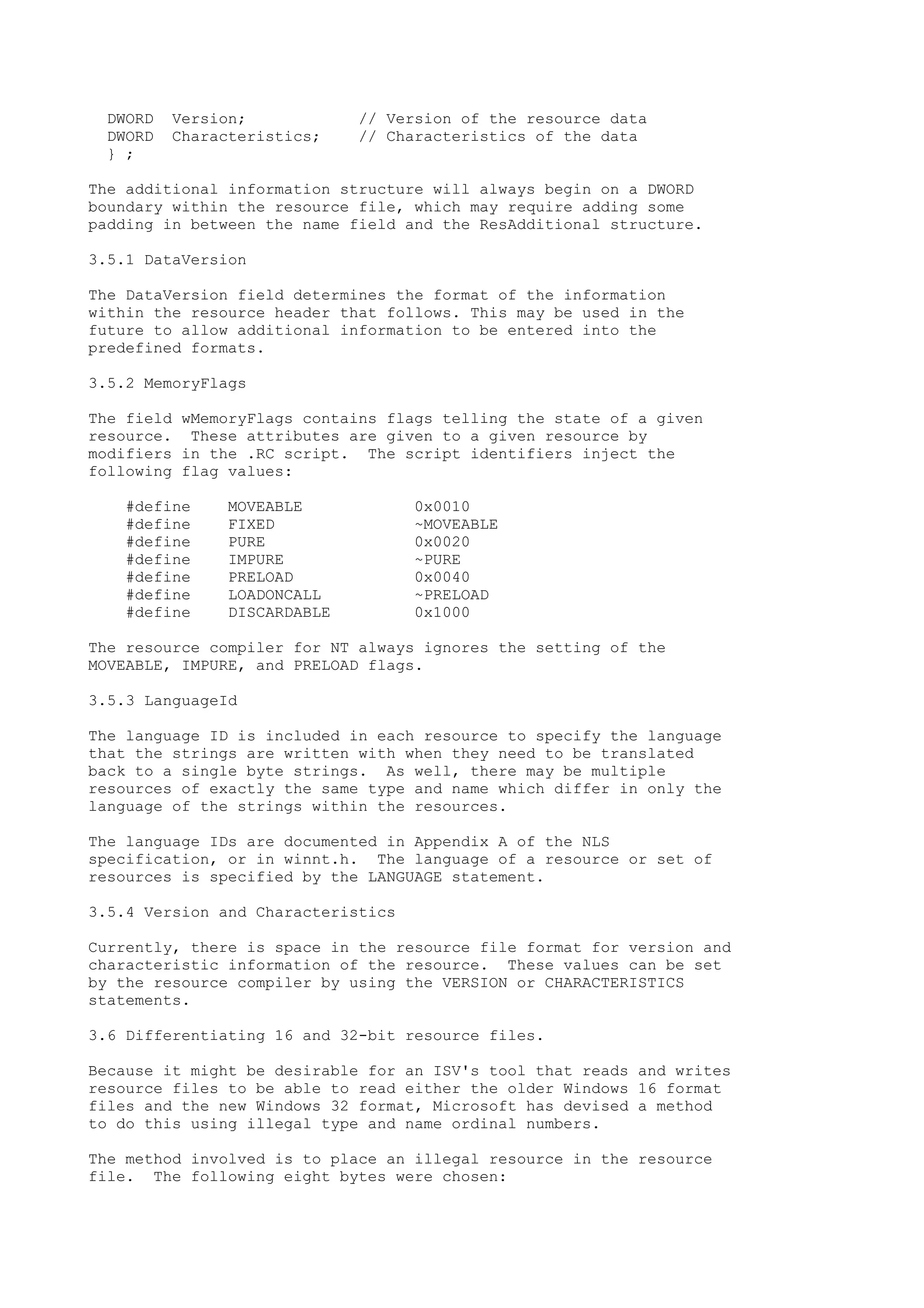DWORD Version; // Version of the resource data
DWORD Characteristics; // Characteristics of the data
} ;
The additional information structure will always begin on a DWORD
boundary within the resource file, which may require adding some
padding in between the name field and the ResAdditional structure.
3.5.1 DataVersion
The DataVersion field determines the format of the information
within the resource header that follows. This may be used in the
future to allow additional information to be entered into the
predefined formats.
3.5.2 MemoryFlags
The field wMemoryFlags contains flags telling the state of a given
resource. These attributes are given to a given resource by
modifiers in the .RC script. The script identifiers inject the
following flag values:
#define MOVEABLE 0x0010
#define FIXED ~MOVEABLE
#define PURE 0x0020
#define IMPURE ~PURE
#define PRELOAD 0x0040
#define LOADONCALL ~PRELOAD
#define DISCARDABLE 0x1000
The resource compiler for NT always ignores the setting of the
MOVEABLE, IMPURE, and PRELOAD flags.
3.5.3 LanguageId
The language ID is included in each resource to specify the language
that the strings are written with when they need to be translated
back to a single byte strings. As well, there may be multiple
resources of exactly the same type and name which differ in only the
language of the strings within the resources.
The language IDs are documented in Appendix A of the NLS
specification, or in winnt.h. The language of a resource or set of
resources is specified by the LANGUAGE statement.
3.5.4 Version and Characteristics
Currently, there is space in the resource file format for version and
characteristic information of the resource. These values can be set
by the resource compiler by using the VERSION or CHARACTERISTICS
statements.
3.6 Differentiating 16 and 32-bit resource files.
Because it might be desirable for an ISV's tool that reads and writes
resource files to be able to read either the older Windows 16 format
files and the new Windows 32 format, Microsoft has devised a method
to do this using illegal type and name ordinal numbers.
The method involved is to place an illegal resource in the resource
file. The following eight bytes were chosen:
 