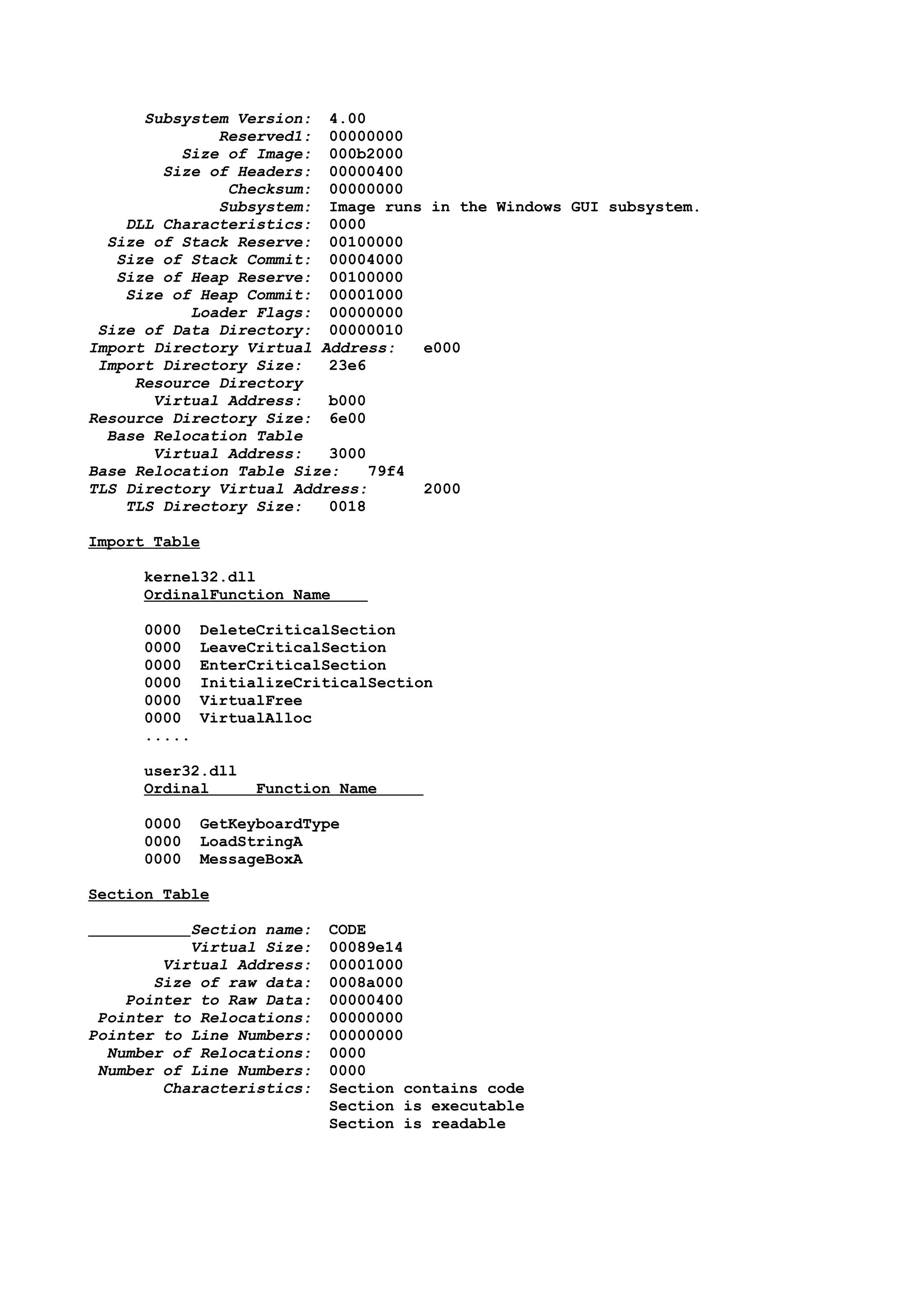Subsystem Version: 4.00
Reserved1: 00000000
Size of Image: 000b2000
Size of Headers: 00000400
Checksum: 00000000
Subsystem: Image runs in the Windows GUI subsystem.
DLL Characteristics: 0000
Size of Stack Reserve: 00100000
Size of Stack Commit: 00004000
Size of Heap Reserve: 00100000
Size of Heap Commit: 00001000
Loader Flags: 00000000
Size of Data Directory: 00000010
Import Directory Virtual Address: e000
Import Directory Size: 23e6
Resource Directory
Virtual Address: b000
Resource Directory Size: 6e00
Base Relocation Table
Virtual Address: 3000
Base Relocation Table Size: 79f4
TLS Directory Virtual Address: 2000
TLS Directory Size: 0018
Import Table
kernel32.dll
OrdinalFunction Name
0000 DeleteCriticalSection
0000 LeaveCriticalSection
0000 EnterCriticalSection
0000 InitializeCriticalSection
0000 VirtualFree
0000 VirtualAlloc
.....
user32.dll
Ordinal Function Name
0000 GetKeyboardType
0000 LoadStringA
0000 MessageBoxA
Section Table
Section name: CODE
Virtual Size: 00089e14
Virtual Address: 00001000
Size of raw data: 0008a000
Pointer to Raw Data: 00000400
Pointer to Relocations: 00000000
Pointer to Line Numbers: 00000000
Number of Relocations: 0000
Number of Line Numbers: 0000
Characteristics: Section contains code
Section is executable
Section is readable
 