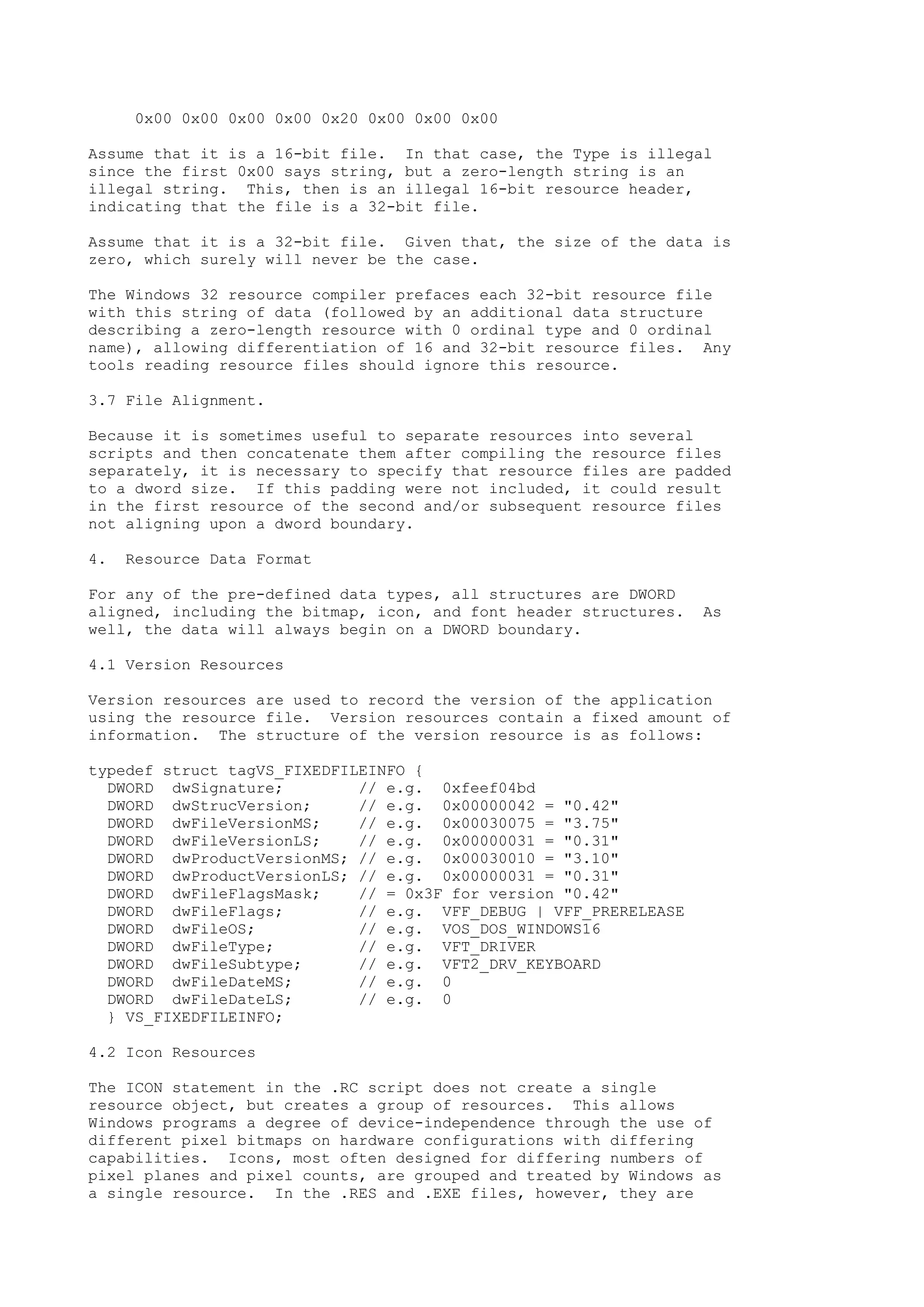 0x00 0x00 0x00 0x00 0x20 0x00 0x00 0x00
Assume that it is a 16-bit file. In that case, the Type is illegal
since the first 0x00 says string, but a zero-length string is an
illegal string. This, then is an illegal 16-bit resource header,
indicating that the file is a 32-bit file.
Assume that it is a 32-bit file. Given that, the size of the data is
zero, which surely will never be the case.
The Windows 32 resource compiler prefaces each 32-bit resource file
with this string of data (followed by an additional data structure
describing a zero-length resource with 0 ordinal type and 0 ordinal
name), allowing differentiation of 16 and 32-bit resource files. Any
tools reading resource files should ignore this resource.
3.7 File Alignment.
Because it is sometimes useful to separate resources into several
scripts and then concatenate them after compiling the resource files
separately, it is necessary to specify that resource files are padded
to a dword size. If this padding were not included, it could result
in the first resource of the second and/or subsequent resource files
not aligning upon a dword boundary.
4. Resource Data Format
For any of the pre-defined data types, all structures are DWORD
aligned, including the bitmap, icon, and font header structures. As
well, the data will always begin on a DWORD boundary.
4.1 Version Resources
Version resources are used to record the version of the application
using the resource file. Version resources contain a fixed amount of
information. The structure of the version resource is as follows:
typedef struct tagVS_FIXEDFILEINFO {
DWORD dwSignature; // e.g. 0xfeef04bd
DWORD dwStrucVersion; // e.g. 0x00000042 = "0.42"
DWORD dwFileVersionMS; // e.g. 0x00030075 = "3.75"
DWORD dwFileVersionLS; // e.g. 0x00000031 = "0.31"
DWORD dwProductVersionMS; // e.g. 0x00030010 = "3.10"
DWORD dwProductVersionLS; // e.g. 0x00000031 = "0.31"
DWORD dwFileFlagsMask; // = 0x3F for version "0.42"
DWORD dwFileFlags; // e.g. VFF_DEBUG | VFF_PRERELEASE
DWORD dwFileOS; // e.g. VOS_DOS_WINDOWS16
DWORD dwFileType; // e.g. VFT_DRIVER
DWORD dwFileSubtype; // e.g. VFT2_DRV_KEYBOARD
DWORD dwFileDateMS; // e.g. 0
DWORD dwFileDateLS; // e.g. 0
} VS_FIXEDFILEINFO;
4.2 Icon Resources
The ICON statement in the .RC script does not create a single
resource object, but creates a group of resources. This allows
Windows programs a degree of device-independence through the use of
different pixel bitmaps on hardware configurations with differing
capabilities. Icons, most often designed for differing numbers of
pixel planes and pixel counts, are grouped and treated by Windows as
a single resource. In the .RES and .EXE files, however, they are
 