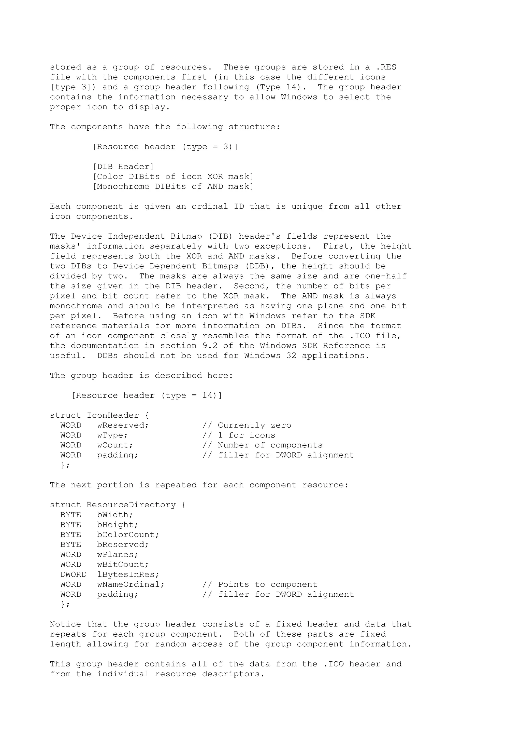 stored as a group of resources. These groups are stored in a .RES
file with the components first (in this case the different icons
[type 3]) and a group header following (Type 14). The group header
contains the information necessary to allow Windows to select the
proper icon to display.
The components have the following structure:
[Resource header (type = 3)]
[DIB Header]
[Color DIBits of icon XOR mask]
[Monochrome DIBits of AND mask]
Each component is given an ordinal ID that is unique from all other
icon components.
The Device Independent Bitmap (DIB) header's fields represent the
masks' information separately with two exceptions. First, the height
field represents both the XOR and AND masks. Before converting the
two DIBs to Device Dependent Bitmaps (DDB), the height should be
divided by two. The masks are always the same size and are one-half
the size given in the DIB header. Second, the number of bits per
pixel and bit count refer to the XOR mask. The AND mask is always
monochrome and should be interpreted as having one plane and one bit
per pixel. Before using an icon with Windows refer to the SDK
reference materials for more information on DIBs. Since the format
of an icon component closely resembles the format of the .ICO file,
the documentation in section 9.2 of the Windows SDK Reference is
useful. DDBs should not be used for Windows 32 applications.
The group header is described here:
[Resource header (type = 14)]
struct IconHeader {
WORD wReserved; // Currently zero
WORD wType; // 1 for icons
WORD wCount; // Number of components
WORD padding; // filler for DWORD alignment
};
The next portion is repeated for each component resource:
struct ResourceDirectory {
BYTE bWidth;
BYTE bHeight;
BYTE bColorCount;
BYTE bReserved;
WORD wPlanes;
WORD wBitCount;
DWORD lBytesInRes;
WORD wNameOrdinal; // Points to component
WORD padding; // filler for DWORD alignment
};
Notice that the group header consists of a fixed header and data that
repeats for each group component. Both of these parts are fixed
length allowing for random access of the group component information.
This group header contains all of the data from the .ICO header and
from the individual resource descriptors.
 