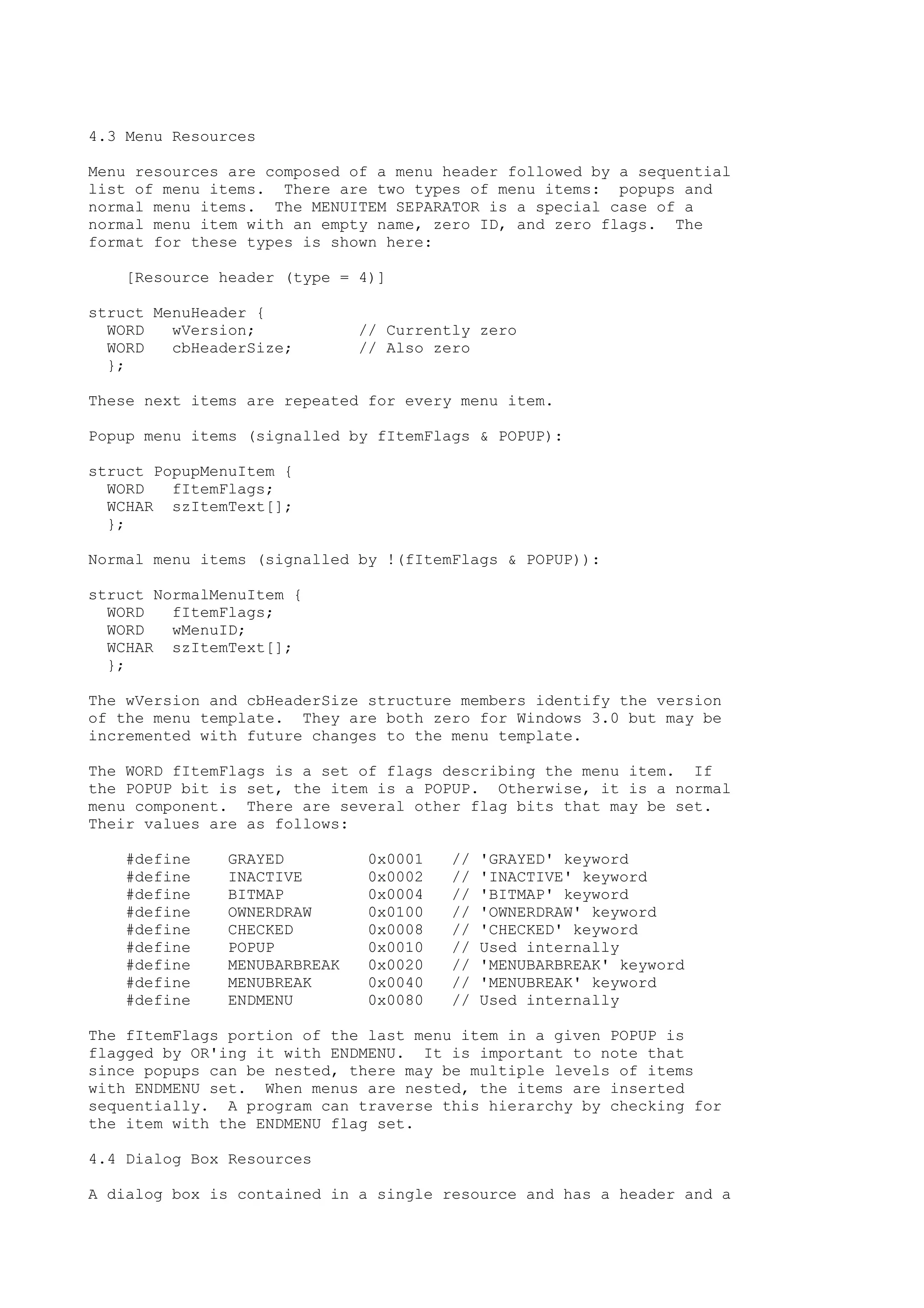 4.3 Menu Resources
Menu resources are composed of a menu header followed by a sequential
list of menu items. There are two types of menu items: popups and
normal menu items. The MENUITEM SEPARATOR is a special case of a
normal menu item with an empty name, zero ID, and zero flags. The
format for these types is shown here:
[Resource header (type = 4)]
struct MenuHeader {
WORD wVersion; // Currently zero
WORD cbHeaderSize; // Also zero
};
These next items are repeated for every menu item.
Popup menu items (signalled by fItemFlags & POPUP):
struct PopupMenuItem {
WORD fItemFlags;
WCHAR szItemText[];
};
Normal menu items (signalled by !(fItemFlags & POPUP)):
struct NormalMenuItem {
WORD fItemFlags;
WORD wMenuID;
WCHAR szItemText[];
};
The wVersion and cbHeaderSize structure members identify the version
of the menu template. They are both zero for Windows 3.0 but may be
incremented with future changes to the menu template.
The WORD fItemFlags is a set of flags describing the menu item. If
the POPUP bit is set, the item is a POPUP. Otherwise, it is a normal
menu component. There are several other flag bits that may be set.
Their values are as follows:
#define GRAYED 0x0001 // 'GRAYED' keyword
#define INACTIVE 0x0002 // 'INACTIVE' keyword
#define BITMAP 0x0004 // 'BITMAP' keyword
#define OWNERDRAW 0x0100 // 'OWNERDRAW' keyword
#define CHECKED 0x0008 // 'CHECKED' keyword
#define POPUP 0x0010 // Used internally
#define MENUBARBREAK 0x0020 // 'MENUBARBREAK' keyword
#define MENUBREAK 0x0040 // 'MENUBREAK' keyword
#define ENDMENU 0x0080 // Used internally
The fItemFlags portion of the last menu item in a given POPUP is
flagged by OR'ing it with ENDMENU. It is important to note that
since popups can be nested, there may be multiple levels of items
with ENDMENU set. When menus are nested, the items are inserted
sequentially. A program can traverse this hierarchy by checking for
the item with the ENDMENU flag set.
4.4 Dialog Box Resources
A dialog box is contained in a single resource and has a header and a
 