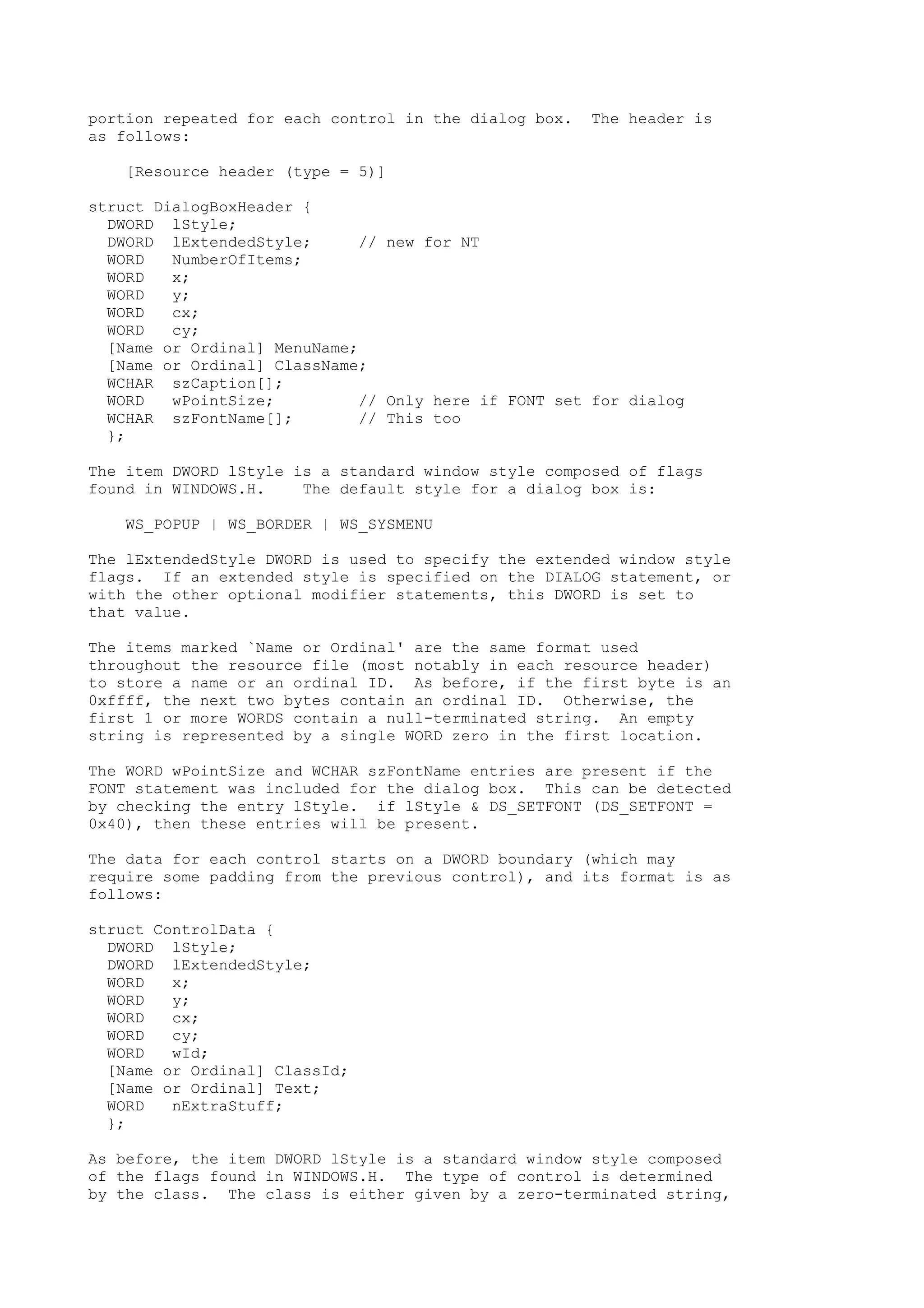 portion repeated for each control in the dialog box. The header is
as follows:
[Resource header (type = 5)]
struct DialogBoxHeader {
DWORD lStyle;
DWORD lExtendedStyle; // new for NT
WORD NumberOfItems;
WORD x;
WORD y;
WORD cx;
WORD cy;
[Name or Ordinal] MenuName;
[Name or Ordinal] ClassName;
WCHAR szCaption[];
WORD wPointSize; // Only here if FONT set for dialog
WCHAR szFontName[]; // This too
};
The item DWORD lStyle is a standard window style composed of flags
found in WINDOWS.H. The default style for a dialog box is:
WS_POPUP | WS_BORDER | WS_SYSMENU
The lExtendedStyle DWORD is used to specify the extended window style
flags. If an extended style is specified on the DIALOG statement, or
with the other optional modifier statements, this DWORD is set to
that value.
The items marked `Name or Ordinal' are the same format used
throughout the resource file (most notably in each resource header)
to store a name or an ordinal ID. As before, if the first byte is an
0xffff, the next two bytes contain an ordinal ID. Otherwise, the
first 1 or more WORDS contain a null-terminated string. An empty
string is represented by a single WORD zero in the first location.
The WORD wPointSize and WCHAR szFontName entries are present if the
FONT statement was included for the dialog box. This can be detected
by checking the entry lStyle. if lStyle & DS_SETFONT (DS_SETFONT =
0x40), then these entries will be present.
The data for each control starts on a DWORD boundary (which may
require some padding from the previous control), and its format is as
follows:
struct ControlData {
DWORD lStyle;
DWORD lExtendedStyle;
WORD x;
WORD y;
WORD cx;
WORD cy;
WORD wId;
[Name or Ordinal] ClassId;
[Name or Ordinal] Text;
WORD nExtraStuff;
};
As before, the item DWORD lStyle is a standard window style composed
of the flags found in WINDOWS.H. The type of control is determined
by the class. The class is either given by a zero-terminated string,
 