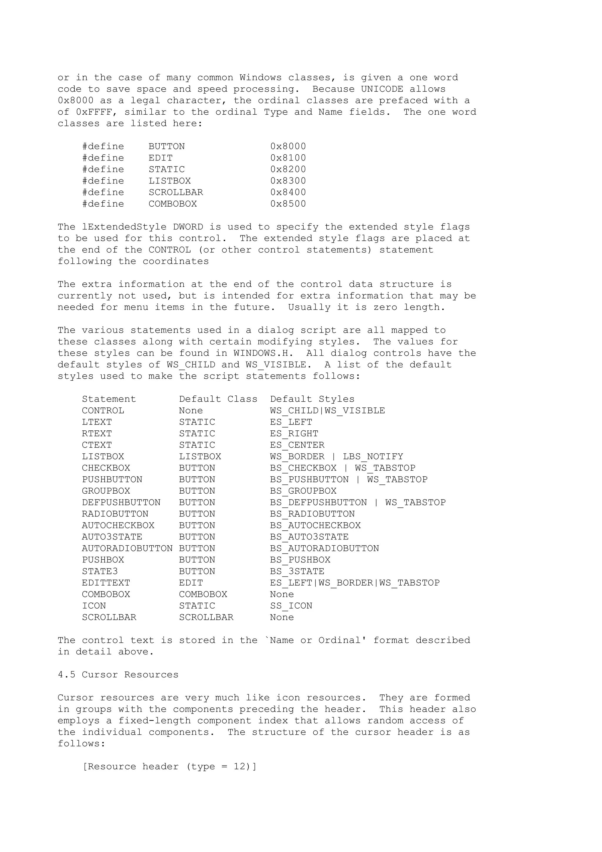 or in the case of many common Windows classes, is given a one word
code to save space and speed processing. Because UNICODE allows
0x8000 as a legal character, the ordinal classes are prefaced with a
of 0xFFFF, similar to the ordinal Type and Name fields. The one word
classes are listed here:
#define BUTTON 0x8000
#define EDIT 0x8100
#define STATIC 0x8200
#define LISTBOX 0x8300
#define SCROLLBAR 0x8400
#define COMBOBOX 0x8500
The lExtendedStyle DWORD is used to specify the extended style flags
to be used for this control. The extended style flags are placed at
the end of the CONTROL (or other control statements) statement
following the coordinates
The extra information at the end of the control data structure is
currently not used, but is intended for extra information that may be
needed for menu items in the future. Usually it is zero length.
The various statements used in a dialog script are all mapped to
these classes along with certain modifying styles. The values for
these styles can be found in WINDOWS.H. All dialog controls have the
default styles of WS_CHILD and WS_VISIBLE. A list of the default
styles used to make the script statements follows:
Statement Default Class Default Styles
CONTROL None WS_CHILD|WS_VISIBLE
LTEXT STATIC ES_LEFT
RTEXT STATIC ES_RIGHT
CTEXT STATIC ES_CENTER
LISTBOX LISTBOX WS_BORDER | LBS_NOTIFY
CHECKBOX BUTTON BS_CHECKBOX | WS_TABSTOP
PUSHBUTTON BUTTON BS_PUSHBUTTON | WS_TABSTOP
GROUPBOX BUTTON BS_GROUPBOX
DEFPUSHBUTTON BUTTON BS_DEFPUSHBUTTON | WS_TABSTOP
RADIOBUTTON BUTTON BS_RADIOBUTTON
AUTOCHECKBOX BUTTON BS_AUTOCHECKBOX
AUTO3STATE BUTTON BS_AUTO3STATE
AUTORADIOBUTTON BUTTON BS_AUTORADIOBUTTON
PUSHBOX BUTTON BS_PUSHBOX
STATE3 BUTTON BS_3STATE
EDITTEXT EDIT ES_LEFT|WS_BORDER|WS_TABSTOP
COMBOBOX COMBOBOX None
ICON STATIC SS_ICON
SCROLLBAR SCROLLBAR None
The control text is stored in the `Name or Ordinal' format described
in detail above.
4.5 Cursor Resources
Cursor resources are very much like icon resources. They are formed
in groups with the components preceding the header. This header also
employs a fixed-length component index that allows random access of
the individual components. The structure of the cursor header is as
follows:
[Resource header (type = 12)]
 