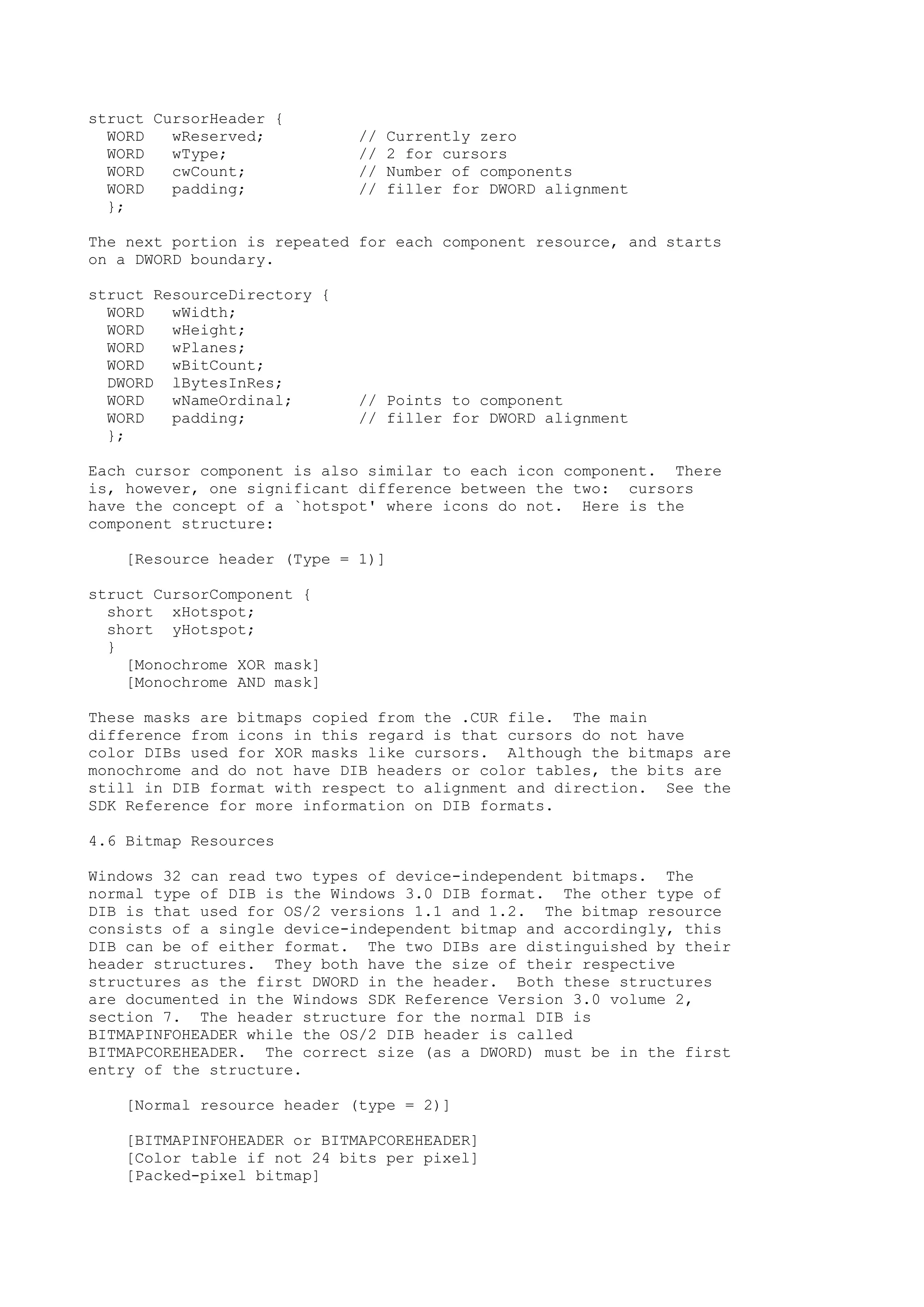 struct CursorHeader {
WORD wReserved; // Currently zero
WORD wType; // 2 for cursors
WORD cwCount; // Number of components
WORD padding; // filler for DWORD alignment
};
The next portion is repeated for each component resource, and starts
on a DWORD boundary.
struct ResourceDirectory {
WORD wWidth;
WORD wHeight;
WORD wPlanes;
WORD wBitCount;
DWORD lBytesInRes;
WORD wNameOrdinal; // Points to component
WORD padding; // filler for DWORD alignment
};
Each cursor component is also similar to each icon component. There
is, however, one significant difference between the two: cursors
have the concept of a `hotspot' where icons do not. Here is the
component structure:
[Resource header (Type = 1)]
struct CursorComponent {
short xHotspot;
short yHotspot;
}
[Monochrome XOR mask]
[Monochrome AND mask]
These masks are bitmaps copied from the .CUR file. The main
difference from icons in this regard is that cursors do not have
color DIBs used for XOR masks like cursors. Although the bitmaps are
monochrome and do not have DIB headers or color tables, the bits are
still in DIB format with respect to alignment and direction. See the
SDK Reference for more information on DIB formats.
4.6 Bitmap Resources
Windows 32 can read two types of device-independent bitmaps. The
normal type of DIB is the Windows 3.0 DIB format. The other type of
DIB is that used for OS/2 versions 1.1 and 1.2. The bitmap resource
consists of a single device-independent bitmap and accordingly, this
DIB can be of either format. The two DIBs are distinguished by their
header structures. They both have the size of their respective
structures as the first DWORD in the header. Both these structures
are documented in the Windows SDK Reference Version 3.0 volume 2,
section 7. The header structure for the normal DIB is
BITMAPINFOHEADER while the OS/2 DIB header is called
BITMAPCOREHEADER. The correct size (as a DWORD) must be in the first
entry of the structure.
[Normal resource header (type = 2)]
[BITMAPINFOHEADER or BITMAPCOREHEADER]
[Color table if not 24 bits per pixel]
[Packed-pixel bitmap]
 