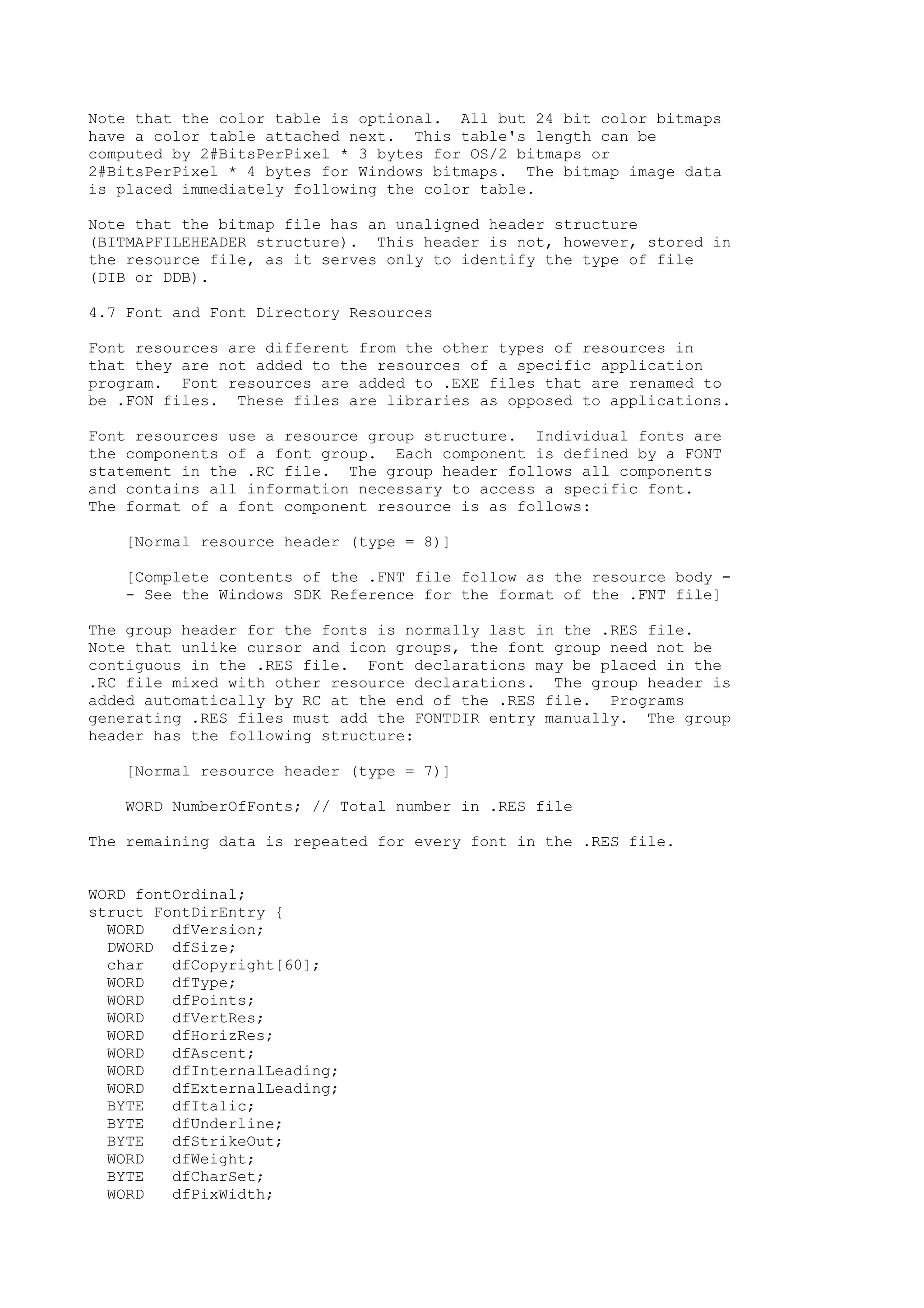 Note that the color table is optional. All but 24 bit color bitmaps
have a color table attached next. This table's length can be
computed by 2#BitsPerPixel * 3 bytes for OS/2 bitmaps or
2#BitsPerPixel * 4 bytes for Windows bitmaps. The bitmap image data
is placed immediately following the color table.
Note that the bitmap file has an unaligned header structure
(BITMAPFILEHEADER structure). This header is not, however, stored in
the resource file, as it serves only to identify the type of file
(DIB or DDB).
4.7 Font and Font Directory Resources
Font resources are different from the other types of resources in
that they are not added to the resources of a specific application
program. Font resources are added to .EXE files that are renamed to
be .FON files. These files are libraries as opposed to applications.
Font resources use a resource group structure. Individual fonts are
the components of a font group. Each component is defined by a FONT
statement in the .RC file. The group header follows all components
and contains all information necessary to access a specific font.
The format of a font component resource is as follows:
[Normal resource header (type = 8)]
[Complete contents of the .FNT file follow as the resource body -
- See the Windows SDK Reference for the format of the .FNT file]
The group header for the fonts is normally last in the .RES file.
Note that unlike cursor and icon groups, the font group need not be
contiguous in the .RES file. Font declarations may be placed in the
.RC file mixed with other resource declarations. The group header is
added automatically by RC at the end of the .RES file. Programs
generating .RES files must add the FONTDIR entry manually. The group
header has the following structure:
[Normal resource header (type = 7)]
WORD NumberOfFonts; // Total number in .RES file
The remaining data is repeated for every font in the .RES file.
WORD fontOrdinal;
struct FontDirEntry {
WORD dfVersion;
DWORD dfSize;
char dfCopyright[60];
WORD dfType;
WORD dfPoints;
WORD dfVertRes;
WORD dfHorizRes;
WORD dfAscent;
WORD dfInternalLeading;
WORD dfExternalLeading;
BYTE dfItalic;
BYTE dfUnderline;
BYTE dfStrikeOut;
WORD dfWeight;
BYTE dfCharSet;
WORD dfPixWidth;
 