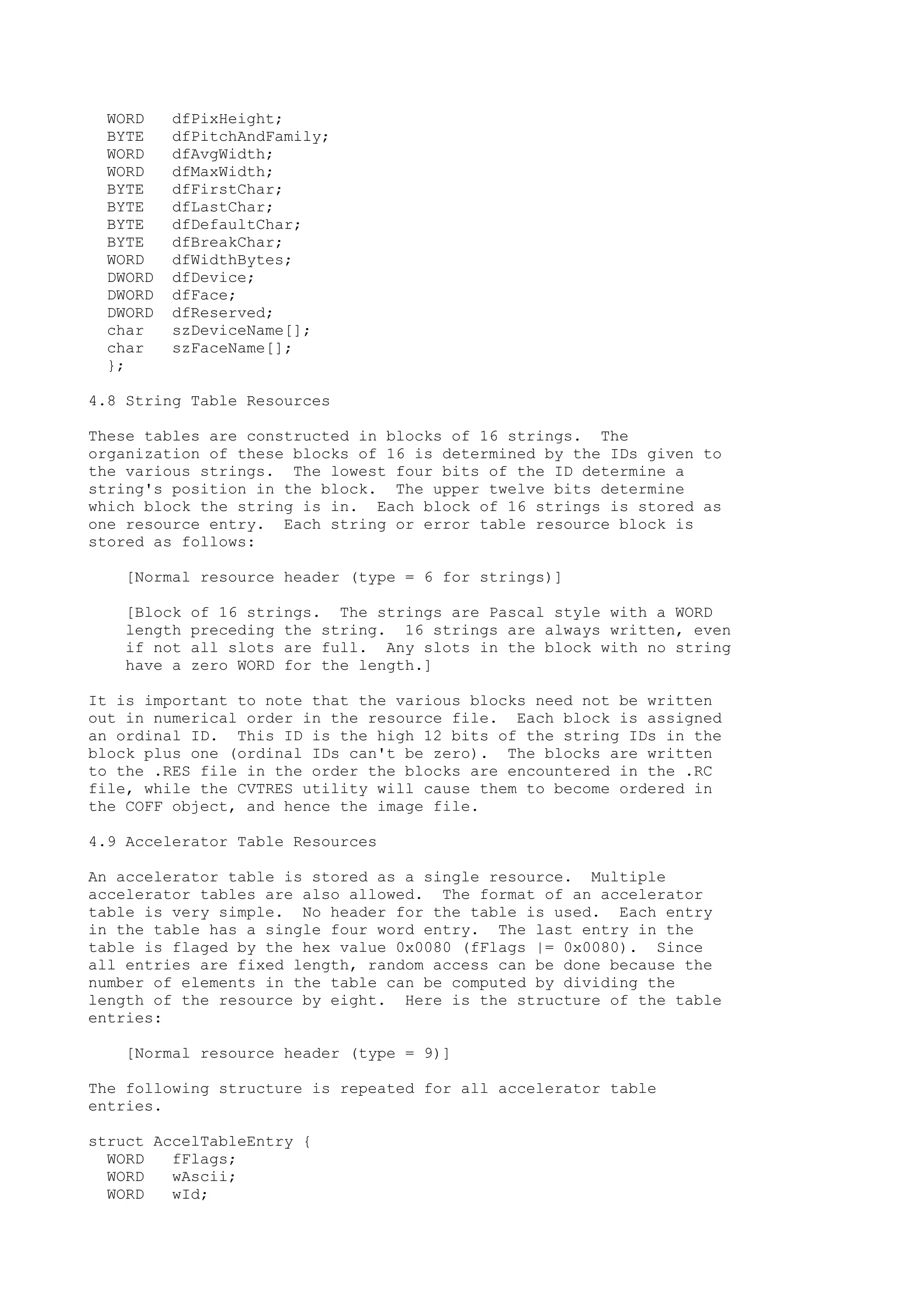 WORD dfPixHeight;
BYTE dfPitchAndFamily;
WORD dfAvgWidth;
WORD dfMaxWidth;
BYTE dfFirstChar;
BYTE dfLastChar;
BYTE dfDefaultChar;
BYTE dfBreakChar;
WORD dfWidthBytes;
DWORD dfDevice;
DWORD dfFace;
DWORD dfReserved;
char szDeviceName[];
char szFaceName[];
};
4.8 String Table Resources
These tables are constructed in blocks of 16 strings. The
organization of these blocks of 16 is determined by the IDs given to
the various strings. The lowest four bits of the ID determine a
string's position in the block. The upper twelve bits determine
which block the string is in. Each block of 16 strings is stored as
one resource entry. Each string or error table resource block is
stored as follows:
[Normal resource header (type = 6 for strings)]
[Block of 16 strings. The strings are Pascal style with a WORD
length preceding the string. 16 strings are always written, even
if not all slots are full. Any slots in the block with no string
have a zero WORD for the length.]
It is important to note that the various blocks need not be written
out in numerical order in the resource file. Each block is assigned
an ordinal ID. This ID is the high 12 bits of the string IDs in the
block plus one (ordinal IDs can't be zero). The blocks are written
to the .RES file in the order the blocks are encountered in the .RC
file, while the CVTRES utility will cause them to become ordered in
the COFF object, and hence the image file.
4.9 Accelerator Table Resources
An accelerator table is stored as a single resource. Multiple
accelerator tables are also allowed. The format of an accelerator
table is very simple. No header for the table is used. Each entry
in the table has a single four word entry. The last entry in the
table is flaged by the hex value 0x0080 (fFlags |= 0x0080). Since
all entries are fixed length, random access can be done because the
number of elements in the table can be computed by dividing the
length of the resource by eight. Here is the structure of the table
entries:
[Normal resource header (type = 9)]
The following structure is repeated for all accelerator table
entries.
struct AccelTableEntry {
WORD fFlags;
WORD wAscii;
WORD wId;
 