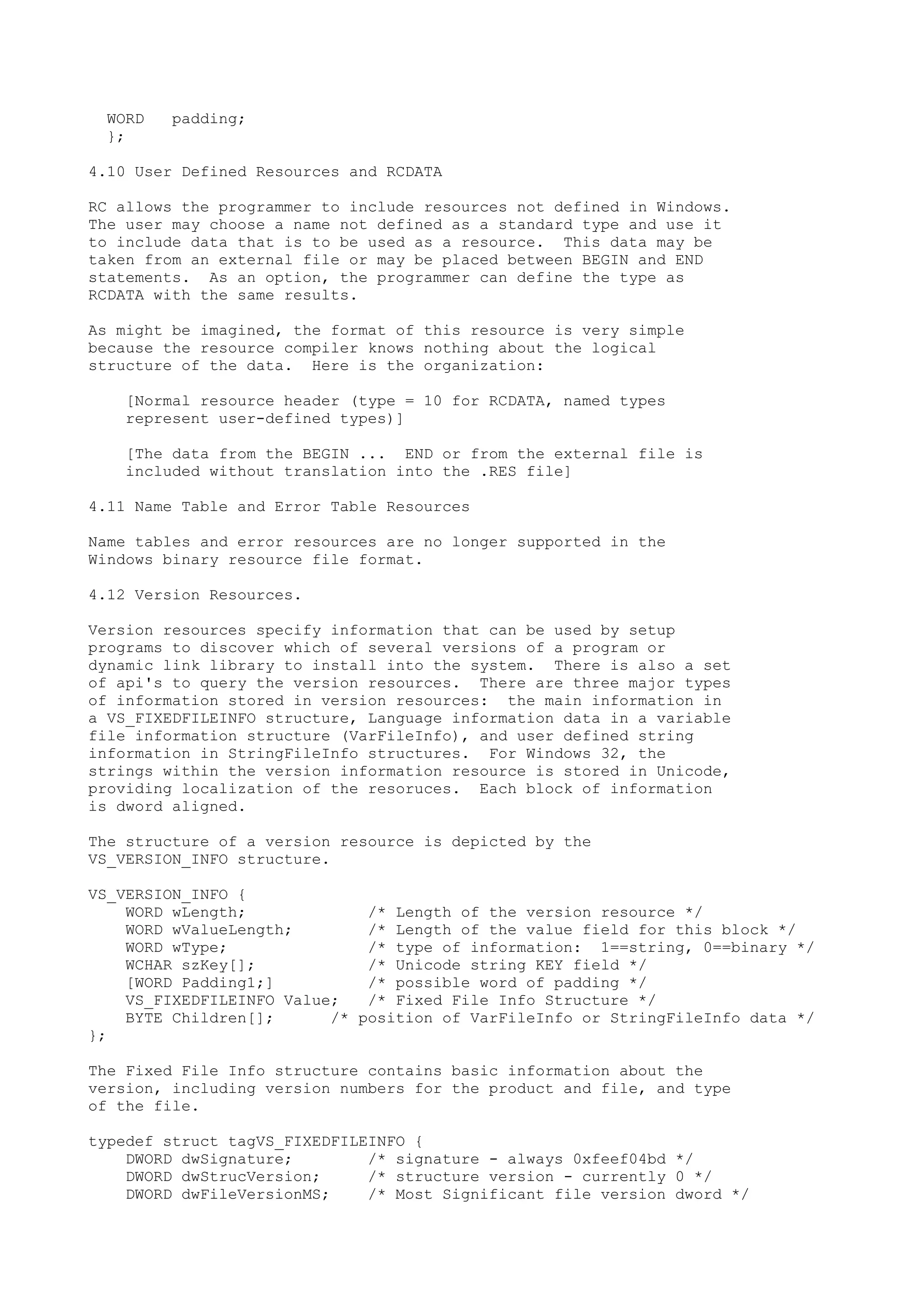 WORD padding;
};
4.10 User Defined Resources and RCDATA
RC allows the programmer to include resources not defined in Windows.
The user may choose a name not defined as a standard type and use it
to include data that is to be used as a resource. This data may be
taken from an external file or may be placed between BEGIN and END
statements. As an option, the programmer can define the type as
RCDATA with the same results.
As might be imagined, the format of this resource is very simple
because the resource compiler knows nothing about the logical
structure of the data. Here is the organization:
[Normal resource header (type = 10 for RCDATA, named types
represent user-defined types)]
[The data from the BEGIN ... END or from the external file is
included without translation into the .RES file]
4.11 Name Table and Error Table Resources
Name tables and error resources are no longer supported in the
Windows binary resource file format.
4.12 Version Resources.
Version resources specify information that can be used by setup
programs to discover which of several versions of a program or
dynamic link library to install into the system. There is also a set
of api's to query the version resources. There are three major types
of information stored in version resources: the main information in
a VS_FIXEDFILEINFO structure, Language information data in a variable
file information structure (VarFileInfo), and user defined string
information in StringFileInfo structures. For Windows 32, the
strings within the version information resource is stored in Unicode,
providing localization of the resoruces. Each block of information
is dword aligned.
The structure of a version resource is depicted by the
VS_VERSION_INFO structure.
VS_VERSION_INFO {
WORD wLength; /* Length of the version resource */
WORD wValueLength; /* Length of the value field for this block */
WORD wType; /* type of information: 1==string, 0==binary */
WCHAR szKey[]; /* Unicode string KEY field */
[WORD Padding1;] /* possible word of padding */
VS_FIXEDFILEINFO Value; /* Fixed File Info Structure */
BYTE Children[]; /* position of VarFileInfo or StringFileInfo data */
};
The Fixed File Info structure contains basic information about the
version, including version numbers for the product and file, and type
of the file.
typedef struct tagVS_FIXEDFILEINFO {
DWORD dwSignature; /* signature - always 0xfeef04bd */
DWORD dwStrucVersion; /* structure version - currently 0 */
DWORD dwFileVersionMS; /* Most Significant file version dword */
 