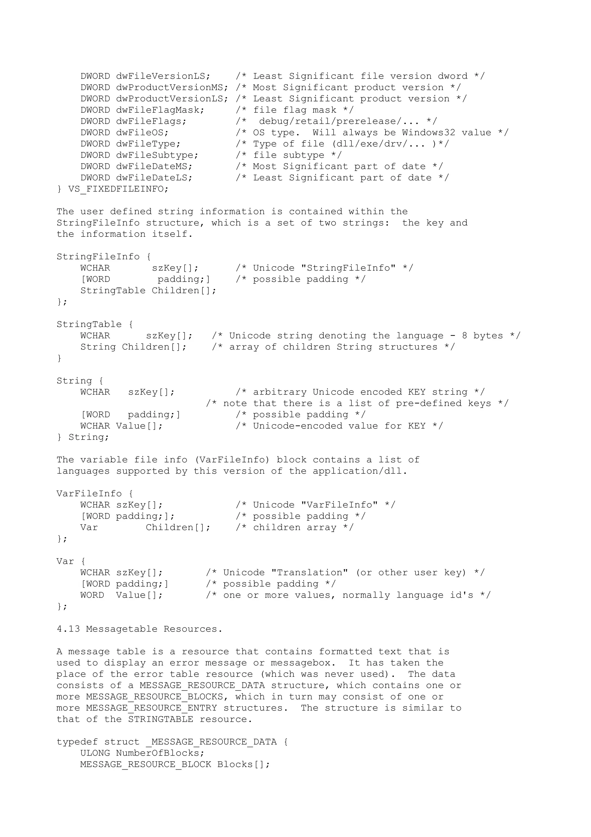 DWORD dwFileVersionLS; /* Least Significant file version dword */
DWORD dwProductVersionMS; /* Most Significant product version */
DWORD dwProductVersionLS; /* Least Significant product version */
DWORD dwFileFlagMask; /* file flag mask */
DWORD dwFileFlags; /* debug/retail/prerelease/... */
DWORD dwFileOS; /* OS type. Will always be Windows32 value */
DWORD dwFileType; /* Type of file (dll/exe/drv/... )*/
DWORD dwFileSubtype; /* file subtype */
DWORD dwFileDateMS; /* Most Significant part of date */
DWORD dwFileDateLS; /* Least Significant part of date */
} VS_FIXEDFILEINFO;
The user defined string information is contained within the
StringFileInfo structure, which is a set of two strings: the key and
the information itself.
StringFileInfo {
WCHAR szKey[]; /* Unicode "StringFileInfo" */
[WORD padding;] /* possible padding */
StringTable Children[];
};
StringTable {
WCHAR szKey[]; /* Unicode string denoting the language - 8 bytes */
String Children[]; /* array of children String structures */
}
String {
WCHAR szKey[]; /* arbitrary Unicode encoded KEY string */
/* note that there is a list of pre-defined keys */
[WORD padding;] /* possible padding */
WCHAR Value[]; /* Unicode-encoded value for KEY */
} String;
The variable file info (VarFileInfo) block contains a list of
languages supported by this version of the application/dll.
VarFileInfo {
WCHAR szKey[]; /* Unicode "VarFileInfo" */
[WORD padding;]; /* possible padding */
Var Children[]; /* children array */
};
Var {
WCHAR szKey[]; /* Unicode "Translation" (or other user key) */
[WORD padding;] /* possible padding */
WORD Value[]; /* one or more values, normally language id's */
};
4.13 Messagetable Resources.
A message table is a resource that contains formatted text that is
used to display an error message or messagebox. It has taken the
place of the error table resource (which was never used). The data
consists of a MESSAGE_RESOURCE_DATA structure, which contains one or
more MESSAGE_RESOURCE_BLOCKS, which in turn may consist of one or
more MESSAGE_RESOURCE_ENTRY structures. The structure is similar to
that of the STRINGTABLE resource.
typedef struct _MESSAGE_RESOURCE_DATA {
ULONG NumberOfBlocks;
MESSAGE_RESOURCE_BLOCK Blocks[];
 