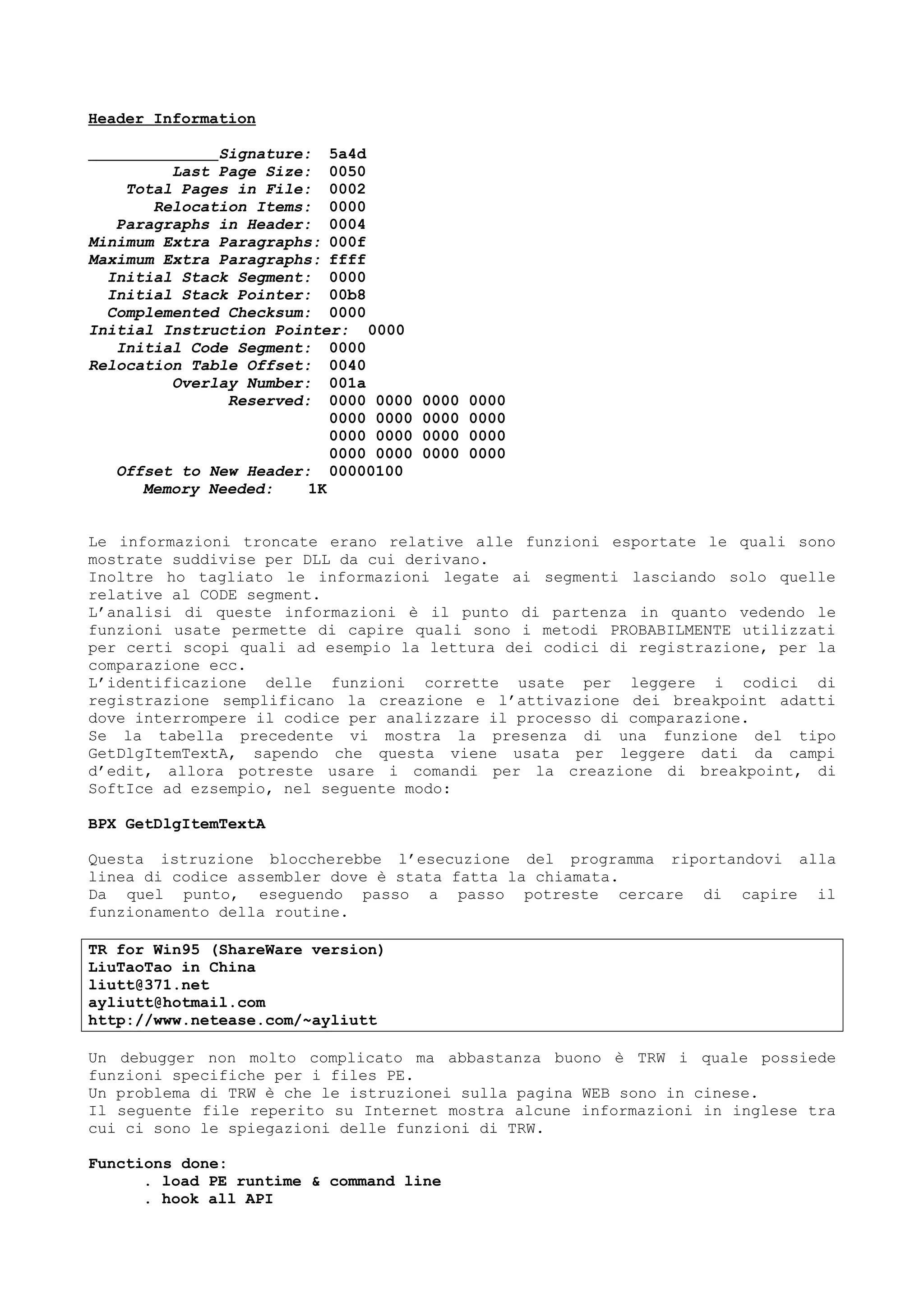 Header Information
Signature: 5a4d
Last Page Size: 0050
Total Pages in File: 0002
Relocation Items: 0000
Paragraphs in Header: 0004
Minimum Extra Paragraphs: 000f
Maximum Extra Paragraphs: ffff
Initial Stack Segment: 0000
Initial Stack Pointer: 00b8
Complemented Checksum: 0000
Initial Instruction Pointer: 0000
Initial Code Segment: 0000
Relocation Table Offset: 0040
Overlay Number: 001a
Reserved: 0000 0000 0000 0000
0000 0000 0000 0000
0000 0000 0000 0000
0000 0000 0000 0000
Offset to New Header: 00000100
Memory Needed: 1K
Le informazioni troncate erano relative alle funzioni esportate le quali sono
mostrate suddivise per DLL da cui derivano.
Inoltre ho tagliato le informazioni legate ai segmenti lasciando solo quelle
relative al CODE segment.
L’analisi di queste informazioni è il punto di partenza in quanto vedendo le
funzioni usate permette di capire quali sono i metodi PROBABILMENTE utilizzati
per certi scopi quali ad esempio la lettura dei codici di registrazione, per la
comparazione ecc.
L’identificazione delle funzioni corrette usate per leggere i codici di
registrazione semplificano la creazione e l’attivazione dei breakpoint adatti
dove interrompere il codice per analizzare il processo di comparazione.
Se la tabella precedente vi mostra la presenza di una funzione del tipo
GetDlgItemTextA, sapendo che questa viene usata per leggere dati da campi
d’edit, allora potreste usare i comandi per la creazione di breakpoint, di
SoftIce ad ezsempio, nel seguente modo:
BPX GetDlgItemTextA
Questa istruzione bloccherebbe l’esecuzione del programma riportandovi alla
linea di codice assembler dove è stata fatta la chiamata.
Da quel punto, eseguendo passo a passo potreste cercare di capire il
funzionamento della routine.
TR for Win95 (ShareWare version)
LiuTaoTao in China
liutt@371.net
ayliutt@hotmail.com
http://www.netease.com/~ayliutt
Un debugger non molto complicato ma abbastanza buono è TRW i quale possiede
funzioni specifiche per i files PE.
Un problema di TRW è che le istruzionei sulla pagina WEB sono in cinese.
Il seguente file reperito su Internet mostra alcune informazioni in inglese tra
cui ci sono le spiegazioni delle funzioni di TRW.
Functions done:
. load PE runtime & command line
. hook all API
 
