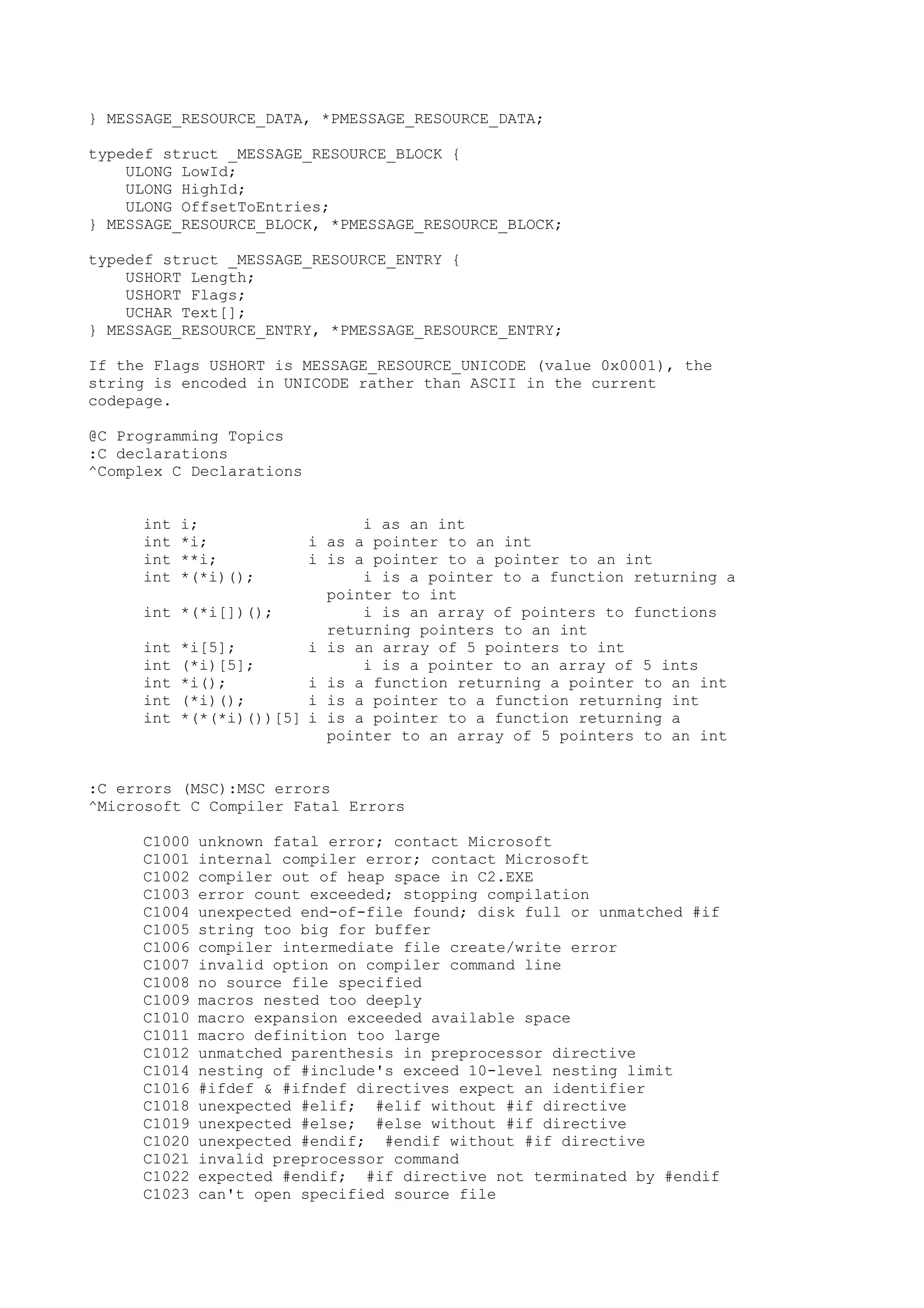 } MESSAGE_RESOURCE_DATA, *PMESSAGE_RESOURCE_DATA;
typedef struct _MESSAGE_RESOURCE_BLOCK {
ULONG LowId;
ULONG HighId;
ULONG OffsetToEntries;
} MESSAGE_RESOURCE_BLOCK, *PMESSAGE_RESOURCE_BLOCK;
typedef struct _MESSAGE_RESOURCE_ENTRY {
USHORT Length;
USHORT Flags;
UCHAR Text[];
} MESSAGE_RESOURCE_ENTRY, *PMESSAGE_RESOURCE_ENTRY;
If the Flags USHORT is MESSAGE_RESOURCE_UNICODE (value 0x0001), the
string is encoded in UNICODE rather than ASCII in the current
codepage.
@C Programming Topics
:C declarations
^Complex C Declarations
int i; i as an int
int *i; i as a pointer to an int
int **i; i is a pointer to a pointer to an int
int *(*i)(); i is a pointer to a function returning a
pointer to int
int *(*i[])(); i is an array of pointers to functions
returning pointers to an int
int *i[5]; i is an array of 5 pointers to int
int (*i)[5]; i is a pointer to an array of 5 ints
int *i(); i is a function returning a pointer to an int
int (*i)(); i is a pointer to a function returning int
int *(*(*i)())[5] i is a pointer to a function returning a
pointer to an array of 5 pointers to an int
:C errors (MSC):MSC errors
^Microsoft C Compiler Fatal Errors
C1000 unknown fatal error; contact Microsoft
C1001 internal compiler error; contact Microsoft
C1002 compiler out of heap space in C2.EXE
C1003 error count exceeded; stopping compilation
C1004 unexpected end-of-file found; disk full or unmatched #if
C1005 string too big for buffer
C1006 compiler intermediate file create/write error
C1007 invalid option on compiler command line
C1008 no source file specified
C1009 macros nested too deeply
C1010 macro expansion exceeded available space
C1011 macro definition too large
C1012 unmatched parenthesis in preprocessor directive
C1014 nesting of #include's exceed 10-level nesting limit
C1016 #ifdef & #ifndef directives expect an identifier
C1018 unexpected #elif; #elif without #if directive
C1019 unexpected #else; #else without #if directive
C1020 unexpected #endif; #endif without #if directive
C1021 invalid preprocessor command
C1022 expected #endif; #if directive not terminated by #endif
C1023 can't open specified source file
 