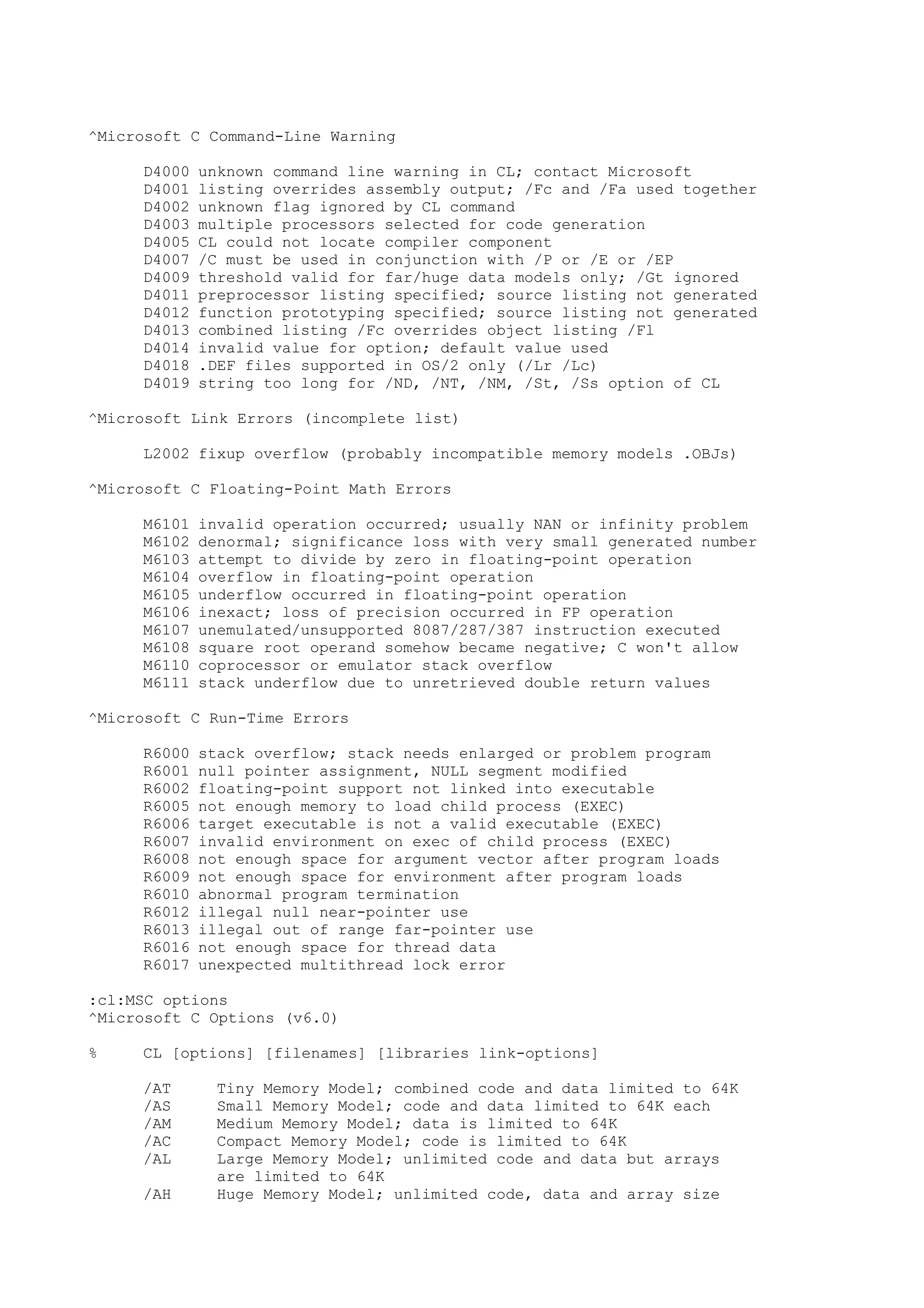 ^Microsoft C Command-Line Warning
D4000 unknown command line warning in CL; contact Microsoft
D4001 listing overrides assembly output; /Fc and /Fa used together
D4002 unknown flag ignored by CL command
D4003 multiple processors selected for code generation
D4005 CL could not locate compiler component
D4007 /C must be used in conjunction with /P or /E or /EP
D4009 threshold valid for far/huge data models only; /Gt ignored
D4011 preprocessor listing specified; source listing not generated
D4012 function prototyping specified; source listing not generated
D4013 combined listing /Fc overrides object listing /Fl
D4014 invalid value for option; default value used
D4018 .DEF files supported in OS/2 only (/Lr /Lc)
D4019 string too long for /ND, /NT, /NM, /St, /Ss option of CL
^Microsoft Link Errors (incomplete list)
L2002 fixup overflow (probably incompatible memory models .OBJs)
^Microsoft C Floating-Point Math Errors
M6101 invalid operation occurred; usually NAN or infinity problem
M6102 denormal; significance loss with very small generated number
M6103 attempt to divide by zero in floating-point operation
M6104 overflow in floating-point operation
M6105 underflow occurred in floating-point operation
M6106 inexact; loss of precision occurred in FP operation
M6107 unemulated/unsupported 8087/287/387 instruction executed
M6108 square root operand somehow became negative; C won't allow
M6110 coprocessor or emulator stack overflow
M6111 stack underflow due to unretrieved double return values
^Microsoft C Run-Time Errors
R6000 stack overflow; stack needs enlarged or problem program
R6001 null pointer assignment, NULL segment modified
R6002 floating-point support not linked into executable
R6005 not enough memory to load child process (EXEC)
R6006 target executable is not a valid executable (EXEC)
R6007 invalid environment on exec of child process (EXEC)
R6008 not enough space for argument vector after program loads
R6009 not enough space for environment after program loads
R6010 abnormal program termination
R6012 illegal null near-pointer use
R6013 illegal out of range far-pointer use
R6016 not enough space for thread data
R6017 unexpected multithread lock error
:cl:MSC options
^Microsoft C Options (v6.0)
% CL [options] [filenames] [libraries link-options]
/AT Tiny Memory Model; combined code and data limited to 64K
/AS Small Memory Model; code and data limited to 64K each
/AM Medium Memory Model; data is limited to 64K
/AC Compact Memory Model; code is limited to 64K
/AL Large Memory Model; unlimited code and data but arrays
are limited to 64K
/AH Huge Memory Model; unlimited code, data and array size
 