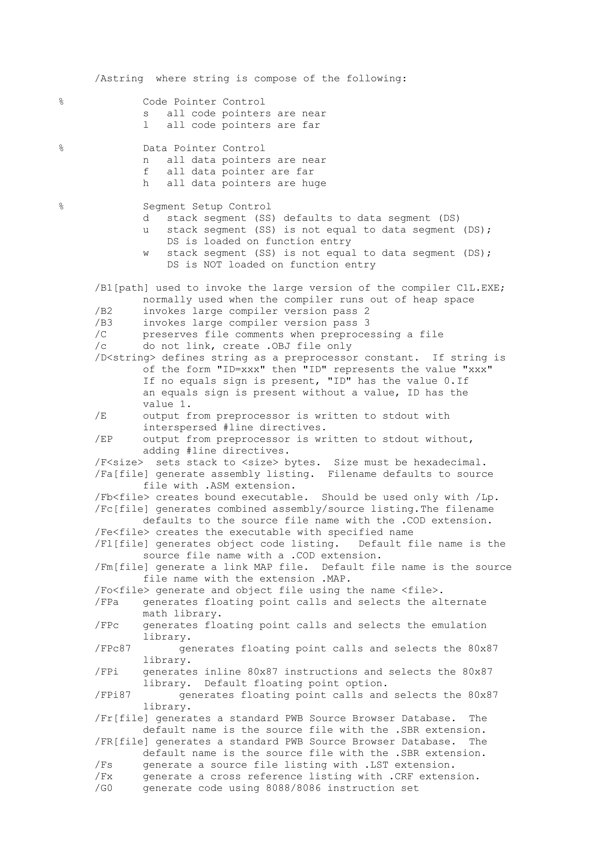 /Astring where string is compose of the following:
% Code Pointer Control
s all code pointers are near
l all code pointers are far
% Data Pointer Control
n all data pointers are near
f all data pointer are far
h all data pointers are huge
% Segment Setup Control
d stack segment (SS) defaults to data segment (DS)
u stack segment (SS) is not equal to data segment (DS);
DS is loaded on function entry
w stack segment (SS) is not equal to data segment (DS);
DS is NOT loaded on function entry
/B1[path] used to invoke the large version of the compiler C1L.EXE;
normally used when the compiler runs out of heap space
/B2 invokes large compiler version pass 2
/B3 invokes large compiler version pass 3
/C preserves file comments when preprocessing a file
/c do not link, create .OBJ file only
/D<string> defines string as a preprocessor constant. If string is
of the form "ID=xxx" then "ID" represents the value "xxx"
If no equals sign is present, "ID" has the value 0.If
an equals sign is present without a value, ID has the
value 1.
/E output from preprocessor is written to stdout with
interspersed #line directives.
/EP output from preprocessor is written to stdout without,
adding #line directives.
/F<size> sets stack to <size> bytes. Size must be hexadecimal.
/Fa[file] generate assembly listing. Filename defaults to source
file with .ASM extension.
/Fb<file> creates bound executable. Should be used only with /Lp.
/Fc[file] generates combined assembly/source listing.The filename
defaults to the source file name with the .COD extension.
/Fe<file> creates the executable with specified name
/Fl[file] generates object code listing. Default file name is the
source file name with a .COD extension.
/Fm[file] generate a link MAP file. Default file name is the source
file name with the extension .MAP.
/Fo<file> generate and object file using the name <file>.
/FPa generates floating point calls and selects the alternate
math library.
/FPc generates floating point calls and selects the emulation
library.
/FPc87 generates floating point calls and selects the 80x87
library.
/FPi generates inline 80x87 instructions and selects the 80x87
library. Default floating point option.
/FPi87 generates floating point calls and selects the 80x87
library.
/Fr[file] generates a standard PWB Source Browser Database. The
default name is the source file with the .SBR extension.
/FR[file] generates a standard PWB Source Browser Database. The
default name is the source file with the .SBR extension.
/Fs generate a source file listing with .LST extension.
/Fx generate a cross reference listing with .CRF extension.
/G0 generate code using 8088/8086 instruction set
 