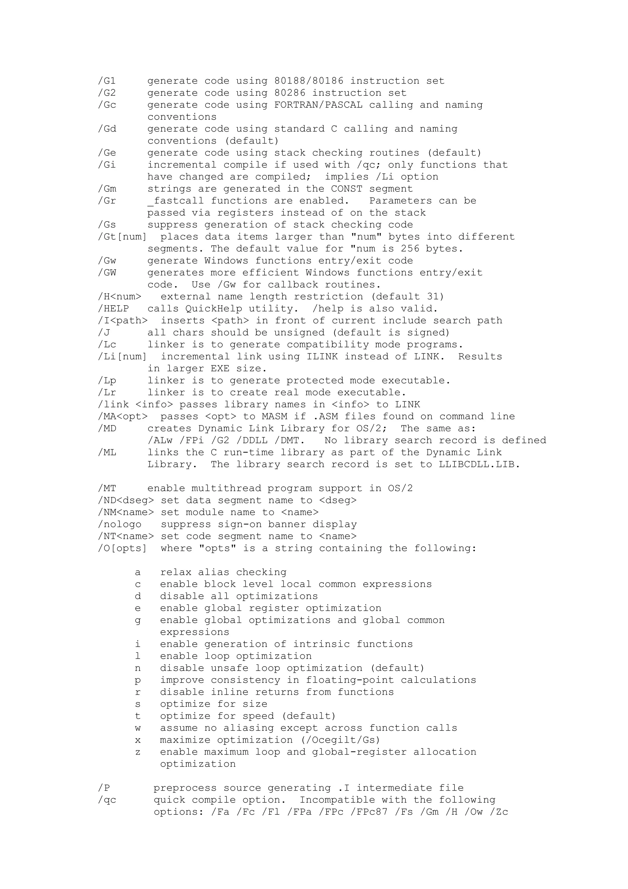 /G1 generate code using 80188/80186 instruction set
/G2 generate code using 80286 instruction set
/Gc generate code using FORTRAN/PASCAL calling and naming
conventions
/Gd generate code using standard C calling and naming
conventions (default)
/Ge generate code using stack checking routines (default)
/Gi incremental compile if used with /qc; only functions that
have changed are compiled; implies /Li option
/Gm strings are generated in the CONST segment
/Gr _fastcall functions are enabled. Parameters can be
passed via registers instead of on the stack
/Gs suppress generation of stack checking code
/Gt[num] places data items larger than "num" bytes into different
segments. The default value for "num is 256 bytes.
/Gw generate Windows functions entry/exit code
/GW generates more efficient Windows functions entry/exit
code. Use /Gw for callback routines.
/H<num> external name length restriction (default 31)
/HELP calls QuickHelp utility. /help is also valid.
/I<path> inserts <path> in front of current include search path
/J all chars should be unsigned (default is signed)
/Lc linker is to generate compatibility mode programs.
/Li[num] incremental link using ILINK instead of LINK. Results
in larger EXE size.
/Lp linker is to generate protected mode executable.
/Lr linker is to create real mode executable.
/link <info> passes library names in <info> to LINK
/MA<opt> passes <opt> to MASM if .ASM files found on command line
/MD creates Dynamic Link Library for OS/2; The same as:
/ALw /FPi /G2 /DDLL /DMT. No library search record is defined
/ML links the C run-time library as part of the Dynamic Link
Library. The library search record is set to LLIBCDLL.LIB.
/MT enable multithread program support in OS/2
/ND<dseg> set data segment name to <dseg>
/NM<name> set module name to <name>
/nologo suppress sign-on banner display
/NT<name> set code segment name to <name>
/O[opts] where "opts" is a string containing the following:
a relax alias checking
c enable block level local common expressions
d disable all optimizations
e enable global register optimization
g enable global optimizations and global common
expressions
i enable generation of intrinsic functions
l enable loop optimization
n disable unsafe loop optimization (default)
p improve consistency in floating-point calculations
r disable inline returns from functions
s optimize for size
t optimize for speed (default)
w assume no aliasing except across function calls
x maximize optimization (/Ocegilt/Gs)
z enable maximum loop and global-register allocation
optimization
/P preprocess source generating .I intermediate file
/qc quick compile option. Incompatible with the following
options: /Fa /Fc /Fl /FPa /FPc /FPc87 /Fs /Gm /H /Ow /Zc
 