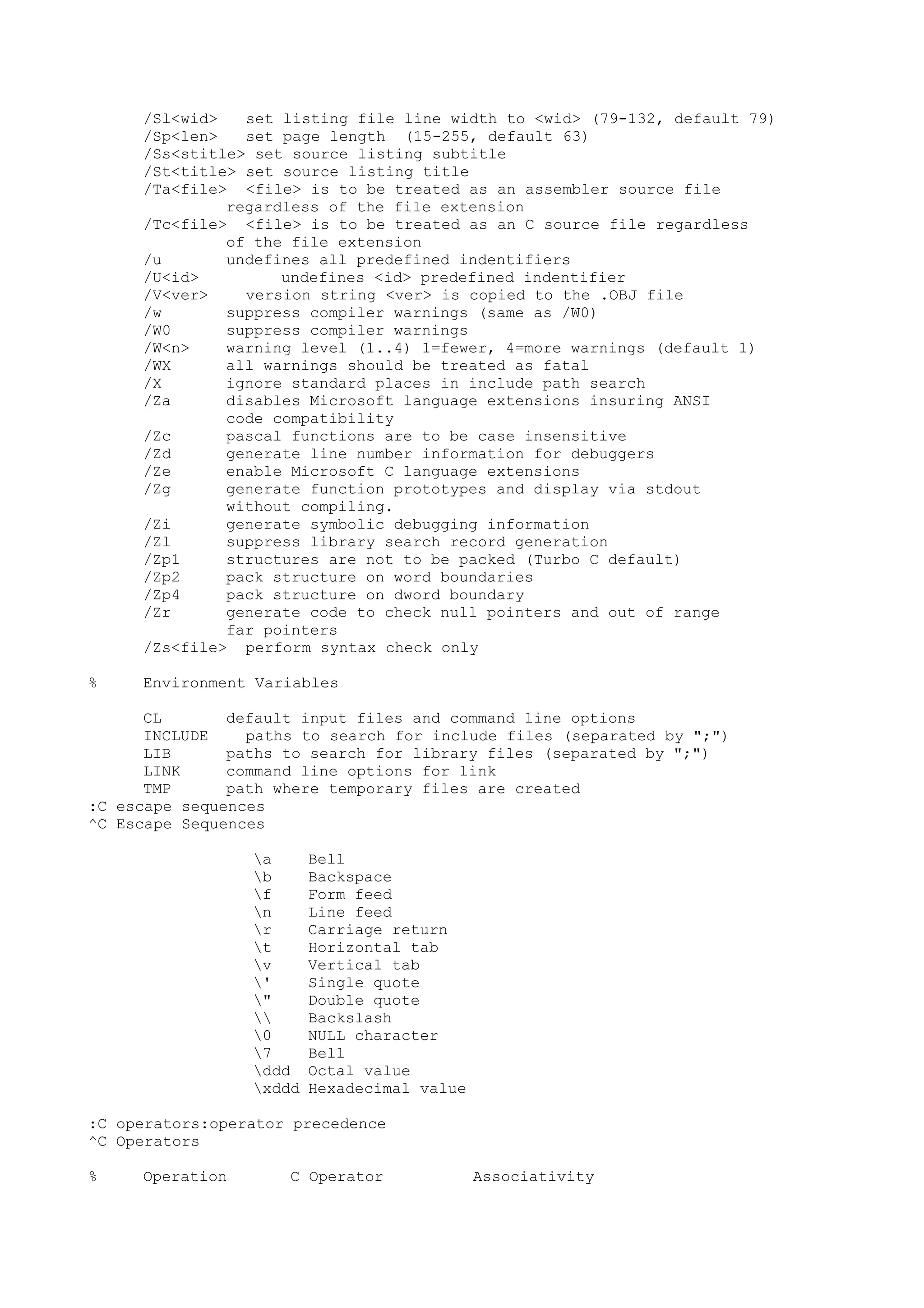 /Sl<wid> set listing file line width to <wid> (79-132, default 79)
/Sp<len> set page length (15-255, default 63)
/Ss<stitle> set source listing subtitle
/St<title> set source listing title
/Ta<file> <file> is to be treated as an assembler source file
regardless of the file extension
/Tc<file> <file> is to be treated as an C source file regardless
of the file extension
/u undefines all predefined indentifiers
/U<id> undefines <id> predefined indentifier
/V<ver> version string <ver> is copied to the .OBJ file
/w suppress compiler warnings (same as /W0)
/W0 suppress compiler warnings
/W<n> warning level (1..4) 1=fewer, 4=more warnings (default 1)
/WX all warnings should be treated as fatal
/X ignore standard places in include path search
/Za disables Microsoft language extensions insuring ANSI
code compatibility
/Zc pascal functions are to be case insensitive
/Zd generate line number information for debuggers
/Ze enable Microsoft C language extensions
/Zg generate function prototypes and display via stdout
without compiling.
/Zi generate symbolic debugging information
/Zl suppress library search record generation
/Zp1 structures are not to be packed (Turbo C default)
/Zp2 pack structure on word boundaries
/Zp4 pack structure on dword boundary
/Zr generate code to check null pointers and out of range
far pointers
/Zs<file> perform syntax check only
% Environment Variables
CL default input files and command line options
INCLUDE paths to search for include files (separated by ";")
LIB paths to search for library files (separated by ";")
LINK command line options for link
TMP path where temporary files are created
:C escape sequences
^C Escape Sequences
a Bell
b Backspace
f Form feed
n Line feed
r Carriage return
t Horizontal tab
v Vertical tab
' Single quote
" Double quote
 Backslash
0 NULL character
7 Bell
ddd Octal value
xddd Hexadecimal value
:C operators:operator precedence
^C Operators
% Operation C Operator Associativity
 