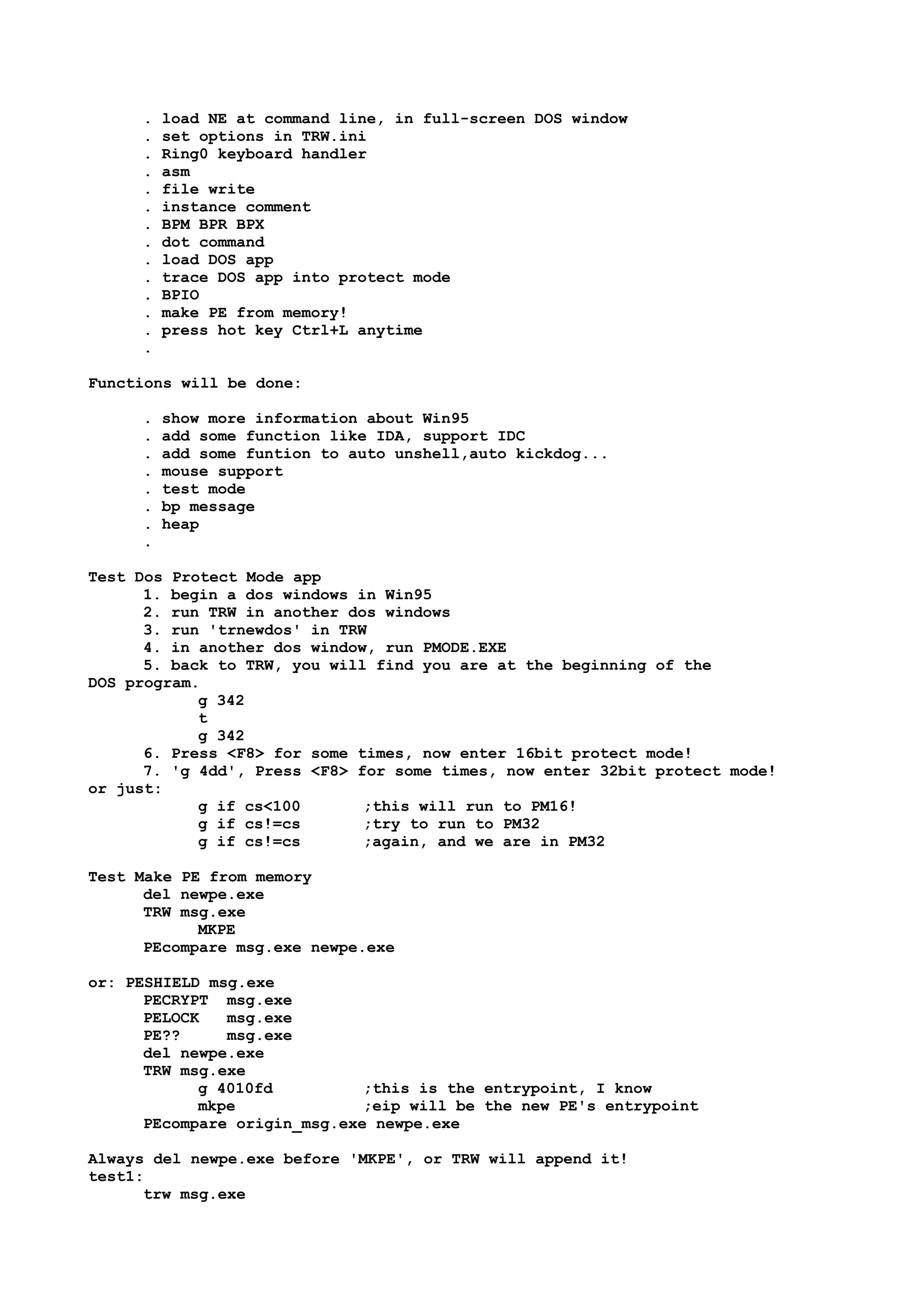 . load NE at command line, in full-screen DOS window
. set options in TRW.ini
. Ring0 keyboard handler
. asm
. file write
. instance comment
. BPM BPR BPX
. dot command
. load DOS app
. trace DOS app into protect mode
. BPIO
. make PE from memory!
. press hot key Ctrl+L anytime
.
Functions will be done:
. show more information about Win95
. add some function like IDA, support IDC
. add some funtion to auto unshell,auto kickdog...
. mouse support
. test mode
. bp message
. heap
.
Test Dos Protect Mode app
1. begin a dos windows in Win95
2. run TRW in another dos windows
3. run 'trnewdos' in TRW
4. in another dos window, run PMODE.EXE
5. back to TRW, you will find you are at the beginning of the
DOS program.
g 342
t
g 342
6. Press <F8> for some times, now enter 16bit protect mode!
7. 'g 4dd', Press <F8> for some times, now enter 32bit protect mode!
or just:
g if cs<100 ;this will run to PM16!
g if cs!=cs ;try to run to PM32
g if cs!=cs ;again, and we are in PM32
Test Make PE from memory
del newpe.exe
TRW msg.exe
MKPE
PEcompare msg.exe newpe.exe
or: PESHIELD msg.exe
PECRYPT msg.exe
PELOCK msg.exe
PE?? msg.exe
del newpe.exe
TRW msg.exe
g 4010fd ;this is the entrypoint, I know
mkpe ;eip will be the new PE's entrypoint
PEcompare origin_msg.exe newpe.exe
Always del newpe.exe before 'MKPE', or TRW will append it!
test1:
trw msg.exe
 