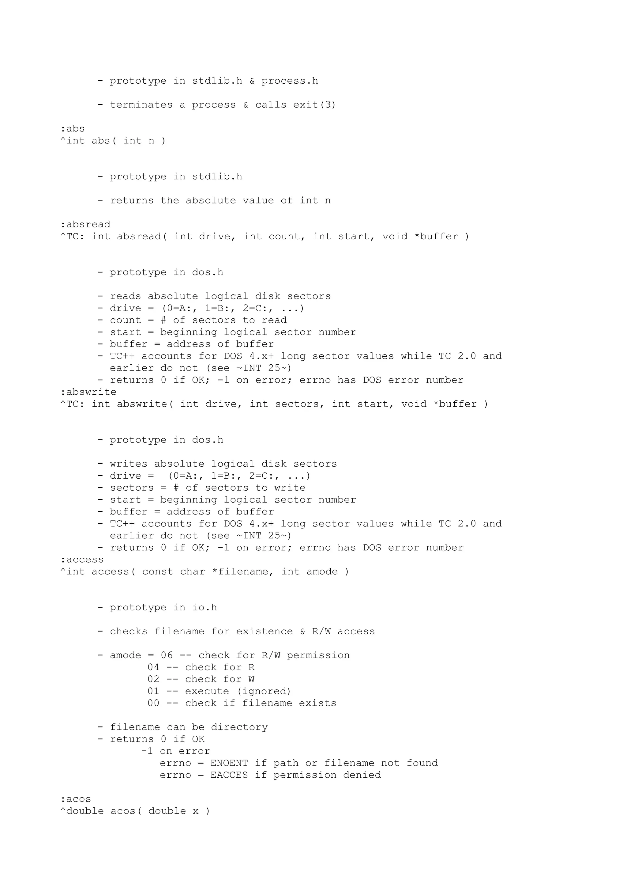 - prototype in stdlib.h & process.h
- terminates a process & calls exit(3)
:abs
^int abs( int n )
- prototype in stdlib.h
- returns the absolute value of int n
:absread
^TC: int absread( int drive, int count, int start, void *buffer )
- prototype in dos.h
- reads absolute logical disk sectors
- drive = (0=A:, 1=B:, 2=C:, ...)
- count = # of sectors to read
- start = beginning logical sector number
- buffer = address of buffer
- TC++ accounts for DOS 4.x+ long sector values while TC 2.0 and
earlier do not (see ~INT 25~)
- returns 0 if OK; -1 on error; errno has DOS error number
:abswrite
^TC: int abswrite( int drive, int sectors, int start, void *buffer )
- prototype in dos.h
- writes absolute logical disk sectors
- drive = (0=A:, 1=B:, 2=C:, ...)
- sectors = # of sectors to write
- start = beginning logical sector number
- buffer = address of buffer
- TC++ accounts for DOS 4.x+ long sector values while TC 2.0 and
earlier do not (see ~INT 25~)
- returns 0 if OK; -1 on error; errno has DOS error number
:access
^int access( const char *filename, int amode )
- prototype in io.h
- checks filename for existence & R/W access
- amode = 06 -- check for R/W permission
04 -- check for R
02 -- check for W
01 -- execute (ignored)
00 -- check if filename exists
- filename can be directory
- returns 0 if OK
-1 on error
errno = ENOENT if path or filename not found
errno = EACCES if permission denied
:acos
^double acos( double x )
 