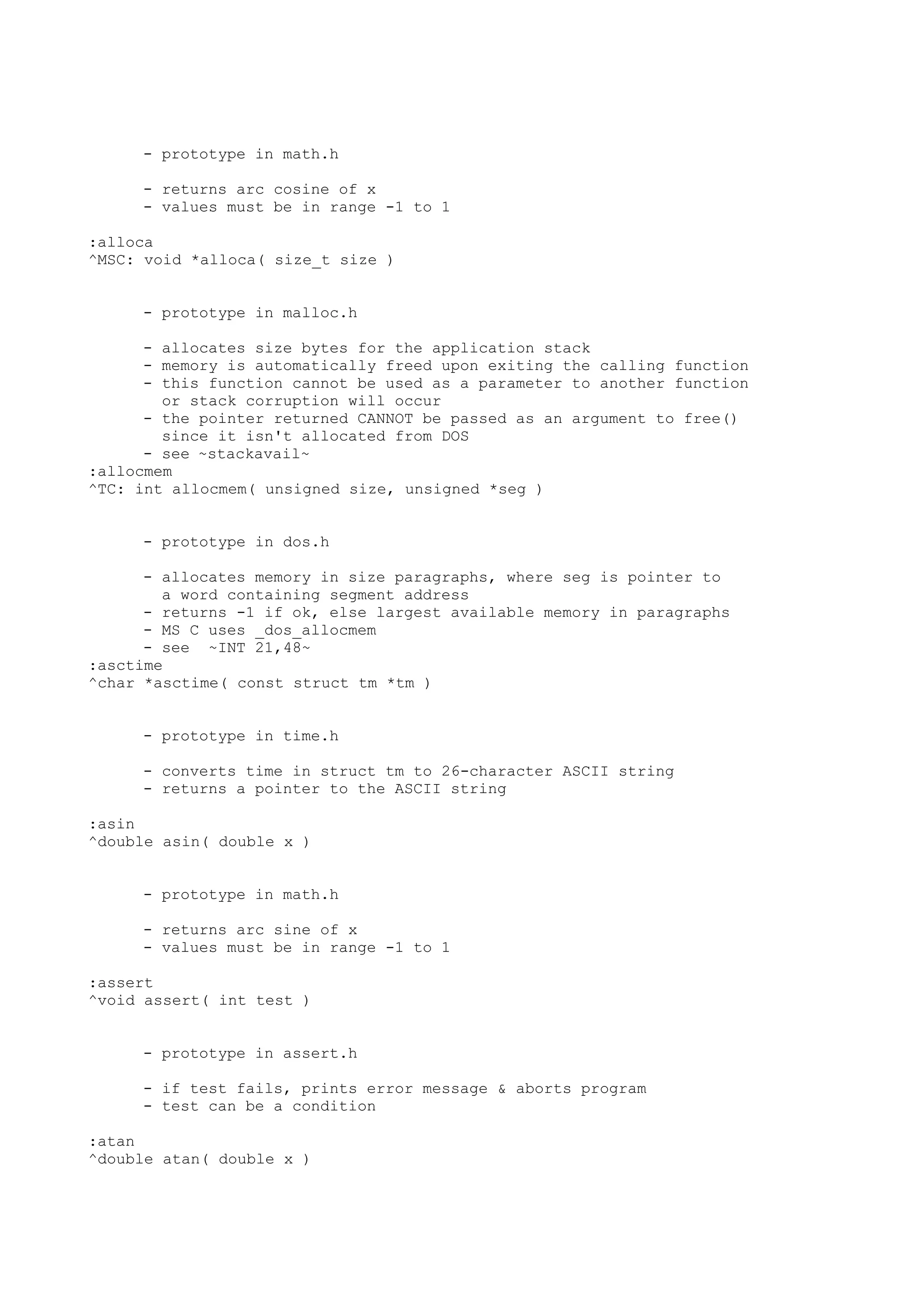 - prototype in math.h
- returns arc cosine of x
- values must be in range -1 to 1
:alloca
^MSC: void *alloca( size_t size )
- prototype in malloc.h
- allocates size bytes for the application stack
- memory is automatically freed upon exiting the calling function
- this function cannot be used as a parameter to another function
or stack corruption will occur
- the pointer returned CANNOT be passed as an argument to free()
since it isn't allocated from DOS
- see ~stackavail~
:allocmem
^TC: int allocmem( unsigned size, unsigned *seg )
- prototype in dos.h
- allocates memory in size paragraphs, where seg is pointer to
a word containing segment address
- returns -1 if ok, else largest available memory in paragraphs
- MS C uses _dos_allocmem
- see ~INT 21,48~
:asctime
^char *asctime( const struct tm *tm )
- prototype in time.h
- converts time in struct tm to 26-character ASCII string
- returns a pointer to the ASCII string
:asin
^double asin( double x )
- prototype in math.h
- returns arc sine of x
- values must be in range -1 to 1
:assert
^void assert( int test )
- prototype in assert.h
- if test fails, prints error message & aborts program
- test can be a condition
:atan
^double atan( double x )
 