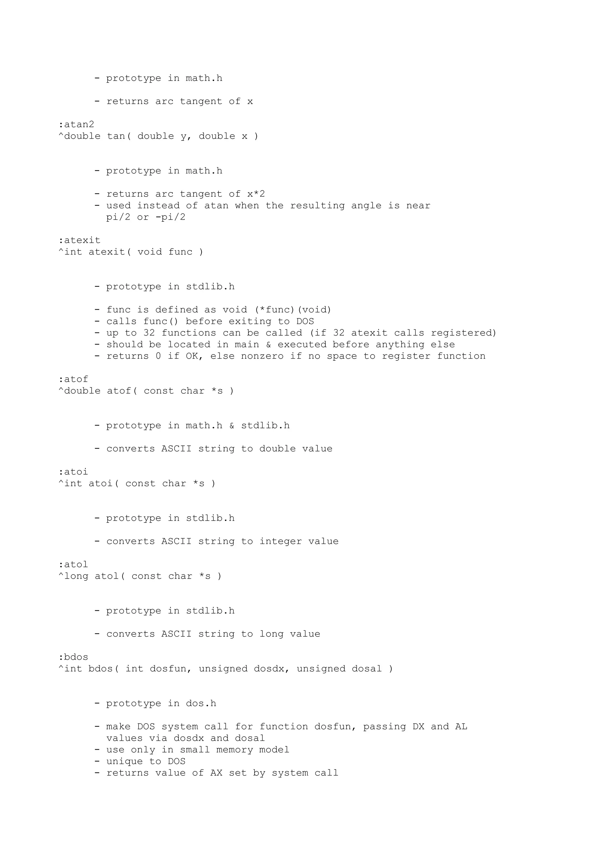 - prototype in math.h
- returns arc tangent of x
:atan2
^double tan( double y, double x )
- prototype in math.h
- returns arc tangent of x*2
- used instead of atan when the resulting angle is near
pi/2 or -pi/2
:atexit
^int atexit( void func )
- prototype in stdlib.h
- func is defined as void (*func)(void)
- calls func() before exiting to DOS
- up to 32 functions can be called (if 32 atexit calls registered)
- should be located in main & executed before anything else
- returns 0 if OK, else nonzero if no space to register function
:atof
^double atof( const char *s )
- prototype in math.h & stdlib.h
- converts ASCII string to double value
:atoi
^int atoi( const char *s )
- prototype in stdlib.h
- converts ASCII string to integer value
:atol
^long atol( const char *s )
- prototype in stdlib.h
- converts ASCII string to long value
:bdos
^int bdos( int dosfun, unsigned dosdx, unsigned dosal )
- prototype in dos.h
- make DOS system call for function dosfun, passing DX and AL
values via dosdx and dosal
- use only in small memory model
- unique to DOS
- returns value of AX set by system call
 