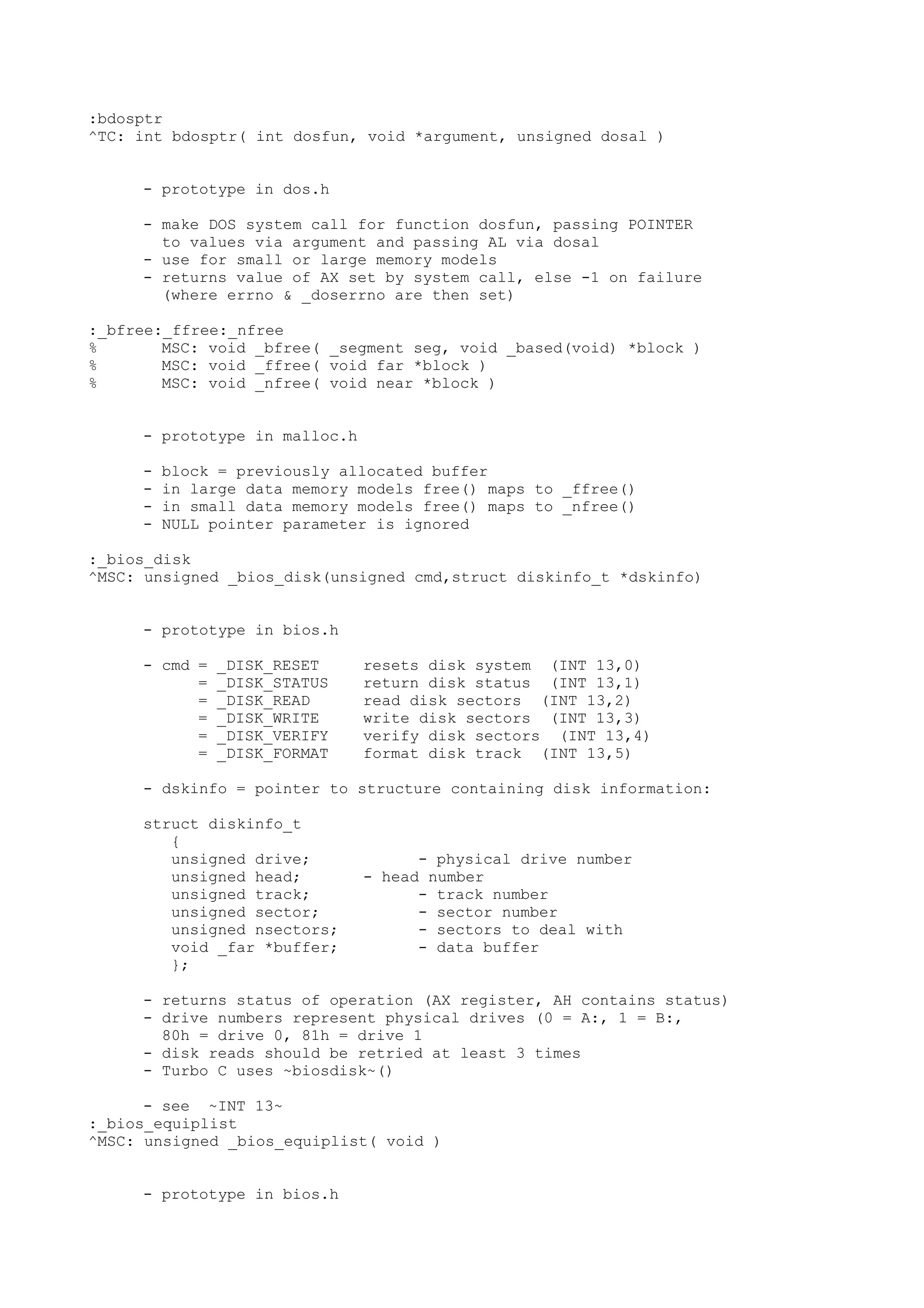 :bdosptr
^TC: int bdosptr( int dosfun, void *argument, unsigned dosal )
- prototype in dos.h
- make DOS system call for function dosfun, passing POINTER
to values via argument and passing AL via dosal
- use for small or large memory models
- returns value of AX set by system call, else -1 on failure
(where errno & _doserrno are then set)
:_bfree:_ffree:_nfree
% MSC: void _bfree( _segment seg, void _based(void) *block )
% MSC: void _ffree( void far *block )
% MSC: void _nfree( void near *block )
- prototype in malloc.h
- block = previously allocated buffer
- in large data memory models free() maps to _ffree()
- in small data memory models free() maps to _nfree()
- NULL pointer parameter is ignored
:_bios_disk
^MSC: unsigned _bios_disk(unsigned cmd,struct diskinfo_t *dskinfo)
- prototype in bios.h
- cmd = _DISK_RESET resets disk system (INT 13,0)
= _DISK_STATUS return disk status (INT 13,1)
= _DISK_READ read disk sectors (INT 13,2)
= _DISK_WRITE write disk sectors (INT 13,3)
= _DISK_VERIFY verify disk sectors (INT 13,4)
= _DISK_FORMAT format disk track (INT 13,5)
- dskinfo = pointer to structure containing disk information:
struct diskinfo_t
{
unsigned drive; - physical drive number
unsigned head; - head number
unsigned track; - track number
unsigned sector; - sector number
unsigned nsectors; - sectors to deal with
void _far *buffer; - data buffer
};
- returns status of operation (AX register, AH contains status)
- drive numbers represent physical drives (0 = A:, 1 = B:,
80h = drive 0, 81h = drive 1
- disk reads should be retried at least 3 times
- Turbo C uses ~biosdisk~()
- see ~INT 13~
:_bios_equiplist
^MSC: unsigned _bios_equiplist( void )
- prototype in bios.h
 