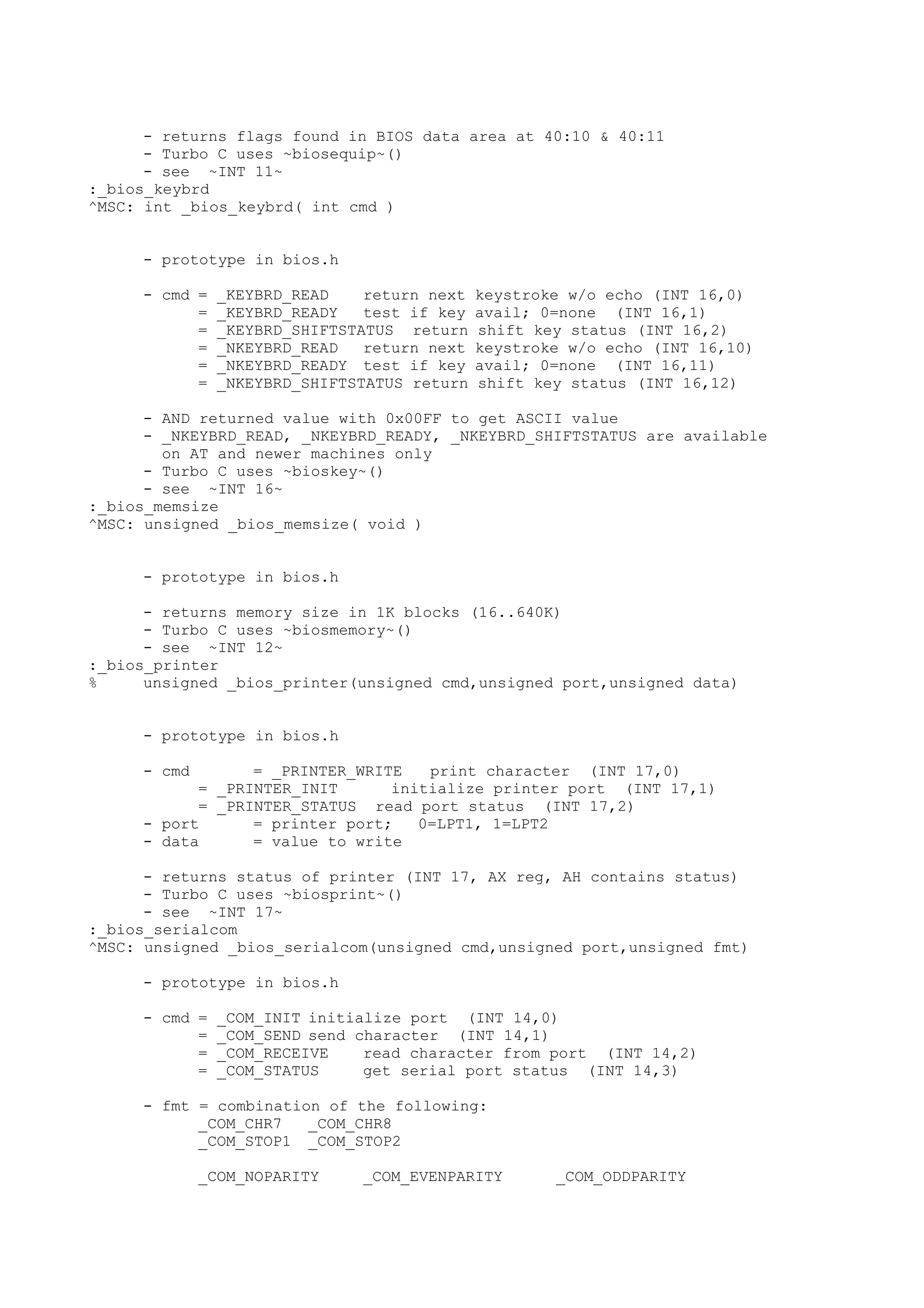 - returns flags found in BIOS data area at 40:10 & 40:11
- Turbo C uses ~biosequip~()
- see ~INT 11~
:_bios_keybrd
^MSC: int _bios_keybrd( int cmd )
- prototype in bios.h
- cmd = _KEYBRD_READ return next keystroke w/o echo (INT 16,0)
= _KEYBRD_READY test if key avail; 0=none (INT 16,1)
= _KEYBRD_SHIFTSTATUS return shift key status (INT 16,2)
= _NKEYBRD_READ return next keystroke w/o echo (INT 16,10)
= _NKEYBRD_READY test if key avail; 0=none (INT 16,11)
= _NKEYBRD_SHIFTSTATUS return shift key status (INT 16,12)
- AND returned value with 0x00FF to get ASCII value
- _NKEYBRD_READ, _NKEYBRD_READY, _NKEYBRD_SHIFTSTATUS are available
on AT and newer machines only
- Turbo C uses ~bioskey~()
- see ~INT 16~
:_bios_memsize
^MSC: unsigned _bios_memsize( void )
- prototype in bios.h
- returns memory size in 1K blocks (16..640K)
- Turbo C uses ~biosmemory~()
- see ~INT 12~
:_bios_printer
% unsigned _bios_printer(unsigned cmd,unsigned port,unsigned data)
- prototype in bios.h
- cmd = _PRINTER_WRITE print character (INT 17,0)
= _PRINTER_INIT initialize printer port (INT 17,1)
= _PRINTER_STATUS read port status (INT 17,2)
- port = printer port; 0=LPT1, 1=LPT2
- data = value to write
- returns status of printer (INT 17, AX reg, AH contains status)
- Turbo C uses ~biosprint~()
- see ~INT 17~
:_bios_serialcom
^MSC: unsigned _bios_serialcom(unsigned cmd,unsigned port,unsigned fmt)
- prototype in bios.h
- cmd = _COM_INIT initialize port (INT 14,0)
= _COM_SEND send character (INT 14,1)
= _COM_RECEIVE read character from port (INT 14,2)
= _COM_STATUS get serial port status (INT 14,3)
- fmt = combination of the following:
_COM_CHR7 _COM_CHR8
_COM_STOP1 _COM_STOP2
_COM_NOPARITY _COM_EVENPARITY _COM_ODDPARITY
 